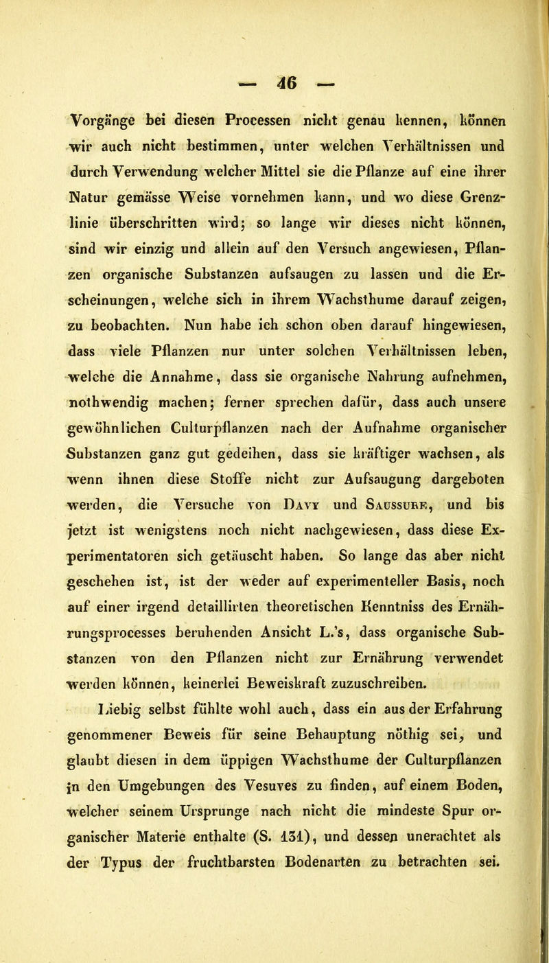 Vorgänge bei diesen Processen nicht genau kennen, können wir auch nicht bestimmen, unter welchen Verhältnissen und durch Verwendung welcher Mittel sie die Pflanze auf eine ihrer Natur gemässe Weise vornehmen kann, und wo diese Grenz- linie überschritten wird; so lange wir dieses nicht können, sind wir einzig und allein auf den Versuch angewiesen, Pflan- zen organische Substanzen aufsaugen zu lassen und die Er- scheinungen, welche sich in ihrem Wachsthume darauf zeigen, zu beobachten. Nun habe ich schon oben darauf hingewiesen, dass viele Pflanzen nur unter solchen Verhältnissen leben, welche die Annahme, dass sie organische Nahrung aufnehmen, nolhwendig machen; ferner sprechen dafür, dass auch unsere gewöhnlichen Culturpflanzen nach der Aufnahme organischer Substanzen ganz gut gedeihen, dass sie kräftiger wachsen, als wenn ihnen diese Stoffe nicht zur Aufsaugung dargeboten werden, die Versuche von Davy und Saussurf,, und bis jetzt ist wenigstens noch nicht nachgewiesen, dass diese Ex- perimentatoren sich getäuscht haben. So lange das aber nicht geschehen ist, ist der weder auf experimenteller Basis, noch auf einer irgend detaillirten theoretischen Kenntniss des Ernäh- rungsprocesses beruhenden Ansicht L.’s, dass organische Sub- stanzen von den Pflanzen nicht zur Ernährung verwendet werden können, keinerlei Beweiskraft zuzuschreiben. Liebig selbst fühlte wohl auch, dass ein aus der Erfahrung genommener Beweis für seine Behauptung nöthig sei, und glaubt diesen in dem üppigen Wachsthume der Culturpflanzen in den Umgebungen des Vesuves zu finden, auf einem Boden, welcher seinem Ursprünge nach nicht die mindeste Spur or- ganischer Materie enthalte (S. 131), und dessen unerachtet als der Typus der fruchtbarsten Bodenarten zu betrachten sei.