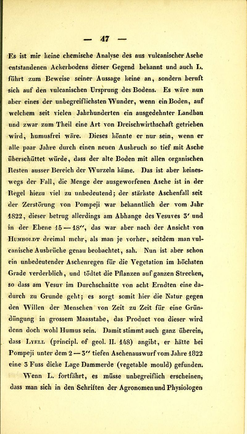 Es ist mir keine chemische Analyse des aus vulcanischer Asche entstandenen Ackerbodens dieser Gegend bekannt und auch L. führt zum Beweise seiner Aussage keine an, sondern beruft sich auf den vulcanischen Ursprung des Bodens. Es wäre nun aber eines der unbegreiflichsten Wunder, wenn ein Boden, auf welchem seit vielen Jahrhunderten ein ausgedehnter Landbau und zwar zum Theii eine Art von Dreischwirthschaft getrieben wird, humusfrei wäre. Dieses könnte er nur sein, wenn er alle paar Jahre durch einen neuen Ausbruch so tief mit Asche überschüttet würde, dass der alte Boden mit allen organischen Besten ausser Bereich der Wurzeln käme. Das ist aber keines- wegs der Fall, die Menge der ausgeworfenen Asche ist in der Begel hiezu viel zu unbedeutend; der stärkste Aschenfall seit der Zerstörung von Pompeji war bekanntlich der vom Jahr 1822, dieser betrug allerdings am Abhange des Vesuves 3' und in der Ebene 15 —18, das war aber nach der Ansicht von Humboldt dreimal mehr, als man je vorher, seitdem man vul- canische Ausbrüche genau beobachtet, sah. Nun ist aber schon ein unbedeutender Aschenregen für die Vegetation im höchsten Grade verderblich, und tödtet die Pflanzen auf ganzen Strecken, so dass am Vesuv ira Durchschnitte von acht Erndten eine da- durch zu Grunde geht; es sorgt somit hier die Natur gegen den Willen der Menschen von Zeit zu Zeit für eine Grün- düngung in grossem Maasstabe, das Product von dieser wird denn doch wohl Humus sein. Damit stimmt auch ganz überein, dass Lyell (principl. of geol. II. 148) angibt, er hätte bei Pompeji unter dem 2 — 3 tiefen Aschenauswurf vom Jahre 1822 eine 3 Fuss dicke Lage Dammerde (vegetable mould) gefunden. Wenn L. fortfährt, es müsse unbegreiflich erscheinen, dass man sich in den Schriften der Agronomen und Physiologen
