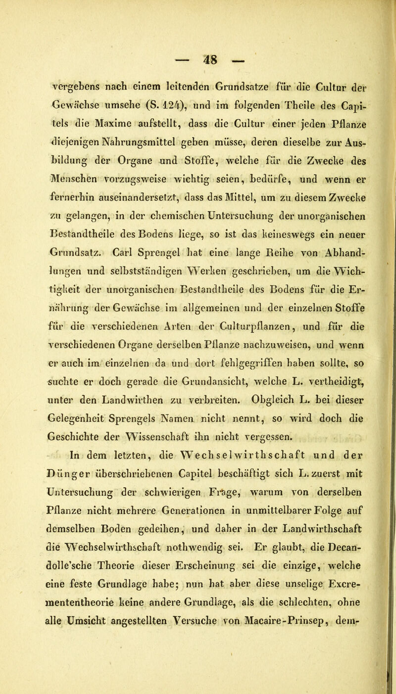 vergebens nach einem leitenden Grundsätze für die Cultur der Gewächse umsehe (S. 124), und im folgenden Theile des Capi- tels die Maxime aufstellt, dass die Cultur einer jeden Pflanze diejenigen Nahrungsmittel geben müsse, deren dieselbe zur Aus- bildung der Organe und Stoffe, welche für die Zwecke des Menschen vorzugsweise wichtig seien, bedürfe, und wenn er fernerhin auseinandersetzt, dass das Mittel, um zu diesem Zwecke zu gelangen, in der chemischen Untersuchung der unorganischen Bestandtheile des Bodens liege, so ist das keineswegs ein neuer Grundsatz. Carl Sprengel hat eine lange Beihe von Abhand- lungen und selbstständigen Werken geschrieben, um die Wich- tigkeit der unorganischen Bestandtheile des Bodens für die Er- nährung der Gewächse im allgemeinen und der einzelnen Stoffe für die verschiedenen Arten der CulturpfUnzen, und für die verschiedenen Organe derselben Pflanze nachzuweisen, und wenn er auch im einzelnen da und dort fehl gegriffen haben sollte, so suchte er doch gerade die Grund ansicht, welche L. vertheidigfc, unter den Landwirthen zu verbreiten. Obgleich L. bei dieser Gelegenheit Sprengels Namen nicht nennt, so wird doch die Geschichte der Wissenschaft ihn nicht vergessen. In dem letzten, die Wechselwirthschaft und der Dünger überschriebenen Capitel beschäftigt sich L.zuerst mit Untersuchung der schwierigen Frage, warum von derselben Pflanze nicht mehrere Generationen in unmittelbarer Folge auf demselben Boden gedeihen, und daher in der Landwirthschaft die Wechselwirthschaft nothwendig sei. Er glaubt, die Decan- dolle’sche Theorie dieser Erscheinung sei die einzige, welche eine feste Grundlage habe; nun bat aber diese unselige Excre- mententheorie keine andere Grundlage, als die schlechten, ohne alle Umsicht angestellten Versuche von Macaire-Prinsep, dem-