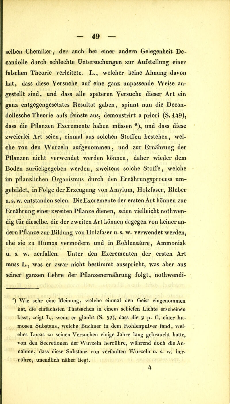 selben Chemiker, der auch bei einer andern Gelegenheit De- candolle durch schlechte Untersuchungen zur Aufstellung einer falschen Theorie verleitete. L., welcher keine Ahnung davon hat, dass diese Versuche auf eine ganz unpassende Weise an- gestellt sind, und dass alle späteren Versuche dieser Art ein ganz entgegengesetztes Resultat gaben, spinnt nun die Decan- dollesche Theorie aufs feinste aus, demonstrirt a priori (S. 149), dass die Pflanzen Excremente haben müssen *), und dass diese zweierlei Art seien, einmal aus solchen Stoffen bestehen, wel- che von den Wurzeln aufgenommen, und zur Ernährung der Pflanzen nicht verwendet werden können, daher wieder dem Boden zurückgegeben werden, zweitens solche Stoffe, welche im pflanzlichen Organismus durch den Ernährungsprocess um- gebildet, in Folge der Erzeugung von Amylum, Holzfaser, Kleber u.s.w. entstanden seien. Die Excremente der ersten Art können zur Ernährung einer zweiten Pflanze dienen, seien vielleicht nothwen- dig für dieselbe, die der zweiten Art können dagegen von keiner an- dern Pflanze zur Bildung von Holzfaser u. s. w. verwendet werden, ehe sie zu Humus vermodern und in Kohlensäure, Ammoniak u. s. w. zerfallen. Unter den Excrementen der ersten Art muss L., was er zwar nicht bestimmt ausspricht, was aber aus seiner ganzen Lehre der Pflanzenernährung folgt, nothwendi- *) Wie sehr eine Meinung, welche einmal den Geist eingenommen hat, die einfachsten Thatsachen in einem schiefen Lichte erscheinen lässt, zeigt L., wenn er glaubt (S. 52), dass die 2 p. C. einer hu> mosen Substanz, welche Büchner in dem Kohlenpulver fand, wel- ches Lucas zu seinen Versuchen einige Jahre lang gebraucht hatte, von den Secretionen der Wurzeln herrühre, während doch die An- nahme, dass diese Substanz von verfaulten Wurzeln u. s. w. her- rühre, unendlich näher liegt. 4