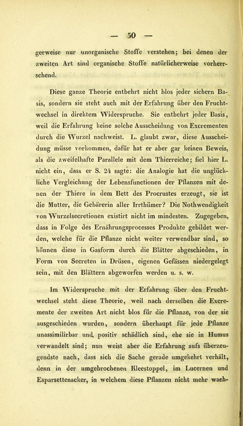 gerweise nur unorganische Stoffe verstehen; hei denen der zweiten Art sind organische Stoffe natürlicherweise vorherr- schend. Diese ganze Theorie entbehrt nicht hlos jeder sichern Ba- sis, sondern sie steht auch mit der Erfahrung über den Frucht- wechsel in direktem Widerspruche. Sie entbehrt jeder Basis, weil die Erfahrung keine solche Ausscheidung von Excrementen durch die Wurzel nachweist. L. glaubt zwar, diese Ausschei- dung müsse Vorkommen, dafür hat er aber gar keinen Beweis, als die zweifelhafte Parallele mit dem Thierreiche; fiel hier L. nicht ein, dass er S. 24 sagte: die Analogie hat die unglück- liche Vergleichung der Lebensfunctionen der Pflanzen mit de- nen der Thiere in dem Bett des Procrustes erzeugt, sie ist die Mutter, die Gebärerin aller Irrthümer? Die Nothwendigkeit von Wurzelsecretionen existirt nicht im mindesten. Zugegeben, dass in Folge des Ernährungsprocesses Produkte gebildet wer- den, welche für die Pflanze nicht weiter verwendbar sind, so können diese in Gasform durch die Blätter abgeschieden, in Form von Secreten in Drüsen, eigenen Gefässen niedergelegt sein, mit den Blättern abgeworfen werden u. s. w. Im Widerspruche mit der Erfahrung über den Frucht- wechsel steht diese Theorie, weil nach derselben die Excre- mente der zweiten Art nicht blos für die Pflanze, von der sie ausgeschieden wurden, sondern überhaupt für jede Pflanze unassimilirbar und, positiv schädlich sind, ehe sie in Humus verwandelt sind; nun weist aber die Erfahrung aufs überzeu- gendste nach, dass sich die Sache gerade umgekehrt verhält, denn in der umgebrochenen Kleestoppel, im Lucernen und Esparsettenacker, in welchem diese Pflanzen nicht mehr wach-