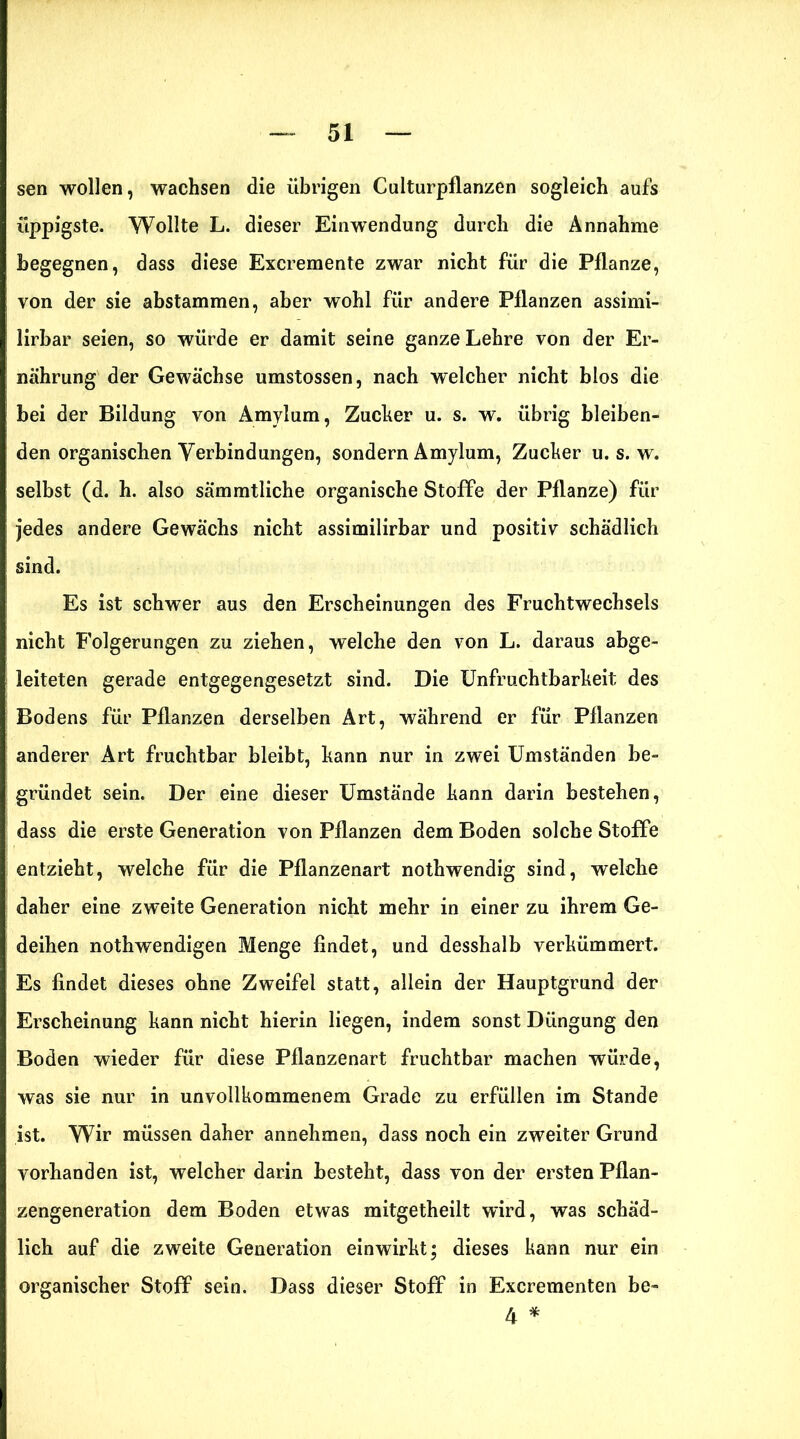 sen wollen, wachsen die übrigen Culturpflanzen sogleich aufs üppigste. Wollte L. dieser Einwendung durch die Annahme begegnen, dass diese Excremente zwar nicht für die Pflanze, von der sie abstammen, aber wohl für andere Pflanzen assimi- lirbar seien, so würde er damit seine ganze Lehre von der Er- nährung der Gewächse umstossen, nach welcher nicht blos die bei der Bildung von Amylum, Zucker u. s. w. übrig bleiben- den organischen Verbindungen, sondern Amylum, Zucker u. s. w. selbst (d. h. also sämmtliche organische Stoffe der Pflanze) für jedes andere Gewächs nicht assimilirbar und positiv schädlich sind. Es ist schwer aus den Erscheinungen des Fruchtwechsels nicht Folgerungen zu ziehen, welche den von L. daraus abge- leiteten gerade entgegengesetzt sind. Die Unfruchtbarkeit des Bodens für Pflanzen derselben Art, während er für Pflanzen anderer Art fruchtbar bleibt, kann nur in zwei Umständen be- gründet sein. Der eine dieser Umstände kann darin bestehen, dass die erste Generation von Pflanzen dem Boden solche Stoffe entzieht, welche für die Pflanzenart nothwendig sind, welche daher eine zweite Generation nicht mehr in einer zu ihrem Ge- deihen nothwendigen Menge findet, und desshalb verkümmert. Es findet dieses ohne Zweifel statt, allein der Hauptgrund der Erscheinung kann nicht hierin liegen, indem sonst Düngung den Boden wieder für diese Pflanzenart fruchtbar machen würde, was sie nur in unvollkommenem Grade zu erfüllen im Stande ist. Wir müssen daher annehmen, dass noch ein zweiter Grund vorhanden ist, welcher darin besteht, dass von der ersten Pflan- zengeneration dem Boden etwas mitgetheilt wird, was schäd- lich auf die zweite Generation einwirkt; dieses kann nur ein organischer Stoff sein. Dass dieser Stoff in Excrementen be- 4 *