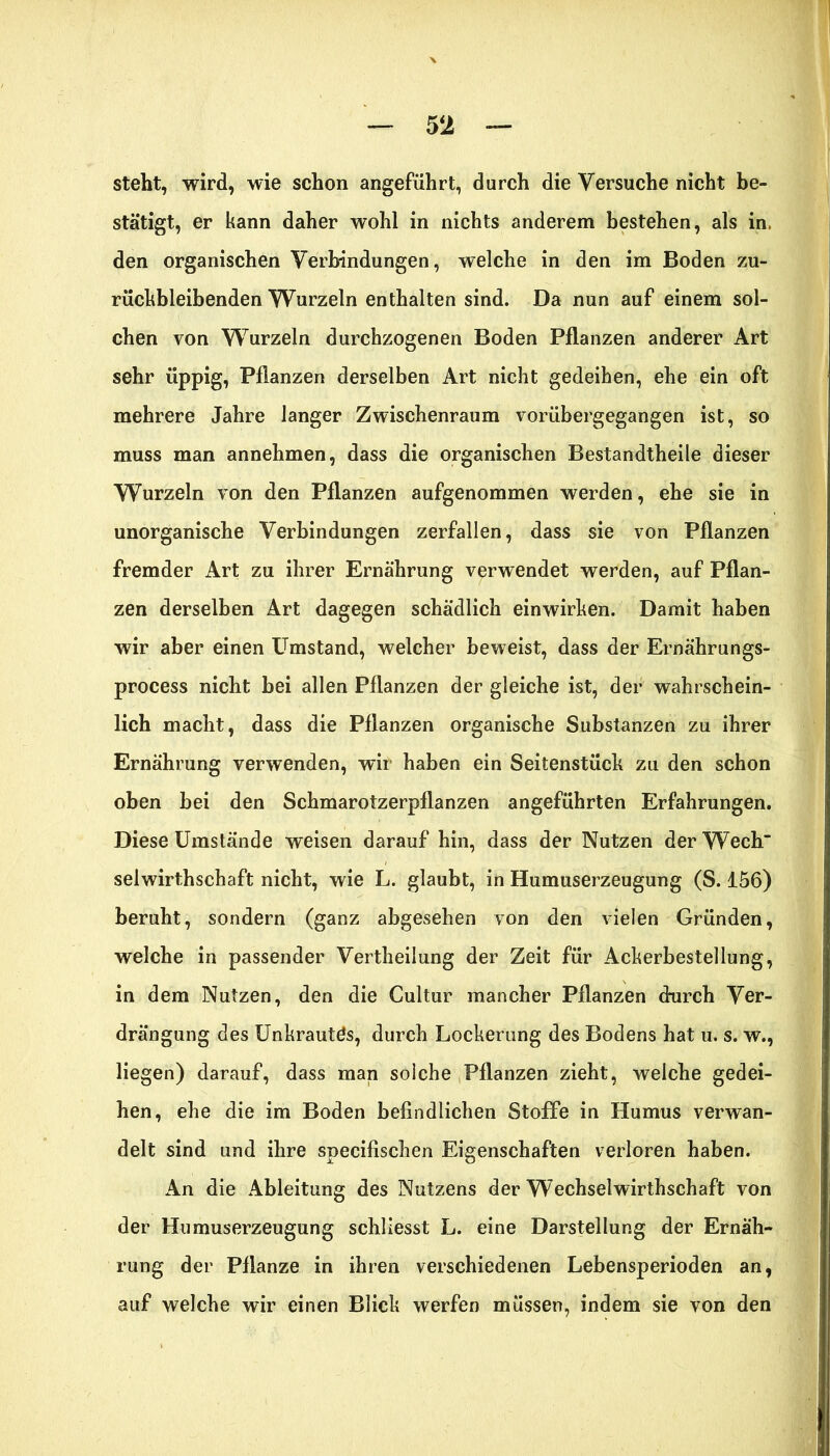 steht, wird, wie schon angeführt, durch die Versuche nicht be- stätigt, er kann daher wohl in nichts anderem bestehen, als in den organischen Verbindungen, welche in den im Boden zu- rückbleibenden Wurzeln enthalten sind. Da nun auf einem sol- chen von Wurzeln durchzogenen Boden Pflanzen anderer Art sehr üppig, Pflanzen derselben Art nicht gedeihen, ehe ein oft mehrere Jahre langer Zwischenraum vorübergegangen ist, so muss man annehmen, dass die organischen Bestandtheile dieser Wurzeln von den Pflanzen aufgenommen werden, ehe sie in unorganische Verbindungen zerfallen, dass sie von Pflanzen fremder Art zu ihrer Ernährung verwendet werden, auf Pflan- zen derselben Art dagegen schädlich einwirhen. Damit haben wir aber einen Umstand, welcher beweist, dass der Ernährungs- process nicht bei allen Pflanzen der gleiche ist, der wahrschein- lich macht, dass die Pflanzen organische Substanzen zu ihrer Ernährung verwenden, wir haben ein Seitenstück zu den schon oben bei den Schmarotzerpflanzen angeführten Erfahrungen. Diese Umstände weisen darauf hin, dass der Nutzen derWech selwirthschaft nicht, wie L. glaubt, in Humuserzeugung (S. 156) beruht, sondern (ganz abgesehen von den vielen Gründen, welche in passender Vertheilung der Zeit für Ackerbestellung, in dem Nutzen, den die Cultur mancher Pflanzen durch Ver- drängung des Unkrautds, durch Lockerung des Bodens hat u. s. w., liegen) darauf, dass man solche Pflanzen zieht, welche gedei- hen, ehe die im Boden befindlichen Stoffe in Humus verwan- delt sind und ihre specifischen Eigenschaften verloren haben. An die Ableitung des Nutzens der Wechselwirthschaft von der Humuserzeugung schliesst L. eine Darstellung der Ernäh- rung der Pflanze in ihren verschiedenen Lebensperioden an, auf welche wir einen Blick werfen müssen, indem sie von den