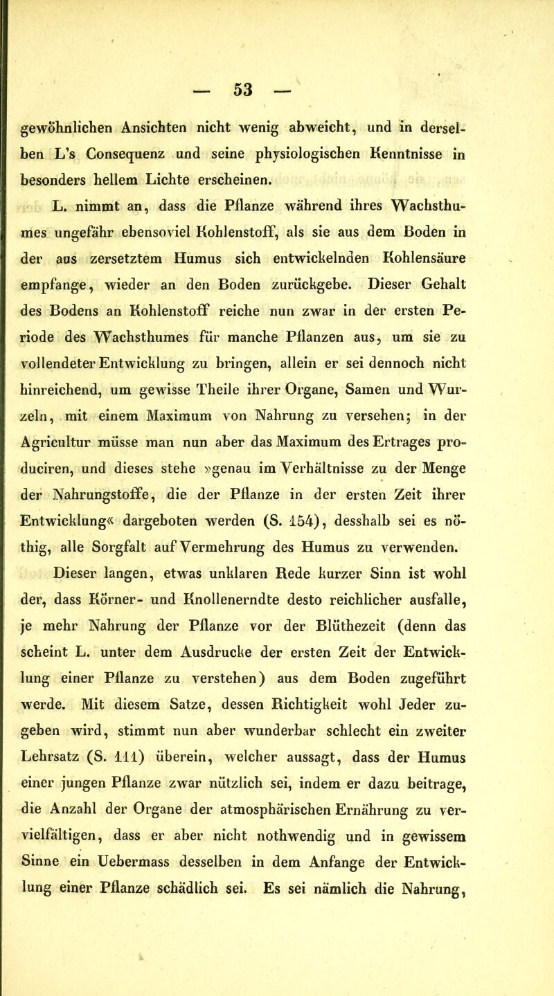 gewöhnlichen Ansichten nicht wenig ab weicht, und in dersel- ben L’s Consequenz und seine physiologischen Kenntnisse in besonders hellem Lichte erscheinen. L. nimmt an, dass die Pflanze während ihres Wachsthu- mes ungefähr ebensoviel Kohlenstoff, als sie aus dem Boden in der aus zersetztem Humus sich entwickelnden Kohlensäure empfange, wieder an den Boden zurückgebe. Dieser Gehalt des Bodens an Kohlenstoff reiche nun zwar in der ersten Pe- riode des Wachsthumes für manche Pflanzen aus, um sie zu vollendeter Entwicklung zu bringen, allein er sei dennoch nicht hinreichend, um gewisse Theile ihrer Organe, Samen und Wur- zeln, mit einem Maximum von Nahrung zu versehen; in der Agricultur müsse man nun aber das Maximum des Ertrages pro- duciren, und dieses stehe »genau im Verhältnisse zu der Menge der Nahrungstolfe, die der Pflanze in der ersten Zeit ihrer Entwicklung« dargeboten werden (S. 154), desshalb sei es nö- thig, alle Sorgfalt auf Vermehrung des Humus zu verwenden. Dieser langen, etwas unklaren Rede kurzer Sinn ist wohl der, dass Körner- und Knollenerndte desto reichlicher ausfalle, je mehr Nahrung der Pflanze vor der Blüthezeit (denn das scheint L. unter dem Ausdrucke der ersten Zeit der Entwick- lung einer Pflanze zu verstehen) aus dem Boden zugeführt werde. Mit diesem Satze, dessen Richtigkeit wohl Jeder zu- geben wird, stimmt nun aber wunderbar schlecht ein zweiter Lehrsatz (S. 111) überein, welcher aussagt, dass der Humus einer jungen Pflanze zwar nützlich sei, indem er dazu beitrage, die Anzahl der Organe der atmosphärischen Ernährung zu ver- vielfältigen, dass er aber nicht nothwendig und in gewissem Sinne ein Uebermass desselben in dem Anfänge der Entwick- lung einer Pflanze schädlich sei. Es sei nämlich die Nahrung,