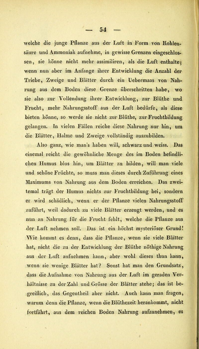 welche die junge Pflanze aus der Luft in Form von Kohlen- säure und Ammoniak aufnehme, in gewisse Grenzen eingeschlos- sen, sie könne nicht mehr assimiliren, als die Luft enthalte; wenn nun aber im Anfänge ihrer Entwicklung die Anzahl der Triebe, Zweige und Blätter durch ein Uebermaas von Nah- rung aus dem Boden diese Grenze überschritten habe, wo sie also zur Vollendung ihrer Entwicklung, zur Blüthe und Frucht, mehr Nahrungsstoff aus der Luft bedürfe, als diese bieten könne, so werde sie nicht zur Blüthe, zur Fruchtbildung gelangen. In vielen Fällen reiche diese Nahrung nur hin, um die Blätter, Halme und Zweige vollständig auszubilden. Also ganz, wie mans haben will, schwarz und weiss. Das einemal reicht die gewöhnliche Menge des im Boden befindli- chen Humus blos hin, um Blätter zu bilden, will man viele und schöne Früchte, so muss man dieses durch Zuführung eines Maximums von Nahrung aus dem Boden erreichen. Das zwei- temal trägt der Humus nichts zur Fruchtbildung bei, sondern er wird schädlich, wenn er der Pflanze vielen Nahrungsstoff* zuführt, weil dadurch zu viele Blätter erzeugt werden, und es nun an Nahrung für die Frucht fehlt, welche die Pflanze aus der Luft nehmen soll. Das ist ein höchst mysteriöser Grund! Wie kommt es denn, dass die Pflanze, wenn sie viele Blätter hat, nicht die zu der Entwicklung der Blüthe nÖthige Nahrung aus der Luft aufnehmen kann, aber wohl dieses thun kann, wTenn sie wenige Blätter hat? Sonst hat man den Grundsatz, dass die Aufnahme von Nahrung aus der Luft im geraden Ver- hältnisse zu der Zahl und Grösse der Blätter stehe; das ist be- greiflich, das Gegentheil aber nicht. Auch kann man fragen, warum denn die Pflanze, wenn die Blüthezeit herankommt, nicht fortfährt, aus dem reichen Boden Nahrung aufzunehmen, es