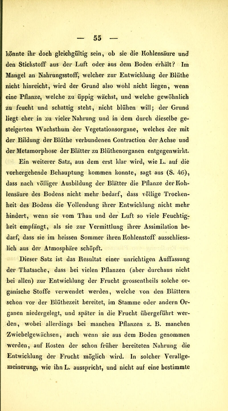 könnte ihr doch gleichgültig sein, ob sie die Kohlensäure und den Stickstoff aus der Luft oder aus dem Boden erhalt? Im Mangel an Nahrungsstoff, welcher zur Entwicklung der Blüthe nicht hinreicht, wird der Grund also wohl nicht liegen, wenn eine Pflanze, welche zu üppig wächst, und welche gewöhnlich zu feucht und schattig steht, nicht blühen will; der Grund liegt eher in zu vieler Nahrung und in dem durch dieselbe ge- steigerten Wachsthum der Vegetationsorgane, welches der mit der Bildung der Blüthe verbundenen Contraction der Achse und der Metamorphose der Blätter zu Blüthenorganen entgegenwirkt. Ein weiterer Satz, aus dem erst klar wird, wie L. auf die vorhergehende Behauptung kommen konnte, sagt aus (S. 46), dass nach völliger Ausbildung der Blätter die Pflanze der Koh- lensäure des Bodens nicht mehr bedarf, dass völlige Trocken- heit des Bodens die Vollendung ihrer Entwicklung nicht mehr hindert, wenn sie vom Thau und der Luft so viele Feuchtigr keit empfängt, als sie zur Vermittlung ihrer Assimilation be- darf, dass sie im heissen Sommer ihren Kohlenstoff ausschliess- lich aus der Atmosphäre schöpft. Dieser Satz ist das Besultat einer unrichtigen Auffassung der Thatsache, dass bei vielen Pflanzen (aber durchaus nicht bei allen) zur Entwicklung der Frucht grossentheils solche or- ganische Stoffe verwendet werden, welche von den Blättern schon vor der Blüthezeit bereitet, im Stamme oder andern Or- ganen niedergelegt, und später in die Frucht übergeführt wer- den, wobei allerdings bei manchen Pflanzen z. B. manchen Zwiebelgewächsen, auch wenn sie aus dem Boden genommen werden, auf Kosten der schon früher bereiteten Nahrung die Entwicklung der Frucht möglich wird. In solcher Verallge- meinerung, wie ihn L. ausspricht, und nicht auf eine bestimmte