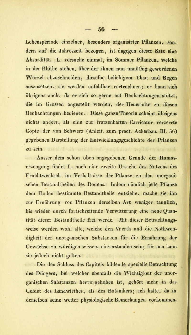 Lebensperiode einzelner, besonders organisirter Pflanzen, son- dern auf die Jahreszeit bezogen, ist dagegen dieser Satz eine Absurdität. L. versuche einmal, im Sommer Pflanzen, welche in der Blüthe stehen, über der ihnen nun unnöthig gewordenen Wurzel abzuschneiden, dieselbe beliebigem Thau und Regen auszusetzen, sie werden unfehlbar vertrocknen; er kann sich übrigens auch, da er sich so gerne auf Beobachtungen stützt, die im Grossen angestellt werden, der Heuerndte zu diesen Beobachtungen bedienen. Diese ganze Theorie scheint übrigens nichts anders, als eine zur fratzenhaften Carricatur verzerrte Copie der von Schwerz (Anleit, zum pract. Ackerbau. III. 56) gegebenen Darstellung der Entwicklungsgeschichte der Pflanzen zu sein. Ausser dem schon oben angegebenen Grunde der Humus- erzeugung findet L. noch eine zweite Ursache des Nutzens des Fruchtwechsels im Verhältnisse der Pflanze zu den unorgani- schen Bestandtheilen des Bodens. Indem nämlich jede Pflanze dem Boden bestimmte Bestandtheile entziehe, mache sie ihn zur Ernährung von Pflanzen derselben Art weniger tauglich, bis wieder durch fortschreitende Verwitterung eine neue Quan- tität dieser Bestandtheile frei werde. Mit dieser Betrachtungs- weise werden wohl alle, welche den Werth und die Nothwen- digkeit der unorganischen Substanzen für die Ernährung der Gewächse zu würdigen wissen, einverstanden sein; für neu kann sie jedoch nicht gelten. Die den Schluss des Capitels bildende specielle Betrachtung des Düngers, bei welcher ebenfalls die Wichtigkeit der unor- ganischen Substanzen hervorgehoben ist, gehört mehr in das Gebiet des Landwirthes, als des Botanikers; ich halte, da in -derselben keine weiter physiologische Bemerkungen Vorkommen,