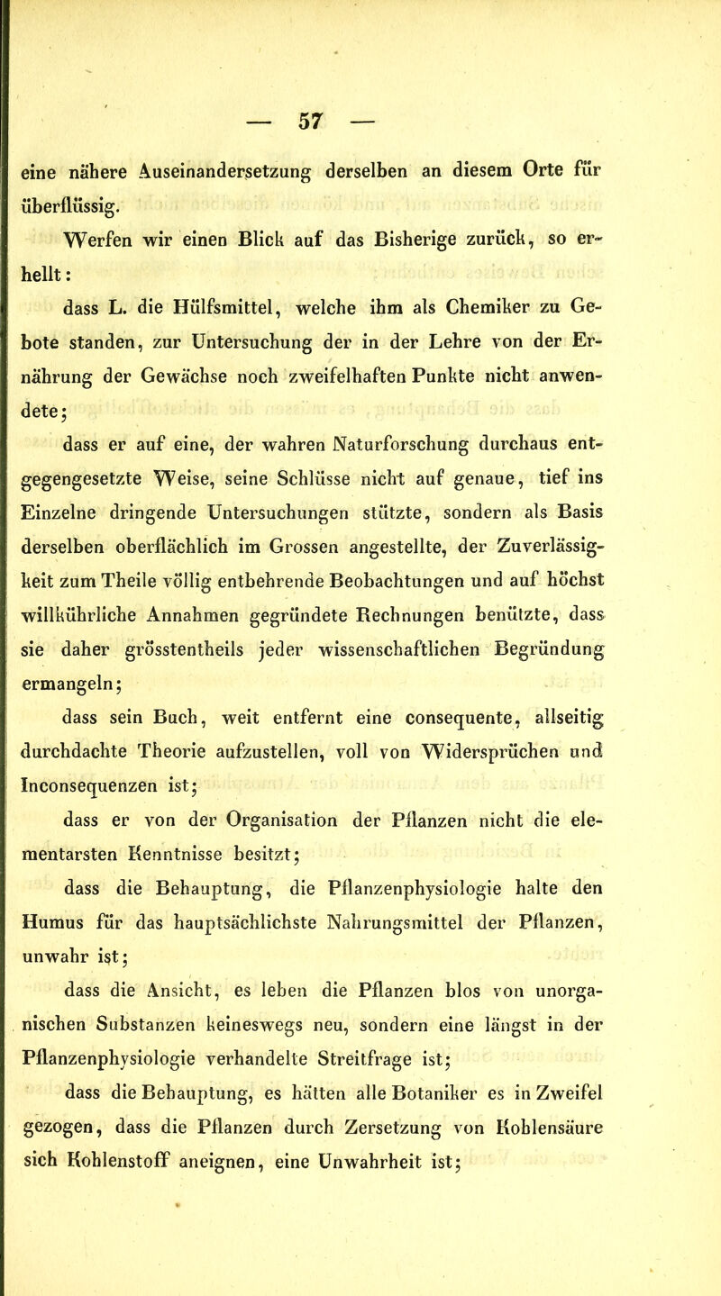 eine nähere Auseinandersetzung derselben an diesem Orte für überflüssig. Werfen wir einen Blick auf das Bisherige zurück, so er- hellt : dass L. die Hülfsmittel, welche ihm als Chemiker zu Ge- bote standen, zur Untersuchung der in der Lehre von der Er- nährung der Gewächse noch zweifelhaften Punkte nicht anwen- dete; dass er auf eine, der wahren Naturforschung durchaus ent- gegengesetzte Weise, seine Schlüsse nicht auf genaue, tief ins Einzelne dringende Untersuchungen stützte, sondern als Basis derselben oberflächlich im Grossen angestellte, der Zuverlässig- keit zum Theile völlig entbehrende Beobachtungen und auf höchst willkührliche Annahmen gegründete Rechnungen benützte, dass sie daher grösstentheils jeder wissenschaftlichen Begründung ermangeln; dass sein Buch, weit entfernt eine consequente, allseitig durchdachte Theorie aufzustellen, voll von Widersprüchen und Inconsequenzen ist; dass er von der Organisation der Pflanzen nicht die ele- mentarsten Kenntnisse besitzt; dass die Behauptung, die Pflanzenphysiologie halte den Humus für das hauptsächlichste Nahrungsmittel der Pflanzen, unwahr ist; dass die Ansicht, es leben die Pflanzen blos von unorga- nischen Substanzen keineswegs neu, sondern eine längst in der Pflanzenphysiologie verhandelte Streitfrage ist; dass die Behauptung, es hätten alle Botaniker es in Zweifel gezogen, dass die Pflanzen durch Zersetzung von Kohlensäure sich Kohlenstoff aneignen, eine Unwahrheit ist;