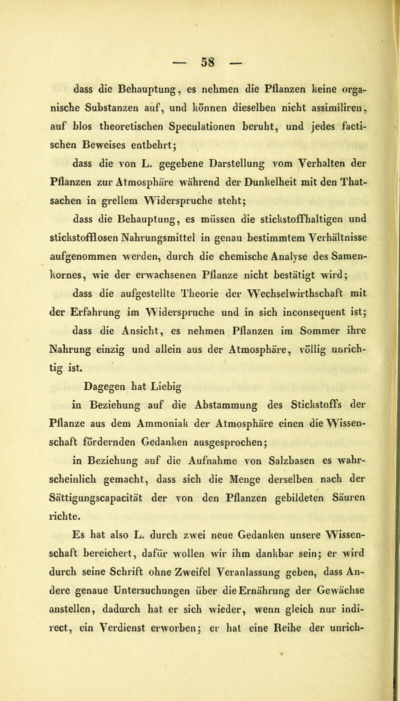 dass die Behauptung, es nehmen die Pflanzen keine orga- nische Substanzen auf, und können dieselben nicht assimiliren, auf blos theoretischen Speculationen beruht, und jedes facti- schen Beweises entbehrt; dass die von L. gegebene Darstellung vom Verhalten der Pflanzen zur Atmosphäre während der Dunkelheit mit den That- sachen in grellem Widerspruche steht; dass die Behauptung, es müssen die stickstoffhaltigen und stickstofflosen Nahrungsmittel in genau bestimmtem Verhältnisse aufgenommen werden, durch die chemische Analyse des Samen- kornes, wie der erwachsenen Pflanze nicht bestätigt wird; dass die aufgestellte Theorie der Wechselwirthschaft mit der Erfahrung im Widerspruche und in sich inconseepient ist; dass die Ansicht, es nehmen Pflanzen im Sommer ihre Nahrung einzig und allein aus der Atmosphäre, völlig unrich- • • » ' tig ist. Dagegen hat Liebig in Beziehung auf die Abstammung des Stickstoffs der Pflanze aus dem Ammoniak der Atmosphäre einen die Wissen- schaft fördernden Gedanken ausgesprochen; in Beziehung auf die Aufnahme von Salzbasen es wahr- scheinlich gemacht, dass sich die Menge derselben nach der Sättigungscapacität der von den Pflanzen gebildeten Säuren richte. Es hat also L. durch zwei neue Gedanken unsere Wissen- schaft bereichert, dafür wollen wir ihm dankbar sein; er wird durch seine Schrift ohne Zweifel Veranlassung geben, dass An- dere genaue Untersuchungen über die Ernährung der Gewächse anstellen, dadurch hat er sich wieder, wenn gleich nur indi- rect, ein Verdienst erworben; er hat eine Reihe der unrich-