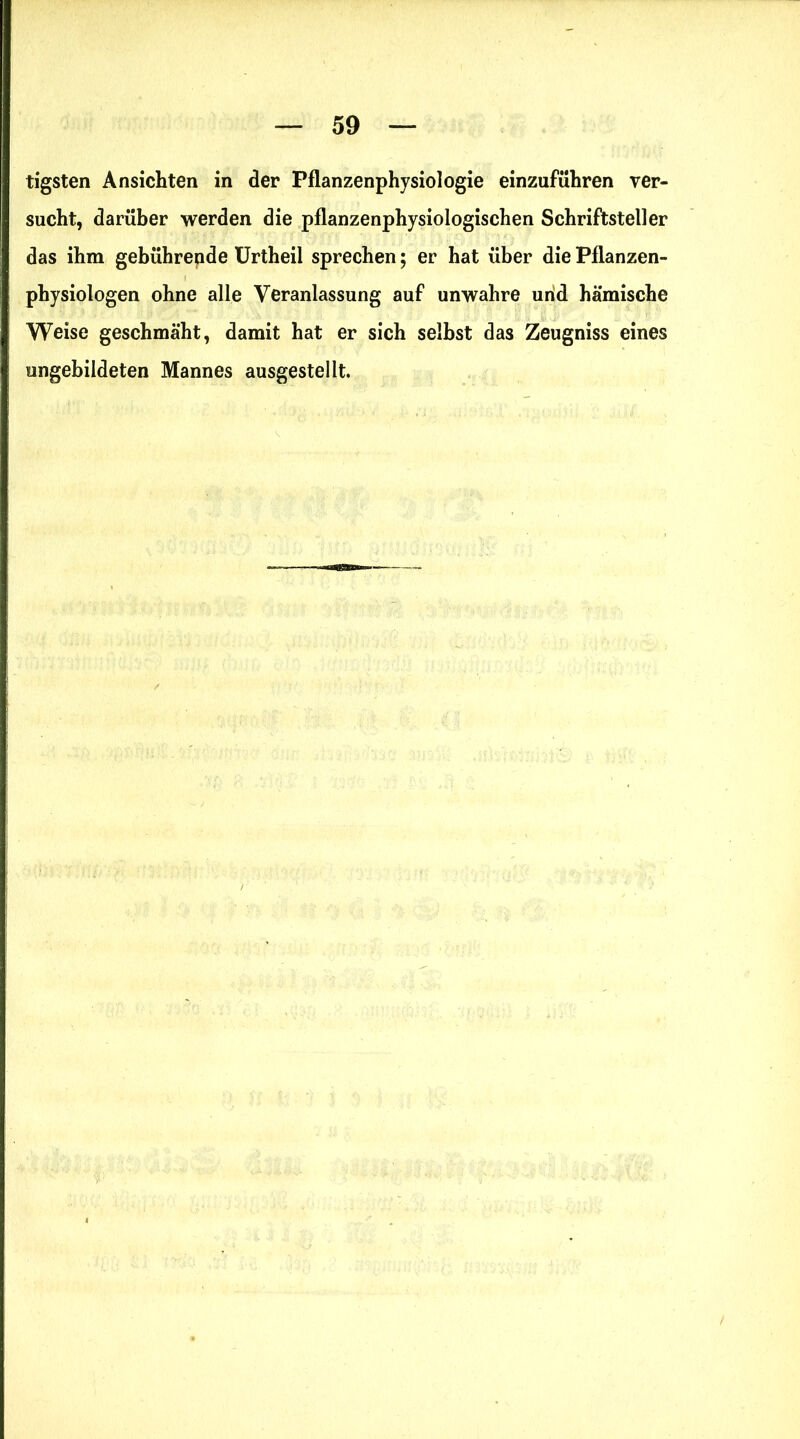 tigsten Ansichten in der Pflanzenphysiologie einzuführen ver- sucht, darüber werden die pflanzenphysiologischen Schriftsteller das ihm gebührende Urtheil sprechen; er hat über die Pflanzen- physiologen ohne alle Veranlassung auf unwahre und hämische Weise geschmäht, damit hat er sich selbst das Zeugniss eines ungebildeten Mannes ausgestellt.