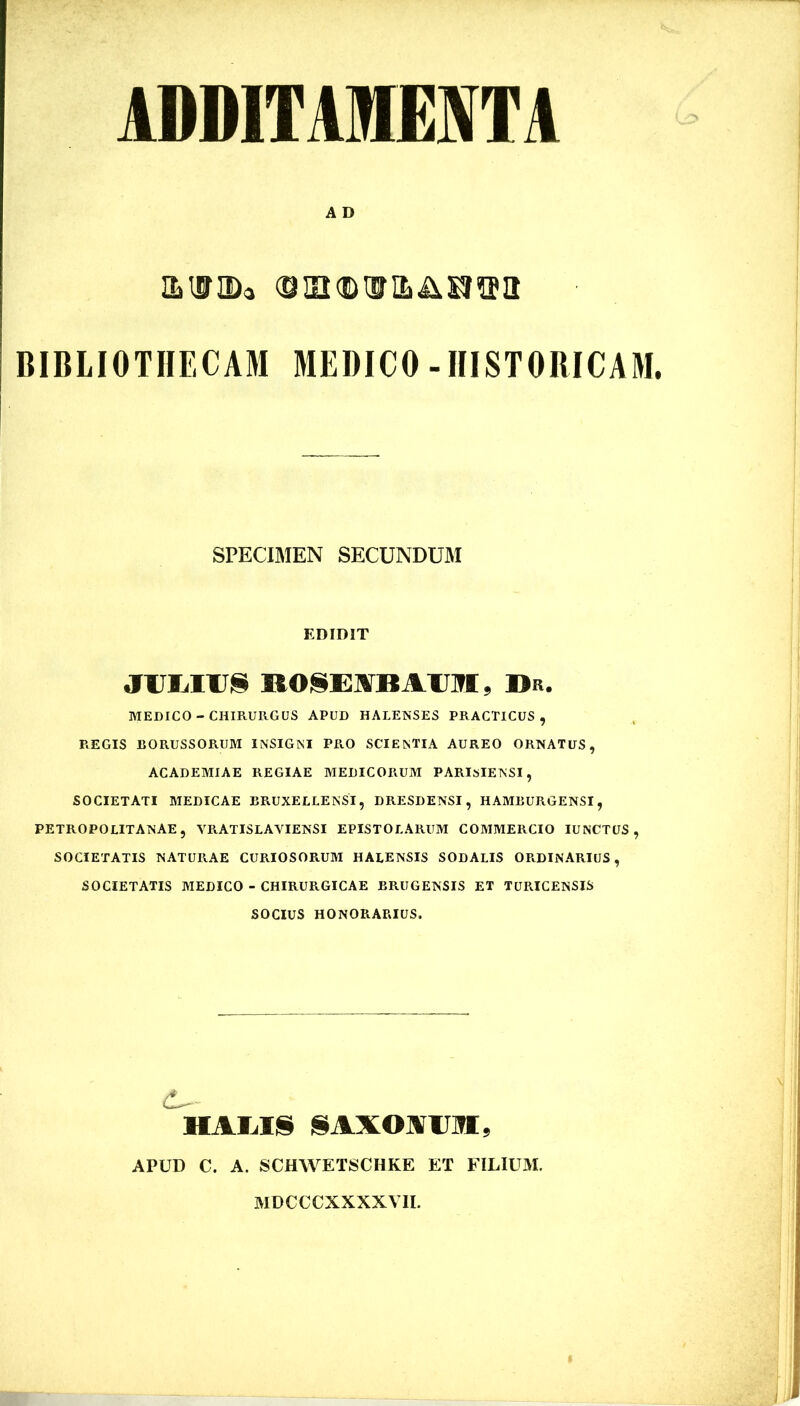 ADDITAMEJfTA A D imriDa BIBLIOTHECAM MEDICO-HISTORICAM. SPECIMEN SECUNDUM EDIDIT ROI§E]VBAU]TI. Dr. MEDICO - CHIRURGUS APUD HALENSES PRACTICUS , REGIS BORUSSORUM INSIGNI PRO SCIENTIA AUREO ORNATUS, ACADEMIAE REGIAE MEDICORUM PARISIEISSI, SOCIETATI MEDICAE BRUXELLENSI, DRESDENSI, HAMBURGENSI, PETROPOLITANAE, VRATISLAVIENSI EPISTOLARUM COMMERCIO lUNCTUS , SOCIETATIS NATURAE CURIOSORUM HALENSIS SODALIS ORDINARIUS, SOCIETATIS MEDICO - CHIRURGICAE BRUGENSIS ET TURICENSIS SOCIUS HONORARIUS. HAIilS j§AXOAlJ]?I, APUD C. A. SCHWETSCHKE ET FILIUM. MDCCCXXXXVII.