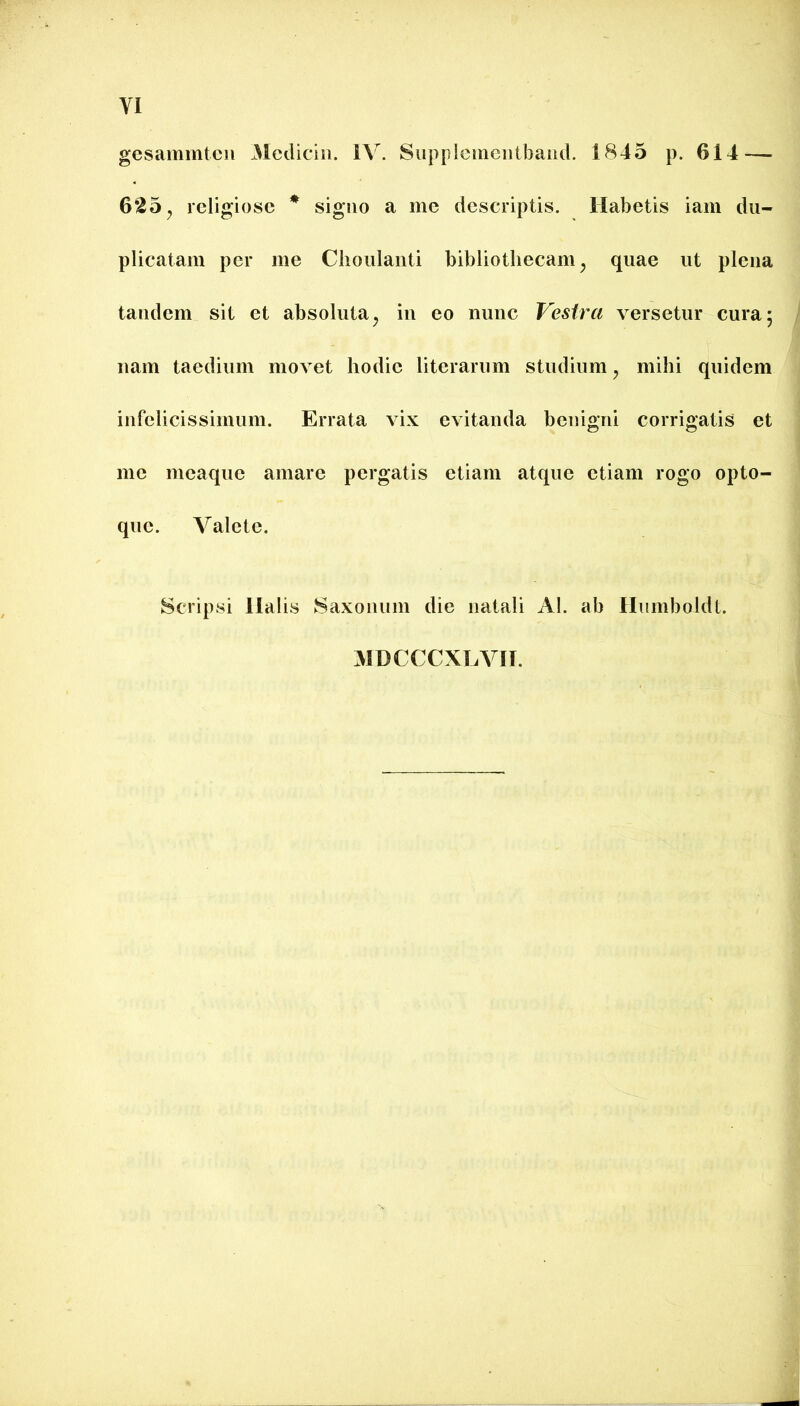 gesammteii 31cdiciii. IV. Siipplemeiitbaiul. 1845 p. 614 — 625 j religiose * signo a me descriptis. Habetis iam du- plicatam per me Clioiilanti bibliothecam^ quae ut plena tandem sit et absoluta^ in eo nunc Vestra versetur cura; nam taedium movet hodie literarum studium, mihi quidem infelicissimum. Errata vix evitanda benigni corrigatis et me meaque amare pergatis etiam atque etiam rogo opto- que. Valete. Scripsi llalis Saxonum die natali AI. ab Humboldt.