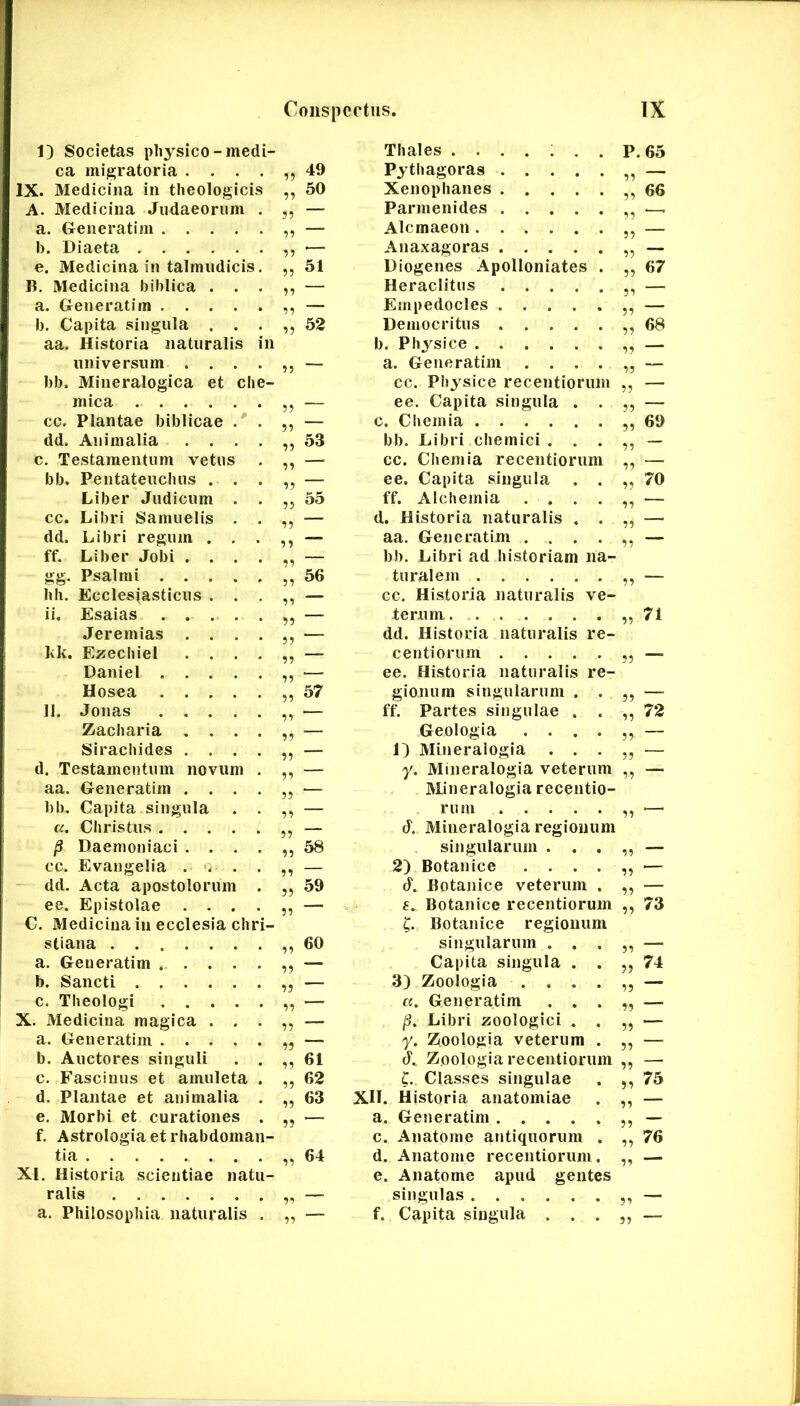 1) Societas physico-medi- Thales ....... P. 65 ca migratoria . . . 11 49 Pythagoras 11 — X. Medicina in theologicis 11 50 Xenophanes 11 66 A. Medicina Judaeorum 55 — Parmenides 1^ .—. a. Generatim .... 11 — Alcmaeon 11 — 1). Diaeta 11 ■— Anaxagoras 11 — e. Medicina in talmudicis. 11 51 Diogenes Apolloniates . 11 67 B. Medicina hihlica . . 11 — Heraclitus 11 — a. Generatim .... 11 — Empedocles 11 — b. Capita singula . . 11 52 Democritus 11 68 aa. Historia naturalis in b. Physice 11 — universum . . . — a. Generatim .... 11 — bb. Mineralogica et che- cc. Physice recentiorum 11 — mica 11 — ee. Capita singula . . 11 — cc. Plantae biblicae . — c. Chemia 11 69 dd. Animalia . . . 53 bb. Libri chemici . . . 11 — c. Testamentum vetus — cc. Chemia recentiorum 11 — bb. Pentateuchus . . 11 — ee. Capita singula . , 11 70 Liber Judicum . 55 ff. Alchemia . . . . 11 — cc. Libri Samuelis . — d. Historia naturalis . . 11 — dd. Libri regum . . 11 — aa. Generatim .... 11 — ff. Liber Jobi . . . — bb. Libri ad historiam na- gg. Psalmi .... 56 turalem 11 — hh. Ecclesiasticus . . — cc. Historia naturalis ve- ii. Esaias .... 55 — terum 11 71 Jeremias . . . 55 — dd. Historia naturalis re- kk. Ezechiel . . . 55 — centiorum 11 Daniel .... ^5 — ee. Historia naturalis re- Hosea .... 55 57 gionum singularum . . 11 — 11. Jonas .... 55 — ff. Partes singulae . . 72 Zacharia . . . 55 — Geologia .... 11 — Sirachides . . . 55 — 1) Mineralogia . . . 11 — d. Testamentum novum 55 — y. Mineralogia veterum 11 — aa. Generatim . . . 55 — Mineralogia recentio- bb. Capita singula 55 — rum 11 — a. Christus .... 55 — J. Mineralogia regionum ^ Daemoniaci . . . 55 58 singularum . . . 11 — cc. Evangelia . . 55 — 2) Botanice .... 11 — dd. Acta apostolorum 55 59 J. Botanice veterum . 11 — ee. Epistolae . . . 55 — f. Botanice recentiorum 11 73 C. Medicina in ecclesia chri- C. Botanice regionum stiana 55 60 singularum . . . 11 — a. Generatim .... 55 — Capita singula . . 11 74 b. Sancti 55 — 3) Zoologia .... 11 — c. Theologi .... 55 — cc. Generatim . . . 11 — ‘t. Medicina magica . . 55 — Libri zoologici . . 11 — a. Generatim .... 55 — y. Zoologia veterum . 11 — b. Auctores singuli 55 61 Zoologia recentiorum 11 — c. Fascinus et amuleta 55 62 C. Classes singulae 75 d. Plantae et animalia 55 63 XII. Historia anatomiae —. e. Morbi et curationes 55 — a. Generatim 11 — f. Astrologia et rhabdoman- c. Anatome antiquorum . 11 76 tia 55 64 d. Anatome recentiorum. 1’t SLI. Flistoria scientiae natu- e. Anatome apud gentes ralis 55 — singulas 5^ — a. Philosophia naturalis — f. Capita singula . . . —