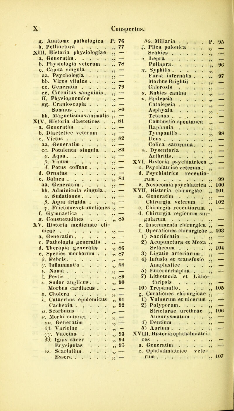 g. Anatome pathologica P. 76 h. Pollinctura .... „ 77 XllI, Historia physiologiae -ii a. Generatim b. Physiologia veterum . „ 78 c. Capita singula . . . aa. Psychologia . . . 77 l)b. Vires vitales . . . 77 cc. Generatio .... „ 79 ee. Circuitus sanguinis. 77 ff. Ph3'siognomice . . *7 gg. Cranioscopia . . . 77 Somnus ,7 60 hh. Magnetismus animalis XIV. Historia diaetetices . „ 61 a. Generatim .... 77 b. Diaetetice veterum 77 c. Victus ,7 62 aa. Generatim .... 77 cc. Potulenta singula . 7, 63 «.Aqua 77 /3. Vinum 77 (F. Potus coffeae . . . 77 d. Ornatus 77 e. Balnea 77 64 aa. Generatim .... 77 bb. Adminicula singula. 77 «. Sudationes .... 77 jS. Aqua frigida . . . 77 y. Frictiones et unctiones 77 f. Gjmnastica .... 77 ' g. Consuetudines . . . 77 65 XV. Historia medicinae cli- nicae 77 a. Generatim 77 — c. Pathologia generalis . 77 — d. Therapia generalis 77 86 e. Species morborum . . 77 87 /3. Febris 77 y. Inflammat o .... „ 88 f. Noma 77 C. Pestis 7, 69 i. Sudor anglicus. . . 77 90 Morbus cardiacus . . 77 X. Cliolera 77 X, Catarrhus epidemicus 77 91 Cachexia 77 92 (M. Scorbutus . . . . 77 y. Morbi cutanei . . . 77 au, Generatim . . . 77 /3/3. Variolae .... 77 yy. Vaccina .... „ 93 66. Ignis sacer . . . 77 94 Er3'sipelas . . . „ 95 tf. Scarlatina. . . . 77 ' ■ Essera 77 ““ d-0-. Miliaria .... P. 95 Plica polonica . . Scabies 0. Lepra 33 — Pellagra. .... 33 96 7T. S3^philis 33 — Furia infernalis . . 53 97 Morbus Brightii . . 3 3 Chlorosis .... G. Rabies canina . . 33 V. Epilepsia .... 33 — Catalepsia .... 33 — Asph3^xia .... 33 — Tetanus 33 ’ — Coftibustio spontanea 53 — Raphania .... 33 — T3 mpanitis .... 53 98 Ileus 3 3 — Colica saturnina. . 33 \p. Dysenteria . . . 33 — Arthritis 33 — XVI. Historia ps3'chiatrices 33 — c. Ps3xhiatrice veterum. 53 — d. Psychiatrice recentlo- rum 53 99 e. Nosocomia psychiatrlca ,, 100 XVII. Historia chirurgiae ,, 101 a. Geiieratiiii — Chirurgia veterum . ,, 102 c. Chirurgia receutioruin ,, — d. Chirurgia regionum sin- gularum ,, — e. Instrumenta chirurgica ,, — f. Operationes chirurgicae ,, 103 1) Sacrificatio . . . — 2) Acupunctura et 3Ioxa „ — Setaceum 104 3) Ligatio arteriarum. ,, — 4) Infusio et transfusio ,, — Anaplastice . . . — 5^ Enterorrhapliia . . — 7) Lithotomia et Litho- thrlpsis — 10) Trepauatio. . . . 105 g. Curationes chirurgicae ,, — 1) Vulnerum et ulcerum ,, — 2) Polyporum. . . . — Stricturae urethrae ,, 106 Aneurysmatum . . „ — 4) Dentium — 5) Aurium — XVIll. Historia ophthalmiatri- a. Generatim c. Ophthalniiatrice vete- rum ,, 107