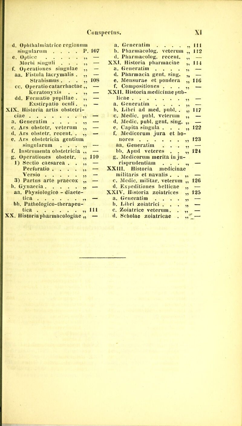 (I. Oplitlialmiatrice re»;iomim a. Gencratim .... 99 111 siiijiulariini .... P. 107 1). Pharmacolog. veterum 99 112 e. Optice — d. Pliarmacolog. recent. 99 —. JUorbi siiif^uli . . . — XXI. Historia pliarmaciae 99 114 f. Oiierationes sinjioiae 99 — a. Generatim .... 99 — aa. Fistula lacrymalis . 99 — d. Pharmacia gent. sing. 9» — Strabismus . . . 99 108 e. Mensurae et pondera 99 116 cc. Operatio catarrliactae ^9 — f. Compositiones . . . 99 — Keratouyxis . . 99 — XXll. Historia medicinae piib dd. Formatio pupillae . 99 — licae 99 — Exstirpatio oculi. 99 — a. Generatim .... 99 — XIX. Historia artis obstetri b. Libri ad med. pubi. . 99 117 ciae 99 — c. Medie, pubi, veterum 99 — a. Geiieratim .... 99 — d. Medie, pubi. gent. sing. 99 — c. Ars obstetr. veterum 99 — e. Capita singula . . . 99 122 d. Ars obstetr. receiit. . 99 — f. Medicorum jura et ho- c. Ars obstetricia gentium nores 99 123 singularum . . . 99 — aa. Generatim . . . 99 — f. Instrumenta obstetricia 99 — bb. Apud veteres . . 99 124 g. Operationes obstetr. 99 110 g. Medicorum merita in ju- 1) Sectio caesarea . . 99 — risprudentiam . . . 99 — Perforatio .... 99 — XXIII. Historia medicinae Versio 99 — militaris et navalis . . — 3) Partus arte praecox 99 — c. Medie, militar. veterum 126 b. Gjnaecia 99 — d. Expeditiones bellicae — aa. Physiologico - diaete- XXIV. Historia zoiatrices 125 tica 99 — a. Generatim .... — bb. Patbologico-tberapeii- b. Libri zoiatrici . . . — tica 99 111 c. Zoiatrice veterum. . — XX. Historiapbarmacologiae 99 — d. Scholae zoiatricae . L'—