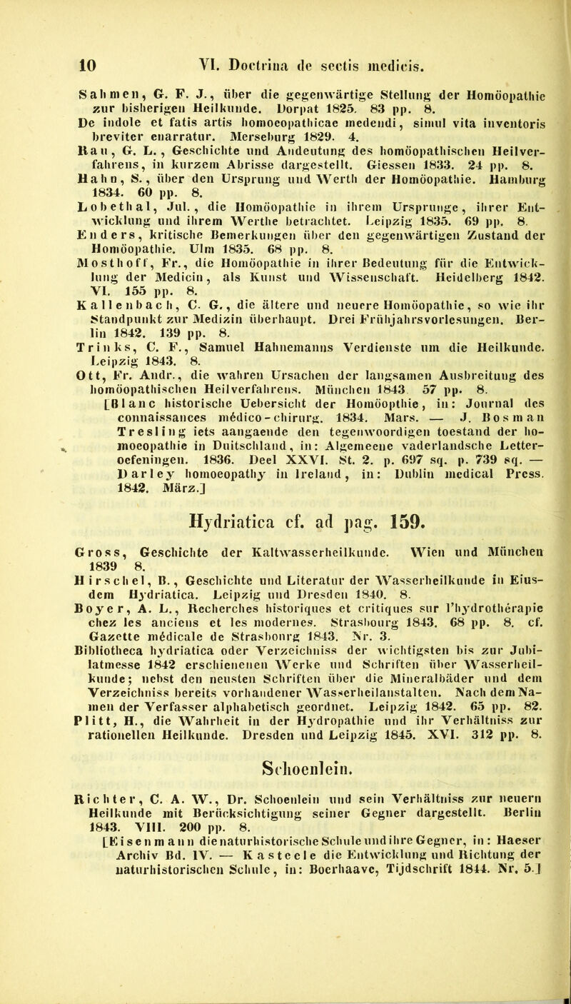 8 a lime 11, G. F. J., iiber die gegenwartige Stellung der Homdopatliie zur bislierigeii Heilkiiiide. Dorpat 1825. 83 pp. 8. De indole et fatis artis bomoeopatbicae medendi, sinml vita inventoris breviter enarratur. Mersel)iirg 1829. 4. Kau, G. L., Geschicbte und Andentung des bomoopatbisclien Heilver- faliiens, in kurzetn Abrisse dargestellt. Giessen 1833. 24 pp. 8. Hahn, 8., iiber den Ursprung und Wertli der Homdopatliie. Hamburg 1834. 60 pp. 8. Lobetbal, Jul., die Homdopatliie in ibreni Ursprunge, ilirer Ent- MMcltlung und ihrem Wertbe betracbtet. Leipzig 1835. 69 pp. 8, Enders, kritiscbe Bemerkungen iiber den gegenwartigen Zustand der Honidopatbie. Ulm 1835. 68 pp. 8. Mostlioff, Fr., die Homdopatliie in ilirer Bedeutung fiir die Entwick- lung der Medicin, ais Kunst und Wissenscliaft. Heitlelberg 1842. VI. 155 pp. 8. Kallenbacli, C. G., die altere und neuere Homdopatliie, so wie ilir 8tandpunkt zur Medizin iiberliaupt. Drei Friilijabrsvoiicsungen. Ber- lin 1842. 139 pp. 8. Trinks, C. F., Samuel Habnemanns Verdienste um die Heilkunde. Leipzig 1843. 8. Ott, Fr. Andr., die waliren Ursaclien der langsamen Ausbreitung des liomdopatliisclien Heilverfalirens. Miinclicn 1843 57 pp. 8. [Blanc liistorisclie Uebersicht der Horadoptliie, in: Journal des connaissances ni6dico-chirurg. 1834. Mars. — .1. Bosman Tresiing iets aangaende den tegenwoordigen toestand der bo- jnoeopatlile in Duitscliland, in: Algemeene vaderlandsche Letter- oefeningen. 1836. Deel XXVI. 8t. 2. p. 697 sq. p. 739 sq. — Darley liomoeopatliy in Ireland, in: Dublin mcdical Press. 1842. Marz.J Hjdriatica cf. ad ]>ag. 159. Gross, Geschicbte der Kaltwasserheilkunde. Wien und Miinchen 1839 8. Hirscliel, B., Geschichte und Literatur der Wasserlieilkunde in Eius- dem Hydriatica. Leipzig und Dresden 1840. 8. Boyer, A. L., Rcclierclies bistoriques et critiques sur 1’liydrotlierapic cbez les anciens et les modernes. Strasbourg 1843. 68 pp. 8. cf. Gazette medicale de Strasbourg 1843. Nr. 3, Bibliotheca hydriatica oder Verzeicliniss der wiclitigsten bis zur Jubi- latmesse 1842 crschicnenen Wcrke und Schriften iiber Wasserlieil- kunde^ nebst den neusteii Schriften iiber die Mineralbader und dem Verzeicliniss bereits vorhandener Wasserheilanstalten. NachdeniNa- men der Verfasser alphabetisch geordnet. Leipzig 1842. 65 pp. 82. Plitt, H., die Wabrlieit in der Hj^dropathie und ilir Verhaltniss zur rationellen Heilkunde. Dresden und Leipzig 1845. XVI. 312 pp. 8. SdioeiileiiL Ric liter, C. A. W., Dr. Schoenlein und sein Verhaltniss zur neuern Heilkunde init Beriicksichtigung seiiier Gegner dargestellt. Berlin 1843. VIII. 200 pp. 8. [Eisenmann die natiirlustorischeSchule und ihre Gegner, in: Haeser Archiv Bd. IV. — Kasteele die Entwicklung und Richtung der uaturhistorischen Schule, in: Boerhaave, Tijdschrift 1844. Nr, 5.J