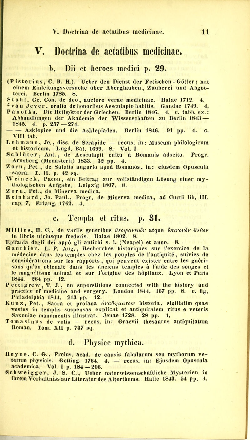 V. Doctrina de aetatibus medicinae. b. Dii ct heroes medici j). 29. (Pistorius, C. B. H.). Ueber deii Pienst der Fetisclieii-Gdtter; init eiiiem Einleitungsversiiclie iiber Aberglauben, Zaiiberei iiiid Abgdt- terei. Berliii 1785. 8. Stalil, Ge. Con. de deo, auctore verae medicinae. Halae 1712, 4, '•'van .Jever, oratio de honoribus Aesculapio habitis. Gandae 1749. 4. Panofka. Die Heilgdtter der Griechen. Berlin 1846. 4. c. tabb. ex.: Abhandinngen der Akademie der Wissenscliaften zii Berlin 1843 — 1845. 4. p. 257—274. Asklepios und die Asklepiaden. Berlin 1846. 91 pp. 4. c. VIII tab. Lehmann, .To., diss. de Serapide — recus. in: Museum philologicum et historicum. Lugd. Bat. 1699. 8. Vol. I- Sc lilii ter, Ant., de Aesculapii cultu a Romanis adseito. Progr. Arnsberg (Monasterii) 1833. 32 pp. 4. Zorn, Pet., de Salutis augurio apud Romanos, in: eiusdem Opuscula sacra. T. II. p. 42 sq. Weineck, Paeon, ein Beitrag zur vollstandigen Ldsung einer my- thologischen Aufgabe. Leipzig 1807. 8. Zorn, Pet., de Minerva medica. Reinhard, Jo. Paul., Progr, de Minerva medica, ad Curtii lib, III. cap. 7. Erlang. 1762. 4. C. Templa et ritus, p. 31. Millies, H. C., de variis generibus d-socpm^stcoy atque Imvouov O-eteau in libris utriusque foederis. Halae 1802. 8. Epifania degli dei appo gli antichi s. 1, (Neapel) et anno. 8. G aut hier, L. P. Aug,, Recherches historiques sur Texercice de la medecine dan-: les tcmples chez les peuples de l’antiqiiite, suivies de considerations sur les rapports , qui peuvent exister entre les gu6ri- sous qu’on obtenait dans les anciens temples a Vaide des songes et le magnetisrne animal et sur Eorigine des hopitaux. Lyon et Paris 1844. 264 pp. 12. Pettigrew, T. J., on superstitions connected with the history and practice of medicine and surgery, London 1844. 167 pp. 8. c. fig. Philadelphia 1844. 213 pp. 12. Kunz, Pet., Sacra et profana Kvad-rj^uarwv historia, sigillatim quae vestes in templis suspensas explicat et antiquitatem ritus e veteris Saxoiiiae monumentis illustrat. Jenae 1728. 28 pp. 4, Torna sinus de votis — recus. in: Graevii thesaurus antiquitatum Roman. Tom. Xll p. 737 sq. d. Plijsice mythica. Heyne, C. G., Prolus. acad. de causis fabularum seu mythorum ve- terum physicis. Gotting. 1764. 4, — recus. in: Ejusdem Opuscula academica. Vol. I p. 184 — 206. Schweigger, J. S. C., Ueber naturwissenschaftliche Mysterien in ihrem VerhaltnisszurLiteraturdes Alterthums. Halle 1843. 54 pp. 4.