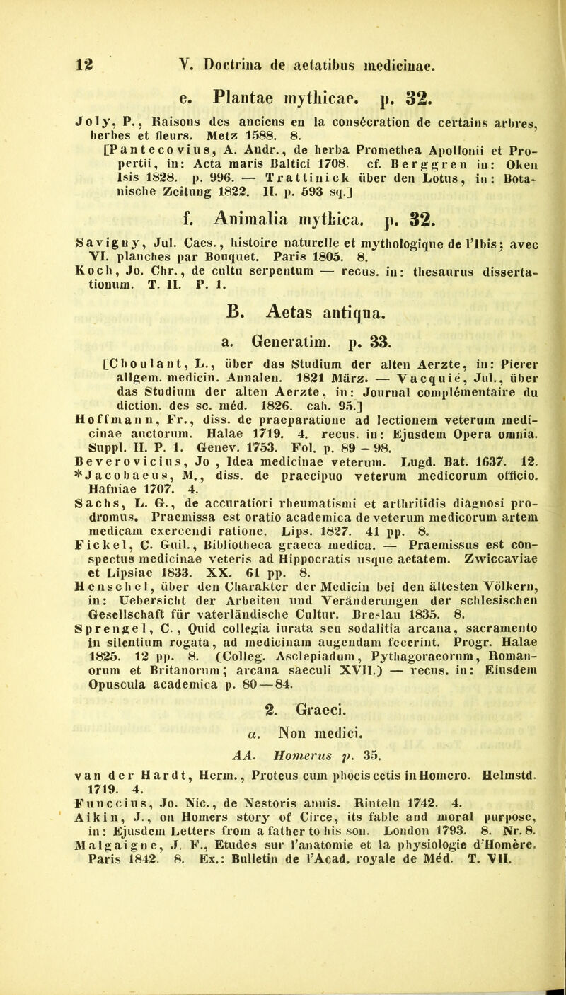 e. Plantae mythicae, p. 32. Joly, P., Raisoiis des aiiciens en ia consdcration de certains arbres, herbes et lleurs. Metz 1588. 8. [Panteco vius, A. Andr., de herba Promethea Apollonii et Pro- pertii, in: Acta maris Baltici 1708. cf. Berggren in: Ohen isis 1828. p. 996. — Trattinick iiber den Lotus, in: Bota- nische Zeitung 1822. II. p. 693 sq.] f. Animalia mythica. ]». 32. Savigny, Jul. Caes., histoire naturelle et mytiiologique dc Tlbis; avec VI. planches par Bouquet. Paris 1805. 8. Koch, Jo. Chr., de cultu serpentum — recus. in: thesaurus disserta- tionum. T. II. P. 1. B. Aetas antiqua, a. Generatim. p. 33. LChoulant, L., iiber das Studium der alten Aerzte, in: Pierer allgem. medicin. Annalen. 1821 Marz. — Vacquie, Jul., iiber das Studium der alten Aerzte, in: Journal compl^mentaire du diction. des sc. med. 1826. cali. 95.] Hoffmann, Fr., diss. de praeparatione ad lectionem veterum medi- cinae auctorum. Halae 1719. 4. recus. in: Ejusdem Opera omnia. Suppi. II. P. 1. Genev. 1753. Fol. p. 89 —98. Beverovicius, Jo , Idea medicinae veterum. Lugd. Bat. 1637. 12. ^Jacobaeus, M., diss. de praecipuo veterum medicorum officio. Hafniae 1707. 4. Sachs, L. G., de accuratiori rheumatismi et arthritidis diagnosi pro- dromus. Praemissa est oratio academica de veterum medicorum artem medicam exercendi ratione. Lips. 1827. 41 pp. 8. Fickel, C. Guil., Bibliotheca graeca medica. — Praemissus est con- spectus medicinae veteris ad Hippocratis usque aetatem. Zwiccaviae ct Lipsiae 1833. XX. 61 pp. 8. H ense hei, iiber den Charakter der Medicin bei den altesten Vdlhern, in: Uebersiclit der Arbeiten und Veranderungen der schlesischen Gesellschaft fiir vaterlandische Cultur. Breslau 1835. 8. Sprengel, C., Ouid collegia iurata seu sodalitia arcana, sacramento in silentium rogata, ad medicinam augendam fecerint. Progr. Halae 1825. 12 pp. 8. CColIeg. Asclepiadum, Pythagoraeornm, Roman- orum et Britanorum; arcana saeculi XVII.) — recus. in: Eiusdem Opuscula academica p. 80 — 84. 2, Graeci. a. Non medici. AA. Homerus p. 35. van der Hardt, Herm., Proteus cum phocis cetis in Homero. Helmstd. 1719. 4. Funccius, Jo. Xic., de Nestoris annis. Rinteln 1742. 4. Aikin, J., on Homers story of Circe, its fable and moral purpose, in; Ejusdem Letters from a father to his son. London 1793. 8. Nr. 8. Malgaigne, ,J, F., Etudes sur ranatomie et la physiologie d^Homfere. Paris 1842. 8. Ex.: Bulletin de VAcad. royale de Med. T. VII.