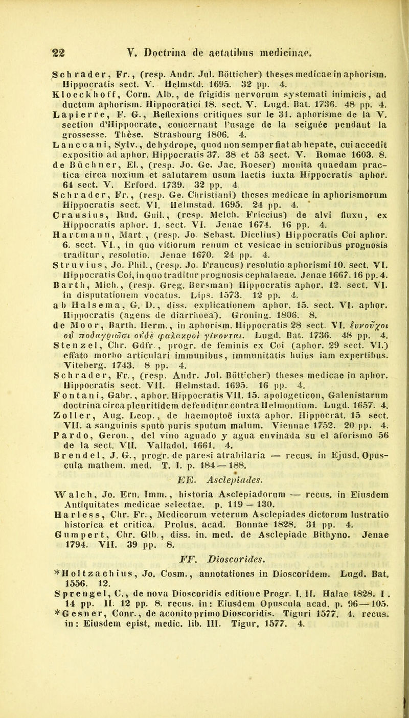 Schrader, Fr., (resp. Aiidr. Jul. Bdtticlier} theses medicae in apliorisin. Hippocratis sect. V. Hclnistd. 1695. 32 pp. 4. Kloeckhoff, Corn. Alb., de frigidis nervorum systemati inimicis, ad ductum aphorism. Hippocratici 18. sect, V. Lugd. Bat. 1736. 48 pp. 4. Lapierre, F. G., Reflexions critiques sur le 31. aphorisme de la V. sectioii d’Hippocrate, concernant Tusage de la seignee pendant la grossesse. These. Strashourg 1806, 4. Iianccani, Sylv., de hydrope, quod non semper fiat ab hepate, cui accedit expositio ad aphor. Hippocratis 37. 38 et 53 sect. V. Romae 1603. 8. de Biichner, EI., Cresp. Jo. Ge. Jac. Roeser) monita quaedam prac- tica circa noxium et salutarem usum lactis iuxta Hippocratis aphor. 64 sect. Y. Erford. 1739. 32 pp. 4. Schrader, Fr., (resp. Ge. Christiani^ theses medicae in aphorismorum Hippocratis sect. VI. Helmstad. 1695. 24 pp. 4. C rausius, Rud. Guil., (resp. Meich. Friccius) de alvi fluxu, ex Hippocratis aphor. 1. sect. YI. Jenae 1674. 16 pp. 4. Hartmann, Mart , (resp. Jo. Sebast. DIcelius) Hippocratis Coi aphor. 6. sect. YI., in quo vitiorum renum et vesicae in senioribus prognosis traditur, resolutio. Jenae 1670. 24 pp. 4. Struvius, Jo. Phil., (^resp. .Jo. Francus) resolutio aphorismi 10. sect. YI. Hippocratis Coi, in quo traditur prognosis cepiialaeae. Jenae 1667.16 pp. 4. Barth, Mich., (resp. Greg. Bersman) Hippocratis aphor. 12. sect. VI. in disputationem vocatus. Lips. 1573. 12 pp. 4. ab Ha Is em a, G. D., diss. explicationem aphor. 15. sect. YI. aphor. Hippocratis (agens de diarrhoea). Groning. 1808. 8. de Moor, Barth. Herm., in aphorism. Hippocratis 28 sect. \I. ivuov^oi ov TzoJfcypKtjcrt ovJs (faXay.goi ytuovjcu. Lugd. Bat. 1736. 48 pp. 4. Stenzel, Chr. Gdfr., progr. de feminis cx Coi (aphor. 29 sect. VI.) effato morl)o articulari immunibus, immunitatis huius iam expertibus. Viteberg. 1743. 8 pp. 4. Schrader, Fr., (resp. Andr. .Jul. Botticher) theses medicae in aphor. Hippocratis sect. VII. Helmstad. 1695. 16 pp. 4. Fontani, Gabr., aphor.Hippocratis VII. 15. apologelicon, Galenistarum doctrina circa pleuritidem defenditur contra Helmontium. Lugd. 1657. 4. Zoller, Aug. Leop., de haemoptoS iuxta aphor. Hippocrat. 15 sect. VII. a sanguinis sputo puris sputum malum. Viennae 1752. 20 pp. 4. Pardo, Geron., dei vino aguado y agna envinada su el aforismo 56 de la sect. VII. Valladol. 1661. 4. Brendel, J, G., progr. de paresi atrabilaria — recus. in Ejusd. Opus- cula mathem. med. T. I. p. 184—188. EE. Asclepiades, Walcb, Jo. Ern. Imm., historia Asclepiadorum — recus. in Eiusdem Antiquitates medicae selectae, p. 119 — 1.30. Harless, Chr. Fr., Medicorum veterum Asclepiades dictorum lustratio historica et critica. Prolus. acad. Bonnae 1828. 31 pp. 4. Gumpert, Chr. GIb., diss. in. med. de Asclepiade Bithyno. Jenae 1794. VII. 39 pp. 8. FF, Dioscorides. '^Hol tzach ilis , Jo. Cosm., annotationes in Dioscoridem. Lugd. Bat. 1556. 12. Sprengel,C., de nova Dioscoridis editione Progr. I. II. Halae 1828. I. 14 pp. II. 12 pp. 8. recus. in: Eiusdem Opuscula acad. p. 96—105. ^Gesner, Conr., de aconito primo Dioscoridis. Tiguri 1.577. 4. recus.