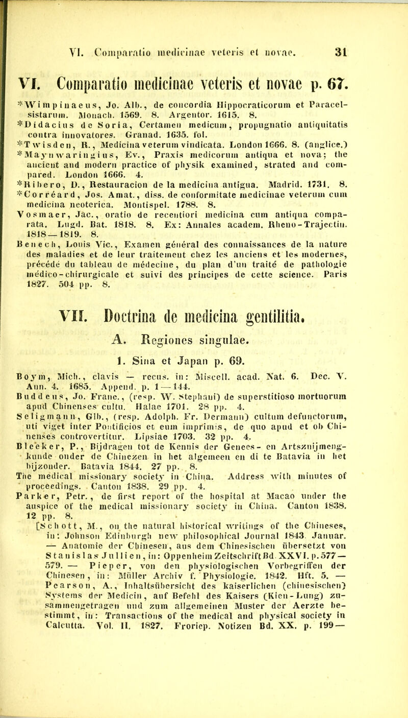 VI, Comparatio medicinae veteris et novae p. 67. ^ Wi m p i 11 a e u s, Jo. Alb., de concordia Hippocraticorum et Paracel- sistariiin. AJonacli. 1569, 8, Argeiitor, 1615, 8. ^^Didaciiis de Soria, Certamen medicum, propugnatio antiquitatis contra inuovatores, Graiiad, 1635, fol. ^'Twisdcri, R., Medicina veterum vindicata, Loiidon 1666. 8, (anglice.) ^'May n waringi us, Ev., Praxis medicorum antiqua et nova; tlie ancient and modern practice of pliysik examined, strated and com- pared. Eoridon 3666. 4. 'i^Hibero, D., Restauracion de la medicina antigua. Madrid. 1731, 8, '!'Corr6ard, Jos, Amat., diss, de conformitate medicinae veterum cum medicina neoterica, Montispel, 1788, 8. Vosmaer, .Jac,, oratio de recentiori medicina cum antiqua compa- rata. Lugil. I3at. 1818. 8. Ex: Annales academ. Rheno - Trajectio. 1818—1819. 8. Renech, Eouis Vic., Examen generat des connaissanccs de la nature des maladies et de leur traitement cliez les anciens et les modernes, procede du tableau de medccine, du plan d’un traite de pathologie medico-cbirurgicale et suivi des principes de cette Science. Paris 1827. 504 pp. 8. VII. Doctrina de medicina gentilitia, A. Reiifioiics siiiffiiiae. 1. Sina et Japan p. 69. Boym, Midi., clavis — recus. in: Miscell. acad. Nat. 6. Dec. V. Ann. 4. 1685. Append. p. 1—^144. Buddeu s, Jo. Franc., (resp, W. ?<tcp!iani) de superstitioso mortuorum apud Cbinenses cultu. Halae 1701. 28 pp. 4. Seligmann, Glb., (resp. Adolpb. Fr. DermainO cultum defunctorum, uti viget inter Pontificios et eum imprimis, de quo apud et ob Cbi- nenses controvertitur. Lipsiae 1703. .32 pp. 4. Ble*eker, P., Bijdragen tot de Kennis der Genees- en Artsznijmcng- • kunde onder de Chinezen in liet algemeen en di te Batavia in het bijzonder. Batavia 1844, 27 pp. 8, Tbe medicat missionary society in Cliina. Address witli minutes of proceedings. Canton 1838. 29 pp, 4. Parker, Petr., de first report of tbe bospital at Macao under tbe auspice of tbe medicat missionary society in Cbina. Canton 18.38. 12 pp. 8. [8cbott, M., on_ tbe naturat bistorical writings of tbe Cliineses, in*. JobnsoM Edinbnrgli new pliilosopiiical Journal 1843. .Jannar. — Ariatomie der Cbiiiesen, aiis dem Cbinesiscben iibersetzt voii S ta n is 1 as Ju 11 i e n , in: Oppenbeim ZeitscliriftBd XXVI. p.577 — 579. — Pieper, von den pbysiologiscben VorbcgritFen der Cbinesen , in; Miiller Arcbiv f. Pbj^siologie. 1842. Hft. 5. — Pcarson, A., Inbaltsiibersicbt des kaiserliclien (cbinesiscben} Systems der Medicin , auf Befebl des Kaisers 6K'en-Lung} zu- sammengetragen nnd ziim allgemeinen Muster der Aerzte be- stimmt, iij: Transactions of tbe medicat and pbysical society in Calcutta. Vol. II. 1827. Froricp. Notizen Bd, XX. p, 199 —