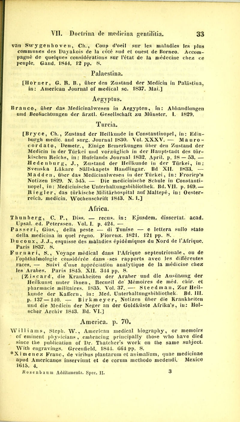 van Sw3'ge n li 0 V c n , Cli., Coiip tPocil siir les nialadies les ])Ius communes des Dajakois de la c6t6 sud et ouest de Itorneo. Accom- ])agiie de qiieJqnes consid6rations siir Petat de la medeciiie chcx ce peuple. Gaiid. 1844. 12 pp. 8. Palaestina. [Hoirner, G. B. B., iiber den Zustaiid der Mcdicin in Paliistina, in: American Journal of medicat sc. 1837. Mai.j Aegjptus. B ranco, iiber das Medicinalwesen in Aegj^pten, in: Abbandlungcn und Beoliacbtungen der &rztl. Gesellscliatt zu Miinstcr, 1. 1829. Tnrcia. [Bryce, Cb., Zustand der Heilkunde in Constantijiope!, in: Edin- burgh medie, and surg. Journal 1830. Vol. XXXV. — Mauro- cordato, Demetr., Einige Bemerkungen iiber den Zustand der Medicin in der Tiirlcei und vorziiglicli in der Hauptstadt des tiir- kischen Reiebs, in: Hufelands Journal 1832. April. p. 18 — 53. — Hedenburg, J., Zustand der Heilkunde in der Tiirkei, in: Svenska Lakare 8allskapets Handiingar. Bd XII. 1833. — Madden, iiber das Medicinahvesen iu der Tiirkei, in: Froriep^s Notizen 1829. N. 545. — Die medicinisebe Scbule in Constanti- iiopel, in: Medicinisebe Unterbaltungsbibliotbek. Bd. VII. p. 169.— Riegler, das tiirkiscbe Militarbospital auf Maltepe, iu: Oester- reich. medicin. Wocbenscbrift 1843. N. 1.] Africa. Tbunberg, C. P., Diss. — recus. in: Ejusdem, dissertat, acad. Upsal. ed. Peterssen. Vol. I. p. 424. — Passeri, Giu.s., della peste — di Tunise — e lettera sullo stato della medicina in quel regno. Fiorenz. 1821. 121 pp. 8. Diicoux, .J. J., esquisse des raaladies ^pidemiques du Nord de PAfrique. Paris 1837. 8. Fumari, S., Voyage medical dans PAfrique septentrionale, ou de Poplitbalmologie consider6e dan-s -ses rapports avec les differentes races. — Suivi d’une appreciation anal^tique de la medicine chez les Arabes. Paris 1845. XII. 344 pp. 8. [Ziscard, die Krankheiten der Araber und die Ausiibung der Heilkunst unter ihnen, Recueil de’ Memoires de med. chir. et pbarinacie militaires. 1835. Vol. 37. ^— S t e e d m a n , Zur Heil- kunde der Kafferii, in: Med. Unterbaltungsbibliotbek. Bd. 111. p. 137—140. — Birkmeyer, Notizen iiber die Krankheiten und die Medicin der Neger an der Goldkiiste Afrika’s, in: Hol- sclier Archiv 1843. Bd. VI.] America, p. 70, Williams, Stepb. W., American medical biograpliy, or memoirs of eminent pbj-sicians , embracing principally tbosc wbo bave died ^ since the publication of Dr. Thateber^s work on tbe same subject. Witb engravings. Greenneld. 1844. 664 pp. 8. *Ximenez Franc, de viribus plantarum et animalium, quae medicinae apud Americanos inserviunt ct de eorum methodo medendi. Mexico 1615. 4. JtosenLaum Additamenta. Spec. II. 3