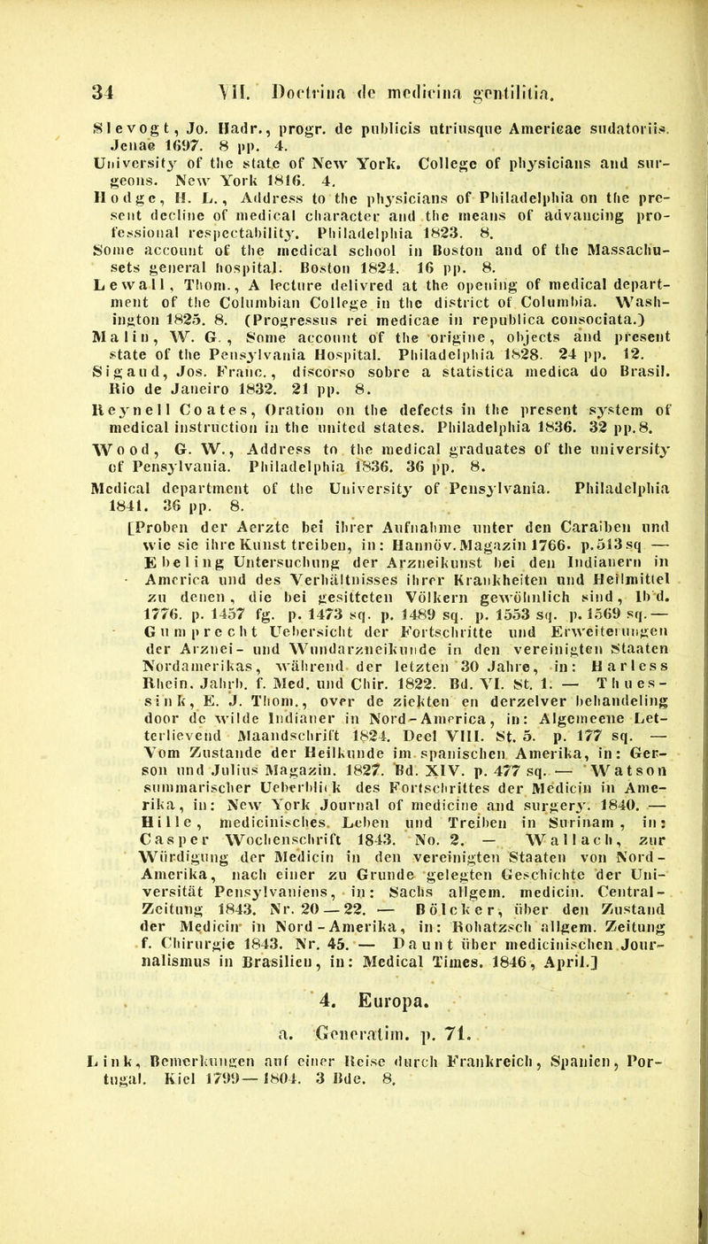 Slevogt, Jo. Hadr., progr. de publicis utriiisque Amerieae sudatoriis. Jeuae 1697. 8 pp. 4. Ulli versi t3 of tbe stat.e of New York, College of pbysiciaiis and sur- geous. New York 1816. 4. llodgc, H. L., Address to the pbysiciaiis of Philadelphia on the pre- seiit decline of niedical character and the means of advancing pro- fessioual respectability. Philadelphia 1823. 8. Some account of the inedical school in Boston and of the Massacliu- sets generat hospital. Boston 1824. 16 pp. 8. LewaM, Tliom., A lecture delivred at the openiug of medical depart- nient of the Columbiau College in the district of Columliia. Wash- ington 1825. 8. (Progressus rei medicae in republica consociata.) Maliu, W. G. , 8onie account of the ‘origine, objects and present state of tiie Peusylvania Hospital. Philadelphia 1828. 24 pp. 12. Sigaud, Jos. Franc., discorso sobre a statistica medica do Brasil. Hio de Janeiro 1832. 21 pp. 8. lieynell Coates, Oration on the defects in the present system of medical instruction in the united states. Philadelphia 1836. 32 pp.8. Wood, G. W., Address tn the medical graduates of the university cf Pensytvania. Philadelphia 1836. 36 p‘p. 8. Medical department of the University of Peusylvania. Philadelphia 1841. 36 pp. 8. [Proben der Aerzte bei ibrer Aufnahme unter den Caraiben und wie sie ihre Kunst treiben, in: Hannbv.Magazin 1766. p.513sq — Ebeling Untersuchung der Arzueikunst bei den Indianern in - America und des Verhaltnisses ibrer Krankheiten und Hellmittel zu denen , die bei gesitteten Volkern gewdbnlich sind, lb'd, 1776. p. 1457 fg. p. 1473 sq. p. 1489 sq. p. 1553 sq. p. 1569 sq.— Gumprccht Uebersicht der Fortschritte und Erweiterungen der Arznei- und Wundarzneikunde in den vereinigten 8taaten Nordamerikas, wahrend der letzten 30 Jahre, in: Harless Rhein. Jahrb. f. Med. und Chir. 1822. Bd. VI. 8t. 1. — Thues- sink, E. J. Thom., over de ziekten en derzelver behandeling door de wilde Intlianer in Nord-America, in: Algemeene Let- tcrlievend Maandschrift 1824. DeeI VIII. 8t. 5. p. 177 sq. — Vom Zustande der Heilkunde im. spanischen Amerika, in: Ger- son und .Julius Magazin. 1827. Bd. XIV. p. 477 sq. — * Watson summarischer Ueberbliik des Fortschrittes der Medicin in Ame- rika, in; New York .Journal of medicine and surgery. 1840. — Hi Ile, medicinisches. Leben und Treiben in Surinam , in: Casper Wochenschrift 1843. No. 2. — Wallach, zur Wurdiguug der Medicin in den vereinigten Staaten von Nord- Amerika, nach einer zu Grunde ‘gelegten Geschichte der Uni- versitat Pensylvaniens, . in: Sachs allgem. medicin. Central- Zeitung 1843. Nr. 20 — 22. — Bdlcker, iiber den Zustand der Medicin' in Nord - Amerika, in: Rohatzscli allgem. Zeitung f. Chirurgie 1843. Nr. 45.*— Dauut iiber medicinischen.Jour- iialisinus in Brasilieii, in; Medical Times. 1846, April.) ’4. Europa, fi. Gciieraiim. p. 71, Link, Bemcrkuugen auf einer Ileisc durch Frankreich, Spaiiien, Por- tugal. Kiel 1799— 1804. 3 Bde. 8.