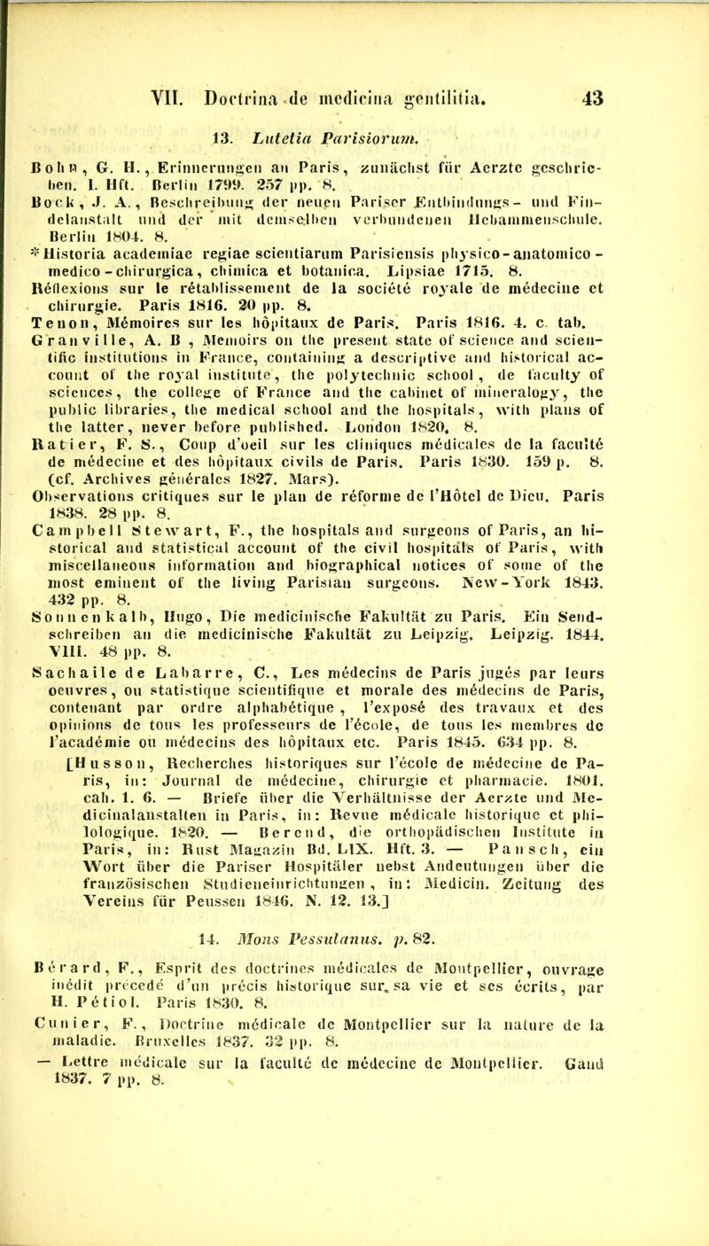 13. Lutetia Parisiorum, B 0 Ii n , G. H., Erinncruu^eii an Paris, zuiiaclist fiir Aerzte gcscliric- 1)611. I. Hft. Berlin 179t>. 257 pp. 8. Bock, .J. A., Besclireilumg der neucn Pariscr Kiitl)iiu!iings - und Fiii- delaiistiilt und der mit dcmsalbeii verbmidcijeii llcbaninienscliule. Berliii 1804. 8. '•'Historia acadeiniae regiae scientiarum Parisiensis pliysico-aiiatoniico- medico - cbirurgica, chiniica et botanica. Lipsiae 1715. 8. Reilexions siir le retablissement de la societe royale ‘de medeciiie et cliirurgie. Paris 1816. 20 pp. 8. Tenon, M^moires snr les Ii6i)itaux de Paris. Paris 1816. 4. c. tab. Gran ville, A. B , Menioirs on tbe present state of Science and scien- tific institntions in France, containing a descriptive and historica! ac- couiit of tlie royal institute, tbe polyteclinic scbool , de faculty of Sciences, tbe college of FVance and tbe caliinct of niineralog^^, tbe public libraries, tbe medical scbool and tbe bospitals, witb pians of tbe latter, never before published. London 1820. 8. Hat i er, F. 8., Coup d’oeil snr les cliniqucs medicales de la facu'it6 de medecine et des bopitaux civils de Paris. Paris 1830. 150 p. 8. (cf. Arcbives generales 1827. Mars). Observations critiques sur le plaii de reforme de l’Hotcl de Dicu. Paris 1838. 28 pp. 8. Campbell 8tewart, F., tbe bospitals and surgeons of Paris, an bi- storical and statistical account of tbe civil bospitals of Paris, \vitli iniscellaneous inforrnation and biographical notices of some of tbe most eminent of tbe living Parisian surgeons. New-York 1843. 432 pp. 8. Sonncnkalb, lingo. Dic medicinisebe Fakultat zu Paris. Ein Send- sclireiben an die medicinisebe Fakultat zu Leipzig. Leipzig. 1844. Vlll. 48 pp. 8. Saebaile de La barre, C., Les medecins de Paris juges par leurs oeuvres, ou statistique scientifique et morale des medecins de Paris, contenant par ordre alpliab^tique , l’expos6 des travaux et des oi)inions de tous les professeurs de Tecole, de tous les rnenibres dc l’acad6mie oii medecins des bopitaux etc. Paris 1845. 634 pp. 8. [Hiisson, Recbercbes bistoriques sur Tecole de medecine de Pa- ris, in: Journal de medecine, cbirurgie et pharmacie. 1801. cab. 1, 6. — Briefe iiber die Verbaltnisse der Aerzte und Me- dicinalanstalteii in Paris, iu: Revue medicale liistorique et pbi- lologique. 1820. — Bercnd, die ortbopadisclien Institute in Paris, in: Rust Ma^azit) Bd. LIX, Hft. 3. — Panscb, cin Wort iiber die Pariser Hospitaler uebst Andeutuugen iiber die franzdsischen Studieneiurichtun:ren , in: JMedicin. Zeitung des Vereins fiir Peussen 1846. N. 12. 13.] 14. Mons Pessulanus. p. 82. Berard, F., Esprit des doctrines medicales de Moutpellier, ouvrage inedit preicede d’un precis liistorique sur, sa vie et ses ecrits, par H. P e t i 01. Paris 1830. 8. Cunier, F., Doctriue medicale dc Montpellier sur la nature de la maladic. Bruxcllcs 1837. 32 p[). 8, — Lettre medicale sur la facuite dc medecine de MontpclUer. Gand 1837. 7 pp. 8.