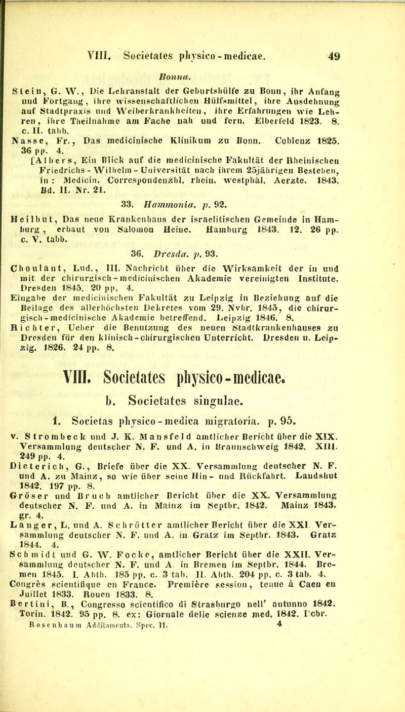 Bonna, Stein, G. W., Die Lehraiistalt der Gebortshiilfe zu Boun, ilir Aiifang uiid Fortgang, ilire wissenscliaftlichen Hiilfsinittel, ilire Ausdehming auf Stadtpraxis iind Weiberkranklieiteii, ibre Erfahrungen wie Leh- ren, ibre Tlieilnaliine am Fache uali imd ferii. Elberfeld 1823. 8, c. II. tabi). Nasse, Fr., Das inedicinisclie Klinikum zu Bonn. Coblenz 1825. 36 pp. 4. [Albers, Eiii Blick auf die medicinische Fakultat der Uheinischeii Friedriclis - Willieliii - Uiiiversitat nacli ihrem 25jal)rigen Bestelien, in : Medicin. Correspondenzbl, rlieiii. westplial. Aerzte. 1843. Bd. II. Nr. 21. 33. Hammonia. p. 92. Heilbut, Das neue Krankenhaus der israelitisclien Gemeinde in Ham- burg , erbaut voa Salomou Heiiie. Hamburg 1843, 12. 26 pp. c. V. tabb. 36. Bresda. p. 93. Choulant, Lud., 111. Nachricht iiber die Wirksamkeit der in und init der cbiruriiiscli-inedicinischen Akadeniie vereinigten Institute. Dresden 1845. 20 pp, 4. Eingal)e der niedicinisclien Fakultat zu Leipzig in Bezieliung auf die Beilage des allerlidclisten Dekretes voin 29. Nvbr. 1845, dic chirur- giscb-medicinische Akademie betrefFend. Deipzig 1846. 8. Richter, Ueber die Benutzung des neuen Stadtkrankenhauses zu Dresden fiir den klinisch-chirurgischen Unterricht. Dresden u. Leip^ zlg. 1826. 24 pp. 8. VIII, Societates physico-medicae. b. Societates singulae. 1. Societas physico - medica mig^ratoria. p. 95. V. Strombeck und J. K. Mansfeld amtiiclier Bericlit iiber die XIX. Versammlung deutscher N. F. und A. in Braunschweig 1842. XIII. 249 pp. 4. Dieterich, G., Briefe iiber die XX. Versammlung deutscher N. F. und A. zu Mainz, so wie iiber seine Hin - und Riickfahrt. Daudshut 1842. 197 pp. 8. Groser und Bruch amtiicher Bericlit iiber die XX. Versammlung deutscher N. F. und A. in Mainz im Septbr. 1842. Mainz 1843. gr. 4. L a n g e r, L. und A. Schrdtter amtiicher Bericlit iiber die XXI Ver- sammlung deutscher N. F. und A. in Gratz im Septbr. 1843. Gratz 1844. 4. Schmidt und G. W. Focke, amtiicher Bericlit iiber die XXII. Ver- sammlung deutscher N. F. und A in Bremen im Septbr. 1844. Bre- men 1845. I. Abth, 185 pp. c. 3 tab. II. Abth. 204 pp. c. 3 tab. 4. Congres scientifique en France. Premiere session, tenue a Caen en Jiiillet 1833. Rouen 1833. 8. Bertini, B., Congresso scientifico di Strasburgo nell’ autunno 1842. Torin. 1842. 95 pp. 8. ex; Giornale cielie scienze med. 1842. Pebr. Rosentaiim Additamenta. Spec. IT. 4