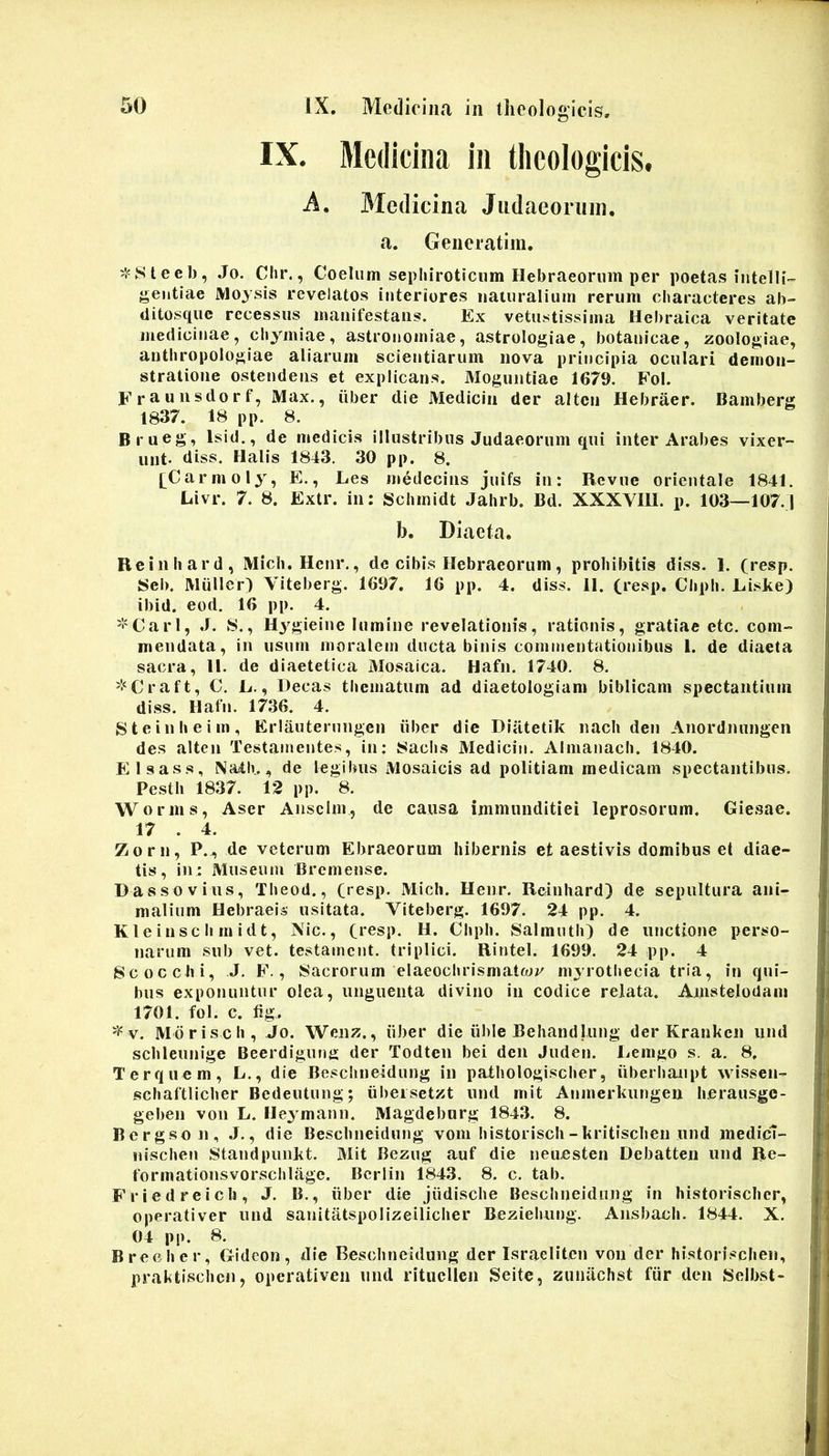 IX. Medicina in theologicis. A. 3Iedicina Jiidaeoriiiii. a. Generatim. Ji^Steeb, Jo. Cln\, Coelum sepluroticiim Hebraeorum per poetas intelU- geiitiae JVloysis revelatos interiores naturalium rerum characteres ab- ditosque recessus manifestans. Ex vetustissima Hebraica veritate medicinae, cliymiae, astronomiae, astrologiae, botanicae, zoologiae, antbropologiae aliarum scientiarum nova principia oculari demon- stratione ostendens et explicans. Moguntiae 1679. Fol. Ei-auusdorf, Max., uber die Medicin der alten Hebraer. Bamberg 1837. 18 pp. 8. Brueg, Isid., de medicis illustribus Judaeorum qui inter Arabes vixer- unt- diss. Halis 1843. 30 pp. 8. [Carmoly, E., Les medecins juifs in: Revue orientale 1841. Livr. 7. 8. Extr. in: Schinidt Jahrb. Bd. XXXVHI. p. 103—107.1 b. Diaeta. Reiniiard, Midi. Henr., de cibis Hebraeorum, prohibitis diss. 1. (resp. 8eb. Mulier) Viteberg. 1697. 16 pp. 4. diss. II. (resp. Chph. Liske) ibid. eod. 16 pp. 4. '•'Cari, .1. 8., Hj^gieine lumine revelationis, rationis, gratiae etc. com- mendata, in usum moralem ducta binis commentationibus 1. de diaeta sacra, H. de diaetetica Mosaica. Hafn. 1740. 8. '•‘Craft, C. E., Decas thematum ad diaetologlam biblicam spectantium diss. Hafn. 1736. 4. Steinheiin, Erlauterungen iiber dic Diiitetik nach den Anordnungen des alten Testamentes, in: 8aclis Medicin. Almanach. 1840. Elsass, Nath., de legilms Mosaicis ad politiam medicam spectantibus. Pesth 1837. 12 pp. 8. Worms, Aser Aiisclm, de causa immunditiei leprosorum. Gie.sae. 17 . 4. Zorn, P.^ de veterum Ebraeorum hibernis et aestivis domibus et diae- tis, in: Museum Bremense. Dassovius, Theod., fiesp. Midi. Henr. Reiniiard) de sepultura ani- malium Hebraeis usitata. Viteberg. 1697. 24 pp. 4. Kleinsch midt, Nic., Ci*esp. H. Cliph. Salmuth) de unctione perso- narum sub vet. testament. triplici. Rintel. 1699. 24 pp. 4 Scoccbi, J. F., Sacrorum elaeochrismatwr myrothecia tria, in qui- bus exponuntur olea, unguenta divino in codice relata. Amstelodam 1701. fol. c. tig-. '^v. Mdrisch, Jo. Wenz., iiber die iible Behandlung der Kranken und schleunige Beerdigung der Todten bei den Juden. Eenigo s. a. 8. Terquem, L., die Beschneidung in pathologischer, iiberhaupt wissen- schaftlicher Bedeutung; iibeisetzt und mit Anmerkungen heransge- geben voii L. Heymann. Magdeburg 1843. 8. Bergsoii, J., die Beschneidung vom historisch-kritischen und medicl- liischen Standpuiikt. Mit Bezug auf die neuesten Debatten und Re- formationsvorschlagc. Bcrlin 1843. 8. c. tab. Friedreicb, J. B., iiber die jiidiscbe Beschneidung in historischer, operativer und sanitatspolizeiliclier Beziehung. Ansbach. 1844. X. 04 pp. 8. Brecher, Gideon, <lie Beschneidung der Israelitcn von der historischen, praktischen, operativeii und rituellen Seite, ziinachst fiir den Selbst-