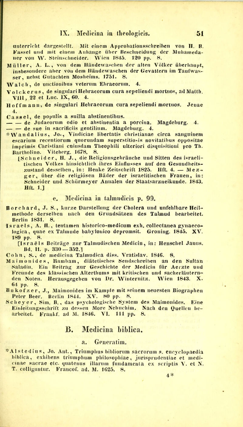 «nterrlclit dar;»;cstellt. Mit cinern Approhatioiissclireihcii von H. B. Fassel uiid init eiiieni Aiihange iilier Kescluieidung der Mnliaineda- iier von W. Steiiisclmeider. Wien 1845. 120 pp. 8. Miiller, A. L., von dem Handewa^^chen der alten Vdiker iilierhaiipt, insbesondere aher von dem liandewasclien der GevaUern im Taufwas- ser, iiebst Gntachten Moslieims. 1751. 8. Walcli, de unctionibus veterum Eliraeorum. 4, Volckerus, de singulari Hebraeorum cura sepeliendi mortuos, adMatth. Vlll, 22 et Luc. IX, 60. 4. Hoffmaun, de singulari Hebraeorum cura sepeliendi mortuos, Jeuae 4. Cassel, de populis a suilla abstinentibus. cje Judaeorum odio et abstinentia a porcina. Magdeburg. 4. de sue in sacrificiis gentilium. Magdeburg. 4. ^-=\V and alius, Jo., Vindiciae libertatis cbristianae circa sanguinem escarium recentiorum quorundam superstitionis novitatibus oppositae imprimis Christiani cuiusdam Tbeophili ulteriori disquisitioni pro Th. Bartholino. Viteberg. 1678. 8. l_8chneider, H. J., die Religionsgebraucbe und Sitten des israeli- tischeu Volkes hinsichtlich ihres Einflusses auf den Gesuudheits- zustand desselben, in: Henke Zeitschrift 1825. Hft. 4. — Mez-^ ger, iibcr die religidsen Bader der israelitiscben Frauen., in: {Sclineider und Schiirmejer Annaleii der Staatsarzneikuude. 1843. Hft. 1.] e. Medicina in taJmndicis p. 99. Borcbard, J. S., knrze Darstellung der Cholera und unfelilfiare Hcil- methode dcrselben nacli den Grundsiitzen des Talmud bearbeitet. Berlin 1831. 8. Israels, A. fl., tentamen historico-raedicum exli. collectanea gynaeco- logica, quae ex Talmude babylonico depromsit. Groning. 1845. XV. 189 pp. 8. [Isradls Beitrage zur Talmudisclieii Medicin, in; Henscliel Janus, Bd. II. p. 330 — 35^.3 Cohn, 8., de medicina Talmiidica diss. Vratislav. 1846. 8. Maimonides, liambam, diatetisebes Sendscbreihen an den Sultan .Saladin. Ein Beitrag znr Geschichte der Medicin fiir Aerzte und Frennde des klassiscben Alterthums mit kritischen und sacherlautern- den Noten. Herausgegeben von Dr. Winternitz. Wien 1843. X. 64 pp. 8. Bn kofzer, J., Maimonides im Kampte mit seinem neuesten Biograpben Peter Beer. Berlin 1844. XV. 80 pp. 8. Scheyer, Sim. B., das psycbologische System des Maimonides. Einc Eiuleitungsschriit zii dessen More Nebncbim, Nacb den Quelleii be- arbeitet. Frankf. ad M. 1846. VI. 111 pp. 8. B. Medicina biblica. a. Genera tini. ^Alstedins, .Jo, Ant., Triiimpiius bibliornm sacrorum s. cnoyclopaedia biblica, exhibens triumphum pliilosopbiac, jurisprudentiae et medi- cinae sacrae etc. quatenus illarum fundamenta ex scriptis V. et N. T. colliguntur. Francof. ad. M. 1625. 8, 4*
