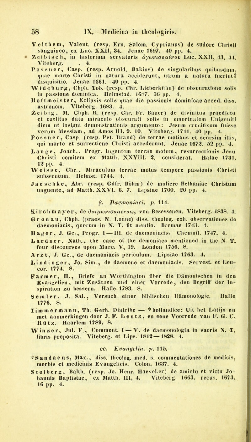 Vcltliem, Valent, (resp. Erii. Saloni. Cyprianus) dc sudore Cliristi sanguineo, ex Luc. XXll, 34. Jcnae 1697. 40 pp. 4. • 5ieibisch, in historiam servatoris dyajyico^syov Luc. XXII, 43. 44, VIteberg. . 4. Possner, Casp, (resp. Arnold. Jlahius) de singularibus quibusdam, quae morte Christi in natura acciderunt, utrum a natura liicriiit? disquisitio. Jenae 1661. 40 pp. 4. Wideburg, Chph. Tob. (resp. Chr. Lieberhiibii) de obscuratione solis in passione dominica. Helmstad. 16^7. 36 pp. 4. Ilo t f in e iste r. Eclipsis solis quae die passionis dominicae acccd. diss. astronom. Viteberg. 1683. 4. 2eibig, M. Chpli. H. (resp. Clir. Fr. Bauer) de divinitus praedicto et coelitus dato miraculo obscurati solis in emortualem Unigeniti diem ut insigni demonstrationis argumento: .Jesum crucifixum luisse verum Messiam, ad Amos 111,9. 10, Viteberg. 1741. 40 pp. 4. Possner, Casp. (resp. Pet. Brand) de terrae motibus et seorsim illis, qui morte et surrectione Christi accederunt. Jenae 1672. 52 pp. 4. Langc, Joach.., Progr. Ingentem terrae motum, resurrectionis Jesii Christi comitem ex Matth. XXViil. 2. considerat. Halae 1731. 12 |)p. 4. VVeisse, Chr., Miraculum terrae motus tempore passionis Christi subsecutum. Helrnst. 1744, 4. Jaeschke, Abr. (resp. Gdfr. Bdhni) de muliere Bethaniae Christum unguente, ad Matth. XXVI. 6. 7. Lipsiae 1700. 20 pp. 4. Daemoniaci, p. 114. Kirchmayer, de ^aipwviGoptvoig.) von Besessenen. Viteberg. 1838. 4. Gronau, Chph. (praes. N. Loune) diss. theolog. exh. observationes do daemoniacis, quorum in N. T. fit mentio. Bremae 1743. 4. 11 ager, J. Ge., Progr. 1 — IU. de daemoniacis. Chemnit. 1747. 4. Lardner, Nath., the case of tlie demoniaes mentioned in the N. T. four discourses upon Mare. V, 19. London 1756. 8. Arzt, .J. Ge., de daemoniacis periculum. Lipsiae 1763. 4. Lindi liger, Jo. Sim., de daemone et daemoniacis. Servest. et Leu- cor. 1774. 8. Farm er, H., Briefe an Worthington iiber die Damonischen in deri Evangelien, mit Ziisat>5en und einer Vorrede, den Bcgrilf der lii- spiration zu bessern. Halle 1783. 8. Semler, J. Sal., Versuch einer biblischcn Diimonologie. Halle 1776. 8. Timmermann, TIi. Gerh. Diatribe — hollandice: Uit het Latijn en met aanmerkingen door J. F. Lentz, en eene Voorrede van F. G. C. Riitz. Haarlem 1789. 8. Winzer, Jul. F., Cornment. I — V. de daemonologia in sacris N. T. libris proposita. Viteberg. et Lips. 1812—1828. 4. cc. Evangelia. p. 115. ^'Sandaeus, Max., diss. theolog. med. s. commentationes de medicis, morbis et medicinis Evangelici.s. Colon. 1637. 4. Stolberg, Balth. (resp. Jo. Henr. Hacveker) de amictu et victu Jo- hannis Baptistae, ex Matth. 111, 4. Viteberg. 1663. recus. 1673. 16 pp. 4.