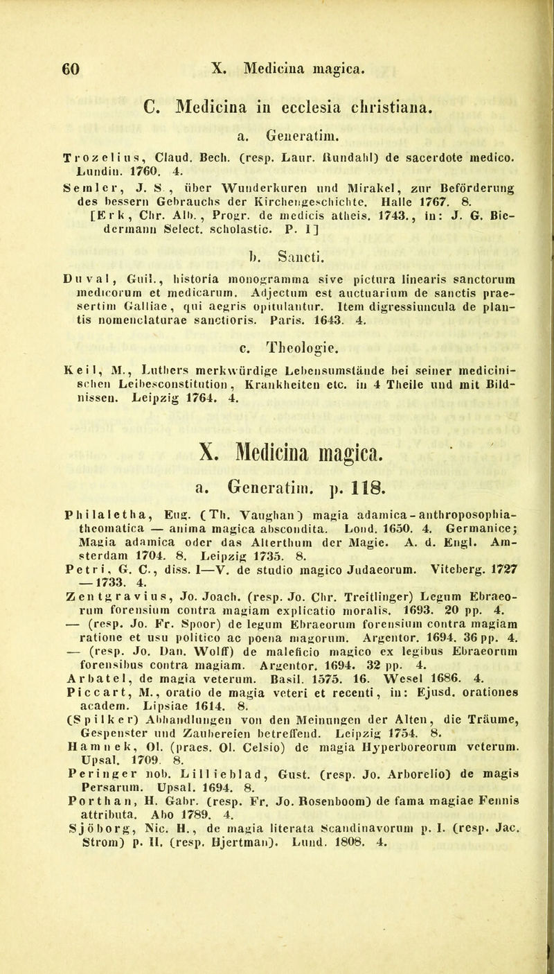 C. Medicina in ecclesia cliristiana. a. Geiieratim. Trozeliiis, Claiid, Becli, (resp. Laur. llundahi) de sacerdote medico. Luiidiii. 1760. 4. Seinler, J. S , iiber Wunderkuren und Mirakel, znr Beforderung des bessern Gebrauchs der Kircliengescliichte. Halle 1767. 8. [E r k , C!«r. Alb. , Progr. de medicis atheis. 1743., in: J. G. Bie- dcrinami Select. scholastic. P. 1] b. Sancti. D u V a 1, Guii., historia monogramma sive pictura linearis sanctorum medicorum et medicarum. Adjectum est auctuarium de sanctis prae- sertim Galliae, qui aegris opitulantur. Item digressiuncula de plan- tis nomenclaturae sanctioris. Paris. 1643. 4. c. Theologie. KeiI, M., Luthers merkwiirdige Lebensumstande hei seiner mcdicini- schen Leibesconstitution , Krankheiten etc. in 4 Theile und mit Bild- nissen. Leipzig 1764. 4. X. Medicina magica. a. Generatim. p. 118. Pliilaletha, Eug. (Th. VaughaiO magia adamica-anthroposophia- theomatica — anima magica abscondita. Loud. 1650. 4. Germanice; Magia adamica oder das Alterthum der Magie. A. d. Engl. Am- sterdam 1704. 8. Leipiiig 1735. 8. Petri, G. C., diss. 1—V. de studio magico Judaeorum. Viteberg. 1727 — 1733. 4. Zentgravius, Jo. Joach. (resp. Jo. Chr. Treitiinger) Legum Ebraeo- rum forensium contra magiam explicatio moralis. 1693. 20 pp. 4. — (resp. Jo. Fr. Spoor) de legum Ebraeorum forensium contra magiam ratione et usu politico ac poena magorum. Argentor. 1694. 36 pp. 4. — (resp. Jo. Dan. WoIlF) de maleficio magico ex legibus Ebraeorum forensibus contra magiam. Argentor. 1694. 32 pp. 4. Arbatel, de magia veterum. Basii. 1575. 16. Wesel 1686. 4. Piccart, M., oratio de magia veteri et recenti, in: Ejusd. orationes academ. Lipsiae 1614. 8. C8 p i 1 k e r) Abhandlungen von den Meinungen der Alten, die Traume, Gespenster und Zaubereien betreffend. Leipzig 1754. 8. Hamnek, 01. (praes. 01. Celsio) de magia Hyperboreorum veterum. Upsal. 1709. 8. Peringer iiob. Lillieblad, Gust. (resp. Jo. Arborelio) de magis Persarum. Upsal. 1694. 8. Porthan, H. Gabr. (resp. Fr. Jo. Rosenboom) de fama magiae Fennis attributa. Abo 1789. 4. Sjdborg, Nic. H., de magia literata 8candinavornm p. 1. (resp. Jac. Strom) p. II. (resp. BjertmaiO. Lund. 1808. 4.