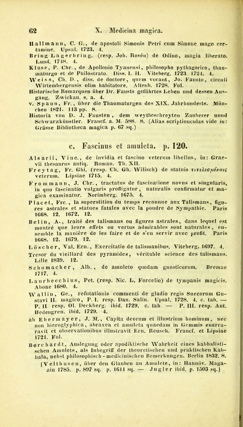 11 ali manu, C. G., de apostoli Simonis Petri cum Simone raa^io cer- tamine. Upsal. 1723. 4. Brinj» L a e r h r iii g. (resp. Joli. Roseo) de Odino, magia liherato. Luml. 1748. 4. Klose, P. Clir., de Apollonio Tyanensi, philosopho p^ahagorico, thau- matiirgo et de Philostrato. Diss. I. II. Viteherg. 1723. 1724. 4. Weiss, Ch. D., diss. de doctore, quem vocant, .Io. Fausto, circuli Wirtemhergensis olim habitatore. Altenh. 1728. Fol. Historische Remarqueii iiber Dr. Fausts gefiihrtcs Lebeii und dessen Aus- gaug. Zwiekau. s. a. 4. V. Spaun, Fr., iiber die Thaumaturgen des XIX. Jahrhundeits. Miin- chen 1821. 113 pp. 8. Historia von D. .J. Fausten , dem weytheschreyten Zauherer iinml Schwarzkuuvstler. Francf. a. M. 588. 8. (Alias scriptiunculas vide iii: Grasse Bibliotheca magica p. 67 sq.) C. Fascinus et amuleta, p. 120. Alsarii, Vine., de invidia et fascino veterum libellus, in: Grae- vii thesaurus antiq. Roman. Th. XII. Freytag, Fr. Ghi. (resp. Ch. Gh. Wilisch) de statuis Tt-rtleG/utyaig veterum. Lipsiae 1715. 4. Frommann, .1. Chr., tractatus de fascinatione novus et singularis, ili quo fascinatio vulgaris profligatur, naturalis confirmatur et ma- gica examinatur. Norimberg. 1675. 4. Placet, Frc., la superstition du temps reconnue aux Talismans, figu- res astrales et statues fatales avec la poudre de 8ympathie. Paris 1668. 12. 1672. 12. Belin, A., traite des talismans ou figures astrales, dans lequel est montre que leurs effets ou vertus admirables sont naturales , en- semble la maniere de les faire et de s’en servir avec profit. Paris 1668. 12. 1679. 12. Ldscher, Val. Ern., Exercitatio de talismanibus. Viteberg. 1697. 4. Tresor du vieillard des pyramides, veritable Science des talismans. Cille 1839. 12. Schumaclier, Alb. , de amuleto quodam gnosticorum. Bremae 1717. 4. L au r b ecc h i us, Pet. (resp. Nic. L. Forcelio} de tj^mpanis magicis. Aboae 1680. 4. Wallin, Ge., refutationis commenti de gladio regis Sueeorum Gu- stavi 11. magico, P. 1. resp. Dan. Salin. Upsal. 1728. 4. c. tab. — P. II- resp. 01. Deckberg. ibid. 1729. c. tab. — P. 111. resp. Ant. Hedengren. ibid. 1729. 4. ab Ebermayer, J. M., Capita deorum et illustrium hominum, nec non hieroglyphica, abraxea et amuleta quaedam in Gemmis enarra- ravit et observationibus illustravit Ern. Rcusch. Francf. et Lipsiae 1721. Fol. Borchardt, Auslegung oder apodiktische Wahrheit eines kabbalisti- schen Amulets, ais Inbegriff der thcoretischen und praktischen Kab- liala, nebst philosophisch-medicinischen Bemerkungen. Berlin 1832. 8. (Velthusen, iiber den Glauben an Amulete, in: Hanndv, Maga- lia 1785. p. 897 sq. p. 1611 sq. — Jugi er ibid. p. 1503 sq.J