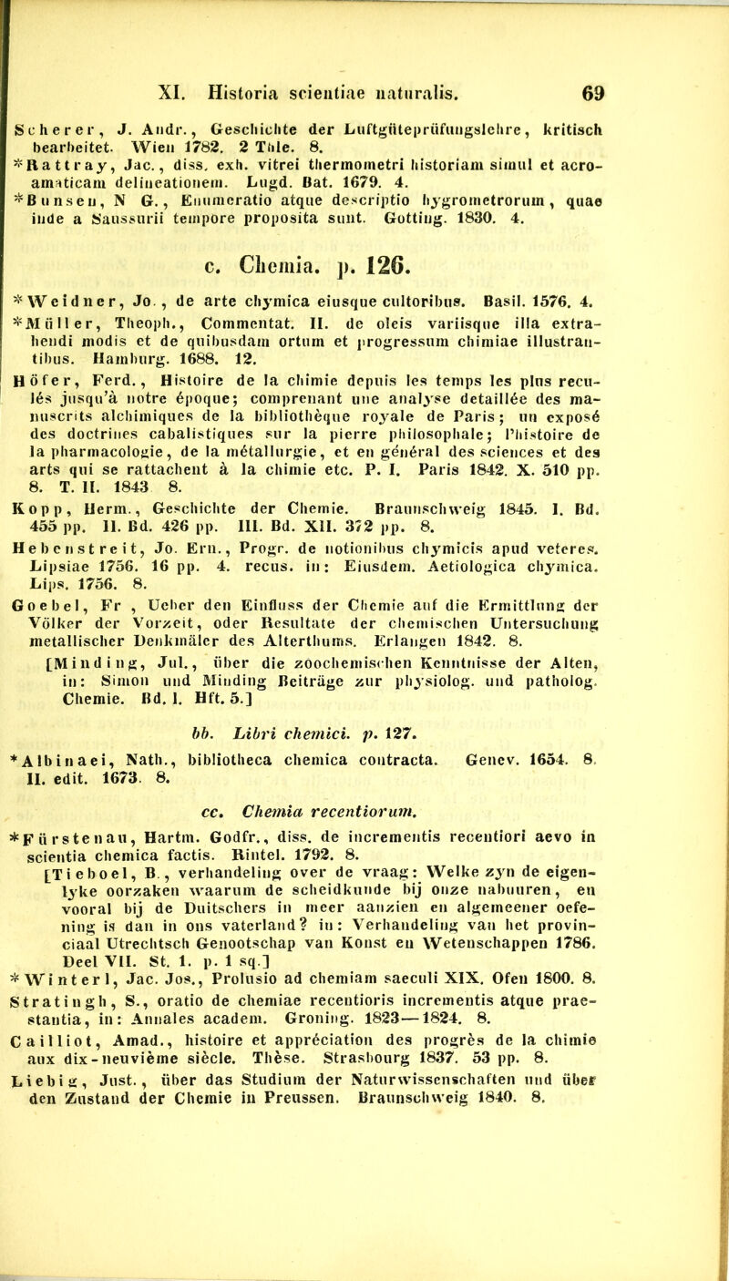 Scherer, J. Andr., Gescliiclite der Luftgiitepriifungslelire, kritisch bearbeitet. Wieii 1782, 2 Ttile. 8. ^Rattray, Jac., diss. exh. vitrei tliermornetri historiam simul et acro- amaticam delineationem. Lugd. Bat. 1679. 4. ^Bunseij, N G., Enumeratio atque descriptio hygrometrorum, quae inde a fcSaussurii tempore proposita sunt. Gotting. 1830. 4. c. Cliemia. p. 126. ^'‘Wcidner, Jo. , de arte cliymica eiusque cultoribus. Basii. 1576. 4. *M ii II er, Theopli., Commentat. II. de oleis variisque illa extra- hendi modis et de quibusdam ortum et progressum cliimiae illustran- tibus. Hainburg. 1688. 12. Hofer, Ferd., HIstoire de Ia chimie depuis les temps les pins recu- las jusqu’a notre 6poque; comprenant une analyse detaill6e des ma- luiscrits alcbimiques de la bibliotheque roj^ale de Paris; un cxposd des doctriiies cabalistiques sur la pierre pbilosophale; Pliistoire de Ia pharniacolo^iie, de la m^tallurgie, et en general des Sciences et des arts qui se rattacbeiit a la chimie etc. P. I. Paris 1842, X. 510 pp. 8. T. II. 1843 8. Kopp, Uerm., Geschichte der Chemie. Braunsch weig 1845. 1. Bd. 455 pp. 11. Bd. 426 pp. 111. Bd. XII. 372 pp. 8. Hebenstreit, Jo. Ern., Progr. de notionibus chymicis apud veteres. Lipsiae 1756. 16 pp. 4. recus. in: Eiusdem. Aetiologica chymica. Lips. 1756. 8. Goebel, Fr , Ueber den Einfluss der Chemie auf die Ermittlung der Volker der Vorzeit, oder Resultate der chemischen Untersuchung metallisclier Denkinaler des Alterthuins, Erlangen 1842. 8. [Minding, Jul., iiber die zOochemiseben Kcnntnisse der Alten, in: Simon und Minding Beitruge zur physiolog. und patholog. Chemie. Bd. 1. Hft. 5.] bh. Libri chemici. p. 127. ♦Albinaei, Nath., bibliotheca chemica contracta. Genev. 1654. 8. II. edit. 1673. 8. cc. Chemia recentioru?n. *Fiirstenaii, Hartm. Godfr., diss. de incrementis recentiori aevo in scientia chemica factis. RIntel. 1792. 8. [Tieboel, B., verhandeling over de vraag: Welke zyn de eigen- lyke oorzaken waarum de scheidkunde bij onze nabuuren, en vooral bij de Duitschers in meer aanzien en algeineener oefe- ning is daii in ons vatcrland? in: Verhandeling van het provin- ciaal Utrechtsch Genootschap van Konst eu Wetenschappen 1786. Deel VII. St. 1. p. 1 sq.] ^ Win teri, Jac. Jos., Prolusio ad chemiam saeculi XIX. Ofeii 1800. 8. Stratingh, S., oratio de chemiae recentioris incrementis atque prae- stantia, in: Annales academ. Groning. 1823—1824. 8. Cailliot, Amad., histoire et appr^ciatlon des progres de la chimie aux dix-neuvifeme siecle. These. Strasbourg 1837. 53 pp. 8. Liebig, Just., iiber das Studium der Naturwisscnschaften und iibef den Zustand der Chemie in Preussen. Braunschweig 1840. 8.