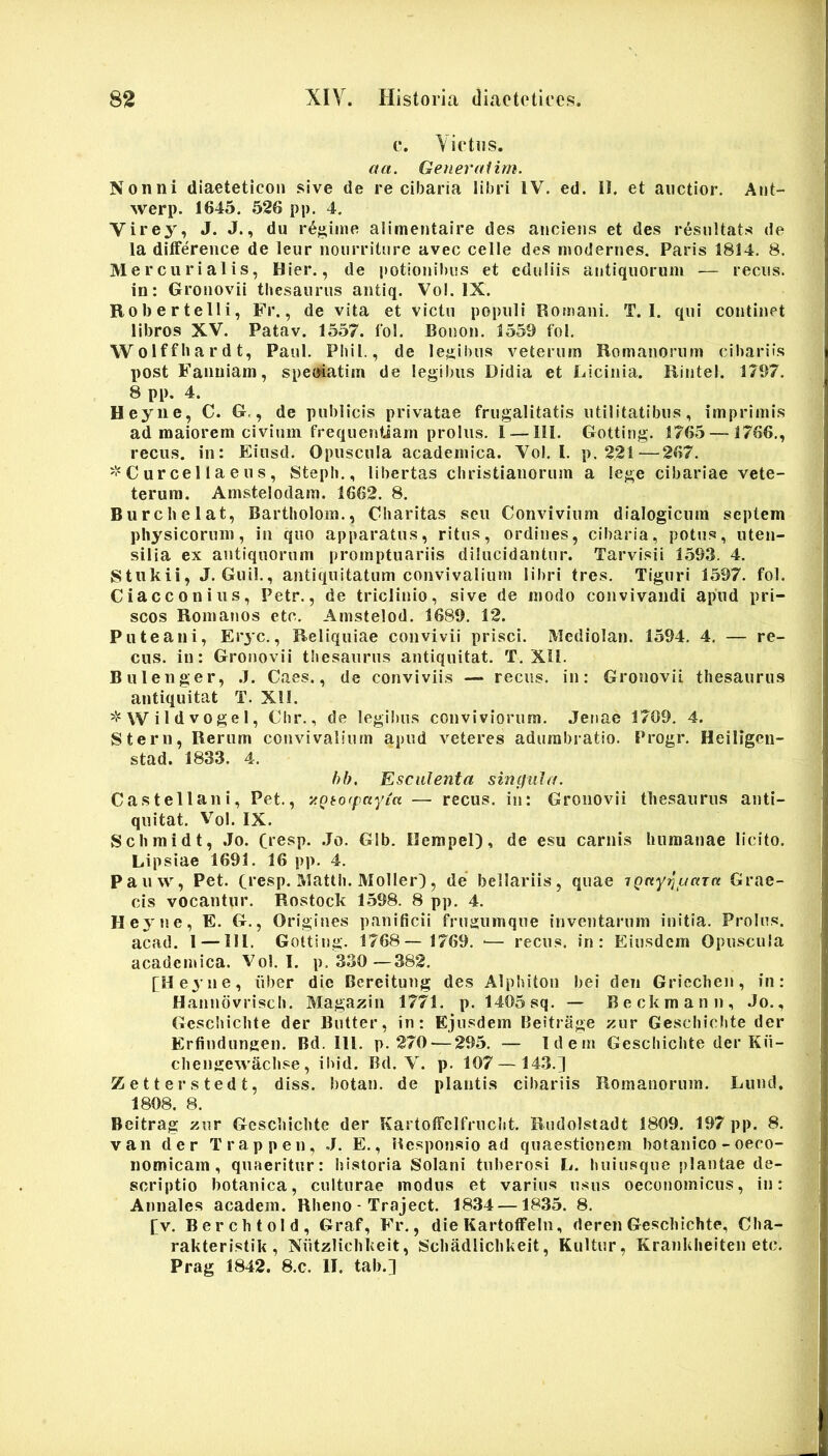 c. Yietiis. aa. Generctiim. Nonni diaeteticon sive de re cibaria libri IV. ed. 0. et auctior. Aut- werp. 1645. 526 pp. 4. Virey, J. J., du r6;^inie alimentaire des anoiens et des resultats de la difference de leur noiirriture avec celle des niodernes. Paris 1814, 8. Mercurialis, Hier., de potioiiil)us et eduliis antiquorum — recus. in: Gronovii thesaurus aiitiq. Vol. IX. Robertelli, Fr., de vita et victu populi Romani. T. I. qui continet libros XV. Patav. 1557. fol. Boiion. 1559 fol, Wolffhardt, Paul. Phil., de legibus veterum Romanorum cibariis post Fanniam, speoiatim de legibus Didia et Licinia. Rintel. 1797. 8 pp. 4. Heyne, C. G,, de publicis privatae frugalitatis utilitatibus, imprimis ad maiorem civium frequenttam proliis. 1 —111. Gotting. 1765 — 1766., recus. in: Eiusd. Opuscula academica. Vol. 1. p. 221—267. '•‘Curcellaeus, Steph., libertas Christianorum a lege cibariae vete- terura. Amstelodam. 1662. 8, Burchelat, Bartholom., Charitas seu Convivium dialogicum septem physicorum, in quo apparatus, ritus, ordines, cibaria, potus, uten- silia ex antiquorum promptuariis dilucidantur. Tarvisii 1593. 4. Stukii, J, Guil., antiquitatum convivalium libri tres, Tiguri 1597, fol. Ciacconius, Petr., de triclinio, sive de modo convivandi apud pri- scos Romanos etc. Amstelod. 1689. 12. Puteani, Eiyc., Reliquiae convivii prisci. Mediolan. 1594, 4, — re- cus. in: Gronovii thesaurus antiquitat. T. Xll. Bulenger, .7. Caes., de conviviis — recus. in: Gronovii thesaurus antiquitat T. Xll. W i 1 d V 0 g e I, Chr., de legibus conviviorum. Jenae 1709, 4. Stern, Rerum convivalium apud veteres adumbratio. Progr. Heiligcu- stad. 1833. 4. hb. Esculenta singula. Castellani, Pet., v.Qto(pa)>ia — recus. in: Gronovii thesaurus anti- quitat. V^ol. IX. Schraidt, .Jo. C»esp. .Jo, Glb. Ilempel), de esu carnis humanae licito. Lipsiae 1691. 16 pp. 4. Pauw, Pet. Ci*esp. Matth. Moller), de bellariis, quae iQnyT^uuTa Grae- cis vocantur. Rostock L598. 8 pp. 4. Heyne, E. G., Origines panificii frugumque inventarum initia. Prolus. acad. 1 —111. Gotting. 1768— 1769. ■— recus. in: Eiusdem Opuscula academica. Vol. 1. p. 330—382. [He3'ne, iiber die Bcreitung des Alphiton bei deii Gricchen, in: Hannovrisch, Magazin 1771. p. 1405 sq. — Beckmann, Jo., Gescliichte der Butter, in: Ejusdem Beitrage zur Geschichte der Erfindungen. Bd. ili. p. 270 — 295. — Idem Geschichte der Kii- chengewachse, ibid. Bd. V. p. 107 — 143.] Zetterstedt, diss. botan. de plantis cibariis Romanorum. Lund, 1808. 8. Beitrag zur Geschichte der Kartolfelfruclit. Rudolstadt 1809. 197 pp. 8. van der Trappen, J. E., Responsio ad quaestionem botanico - oeco- nomicam, quaeritur: historia Solani tuberosi L. huiusque plantae de- scriptio botanica, culturae modus et varius usus oecojiomicus, in: Annales academ. Rheno - Traject. 1834 —1835. 8. [v. Berchtold, Graf, Fr., die Kartoffein, deren Geschichte, Cha- rakteristik , Nutzlichkeit, Schadlichkeit, Kultur, Krankheiten etc. Prag 1842. 8.c. II, tab.]