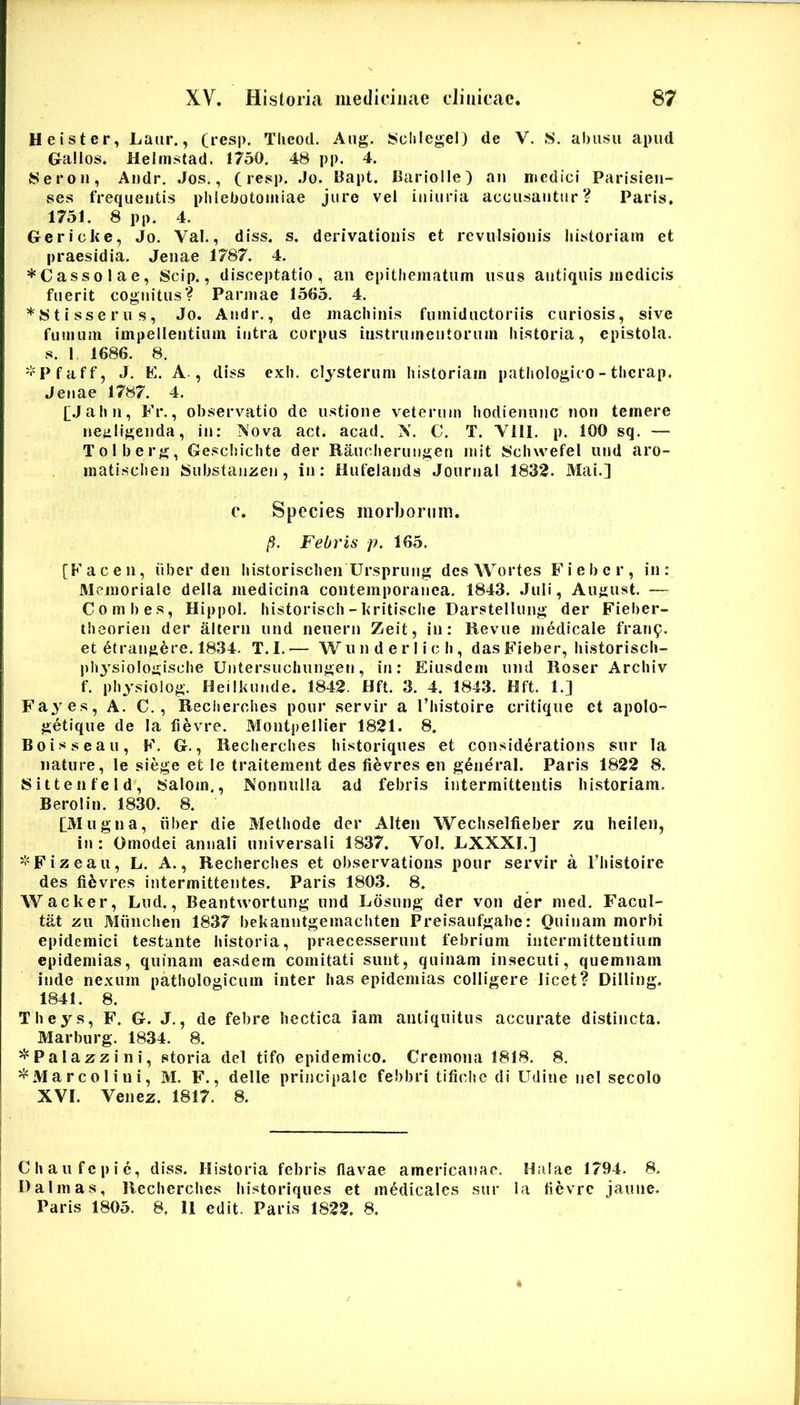 Heister, Laiir., (resp. Tlieod. Aiig. Sclilegei) de V. !S. abusu apud Gallos. Helmstad. 1750. 48 pp. 4. 8ero 11, Andr. Jos., (resp. .Jo. Bapt. Barlolle) aii nicdici Parisieii- ses frequentis phlebotomiae jure vel iiiiuria acousantur? Paris. 1751. 8 pp. 4. Gericke, Jo. Val., diss. s. derivationis et revulsionis historiam et praesidia. Jenae 1787. 4. *Cassolae, Scip., disceptatio, an epithematum usus antiquis medicis fuerit cognitus? Parmae 1505. 4. *8t isse rus, Jo. Andr., de machinis fumiductoriis curiosis, sive fumum impellentium intra corpus instrumentorum historia, epistola, s. 1 1686. 8. 'l'Pfaff, J. K. A., diss exh. clysterum historiam patliologico - thcrap. Jenae 1787. 4. [Jahn, Fr., observatio de ustione veterum hodieniinc non temere neuligenda, in: ?^'ova act. acad. X. C. T. Vlll. p. 100 sq. — Tolberg, Geschichte der Raiudieriiugen mit 8ch\vefel und aro- matisciien Substanzen, in: Hiifelands Journal 1832. Mai.] c. Species morborum. (i. Febris p. 165. [Fac en, iiber den historischen Ursprung dcsWortes Fiebcr, in: Memoriale della medicina contemporanea. 1843. Juli, August. — Combes, Hippol. historisch-kritische Darstellung der Fieber- theorien der altern und neuerii Zeit, in: Revue medicale frau9. et 6trangere. 1834. T. I. •— W u n d e r 1 i c h, das Fieber, historisch- ph^^siologische Untersuchungen, in: Eiusdem und Roser Archiv f. physiolog. Heiikunde. 1842. Hft. 3. 4. 1843. Hft. 1.] Fayes, A. C., Reciierohes pour servir a Thistoire critique et apolo- getique de Ia fievre. Montpellier 1821. 8. Boisseau, F. G., Recherches hi.storiques et considerations siir la nature, le siege et le traitement des fievres en g6neral. Paris 1822 8. Sittenfeld, 8alom., Nonnulla ad febris intermittentis historiam. Berolin. 1830. 8. [Mugila, iiber die Methode der Alten Wechselfieber zu heilen, in : Omodei annali universali 1837. Vol. LXXXI.] '^Fizeau, L. A., Recherches et observations pour servir a Thistoire des fifevres intermittentes. Paris 1803. 8. Wacker, Lud., Beantwortung und Losung der von der med. Facul- tat zu Miinchen 1837 bekanntgemacliten Preisaufgabe: Quinam morbi epidemici testante historia, praece.sserunt febrium intermittentium epidemias, quinam easdem comitati sunt, quinam insecuti, quemnam inde nexum pathologicum inter has epidemias colligere licet? Dilling. 1841. 8. Theys, F. G. J., de febre hectica iam antiquitus accurate distincta. Marburg. 1834. 8. ^Palazzini, storia dei tifo epidemico. Cremona 1818. 8. ^Marcoliui, M. F., delle principale febbri tifiche di Udine nel secolo XVI. Venez. 1817. 8. Chaufepie, diss. Historia febris flavae americauae. Halae 1794. 8. I)almas, Recherches historiques et medicales sur Ia ticvrc jaune. Paris 1805, 8. 11 edit. Paris 1822. 8.