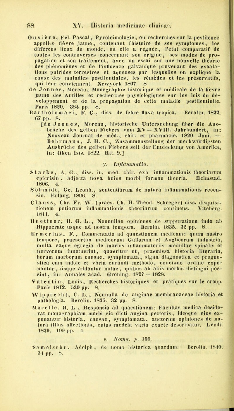 Ou V i6re, F'el. Pascal, Pjroloiniolojsie, ou recherclies siir la pestileiicc appellee fievre jaune, coiitenant l’liistoire de ses syniptomes, les differens lieux dii monde, ou elle a regnee, Petat coinparatif de toiites les controverses concernant son origine, ses inodes de pro- pagation et son traitement, avec iin essai siir une nouvelle tlieorie des plienomfenes et de l’inflnence galvanique provenant des exhala- tions putrides terrestres et aqueuses par lesquelles on explique la canse des inaladies pestilentiales, les reinedes et les prdservatifs, qiii leiir coiiviennent. Newyork 1807. 8 de .Joniies, Moreaii, Monographie historique et medicale de la fievre jaune des Antilles et recherclies physiologiques siir les lois du de- veloppement et dc la propagatioii de cette inaladie pestileiuielle. Paris 1820. 384 pp. 8. B a r t Ii ol 0 m a e i, F. C., diss. de febre flava tropica. Beroliii. 1822. 67 pp. 8. [de Jonnes, IVIorean, liistorisclie Untersiichung fiber die Aiis- brfiebe des gelben Fiebers voni XV — XVUl. .labrbundert, in: Nouveau Journal de med., cliir. et pharmacie. 1820. Juni. — Behrmann, J. H. C., Zusammenstellung der inerkwiirdigsten Aiisbriiche des gelben Fiebers seit der Entdeckung von Anierika, in: Okeu Isis. 1822. Hft. 9.] y. Inflammatio. Starkc, A. G., diss. in. med. cliir. exb. inflammationis theoriarum epicrisin , adjecta nova huius morbi formae theoria. Heimstad. 1806. 4. Schmidt, Ge. Leonh., sententiarum de natura inflammationis recen- sio. Erlang. 1806. 8. Clauss, Chr. Fr. W. (praes. Cli. H. Theod. 8chreger) diss. disquisi- tionem potiorum inflammationis theoriarum continens. Viteberg. 1811. 4. Huettner; H. G. L., Nonnullae opiniones de suppuratione indo ab Hippocrate usque ad nostra tempora. Berolin. 1835. 32 pp. 8. Er merius, F., Commentatio ad quaestionem medicam: quum nostro tempore, praesertim medicorum Gallorum et Anglicorum industria, multa eaque egregia de morbis inflammatoriis medullae spinalis et nervorum innotuerint, quaeritur ut, praemissa historia literaria, borum morborum causae, symptomata, signa diagnostica et progno- stica cum indole et varia curandi methodo, concinno ordine expo- nantur, iisque addantur notae, quibus ab aliis morbis distingui pos- sint, in: Annales acad. Groning. 1827 — 1828. Valentin, Louis, Recherclies historiques et pratiques siir le croup. Paris 1812. 530 pp. 8. VVipprecht, C. L., Nonnulla dc anginae membranaceae historia et pathologia. Berolin. 1835. 32 pp. 8. IMorelle, H. L., Responsio ad quaestionem: Facultas medica deside- rat monographiam morbi sic dicti angina pectoris, ideoque eius ex- ponantur historia, causae, symptomata, auctorum opiniones de na- tura illius affectionis, cuius medela varia exacte describatur. Leodii 1829. 109 pp. 4. f. No7na. p. 166. 8amclsolin. Adolph , dc noma historica quaedam. Berolin. 1840. 34 pp. H.