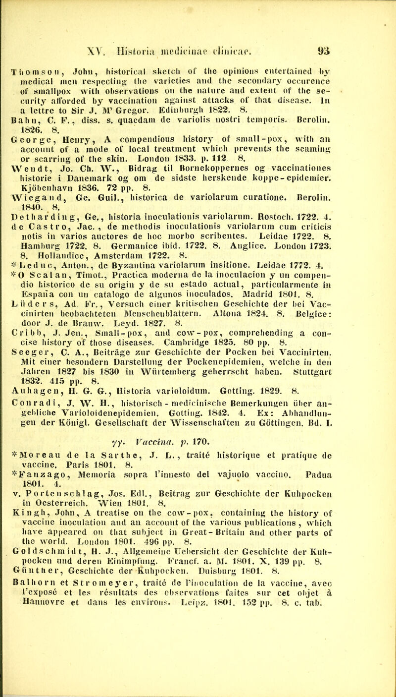 Thomson, John, historical sketcli of the opiinoiis entcrtaiiied I>y medical meii rcspectiiif*- the varieties and the sccomlary occurence of smallpox with observations on the nature and cxtent of the se- ciirity atforded by vaccination against attacks of that disease. In a lettre to Sir J. M’ Gregor. Edinbiirgh 1822. 8. Bahn, C. F., diss. s. quaedam de variolis nostri temporis. Berolin. 1826. 8. George, Henry, A compeiidious history of small-pox, uith an account of a mode of local treatment whicli prevents the seaming or scarring of the skin. London 1833. p. 112 8. Wendt, Jo. Ch. W., Bidrag til Bornekoppernes og vaccinationes historie i Danemark og om de sidste herskende koppe-epidemier. Kjdbenhavn 1836. 72 pp. 8. Wiegand, Ge. Giiil., historica de variolarum curatione. Berolin. 1840. _ 8. Detharding, Ge., historia inoculationis variolarum. Rostocli. 1722. 4. de Castro, Jac. , de methodis inoculationis variolarum cum criticis notis in varios auctores de hoc morbo scribentes. Leidae 1722. 8. Hamburg 1722. 8. Germanice ibid. 1722. 8. Anglice. London 1723. 8. Hollandice, Amsterdam 1722. 8. '^'Leduc, Anton., de Byzantina variolarum insitione. Leidae 1772, 4. 0 Seal an, Timot., Practica moderna do la inoculacion y un compen- dio historico de su origin y de su estado actual, particularmente in Espana con un catalogo de algunos inoculados. Madrid 1801. 8. Liiders, Ad. Fr., Versuch einer kritischen Geschichte der hei Vac- cinirten beobachteten Menschenblattern. Altona 1824. 8. Belgice: door J. de Brainv. Leyd. 1827. 8. Cribb, J, Jen., Small-pox, and cow-pox, compreliending a con- cise history of those diseases, Cambridge 1825. 80 pp. 8. Seeger, C. A., Beitrage zur Geschielvte der Pocken bei Vaccinirten, Mit einer besondern Darstellung der Pockenepidemien, welche in den Jahren 1827 bis 1830 in Wiirtemberg gelierrscht haben. Stuttgart 1832. 415 pp. 8. Auliagen, H. G. G., Historia varioloidum. Gotting. 1829. 8. Con radi, J. W. H., bistorisch - medicinische Bemerkungen iiher an- gehliche Varioloidenepidemicn. Gotting. 1842. 4, Ex: Abhandlun- gen der Kdnigl. Geselischaft der Wisseiischaften zu Gdttingen. Bd. I. yy. Vaccina, p. 170. ^'Moreaii de ta Sarthe, .J. L. , traite liistorique et pratique de vaccine. Paris 1801. 8. =i'Fanzago, Memoria sopra Tinnesto dei vajuolo vaccino. Padua 1801. 4. V. P 0 rten sch 1 ag, .Jos. Edi., Beitrag zur Geschichte der Kuhpocken in Oesterreich. Wien 1801. 8. Kingh, .John, A treatise on the cow-pox, containing the history of vaccine inoculatioii and an account of the various publicatioiis , whicli have appeared on that subject in Great-Britain and otlier parts of the World. London 1801. 496 pp. 8. Goldschmidt, H. .J,, Allgemeine Ueliersicht der Geschichte der Kuh- pocken und deren Einimpfiuig. Francf. a. M. 1801. X. 139 pp. 8. Giinther, Geschichte der Kuhpocken. Duisburg 1801. 8. Balhorn et Stromeyer, traite de rinoculation de la vaccine, avec 1’expose et les resultats des observations faites sur cet objet a