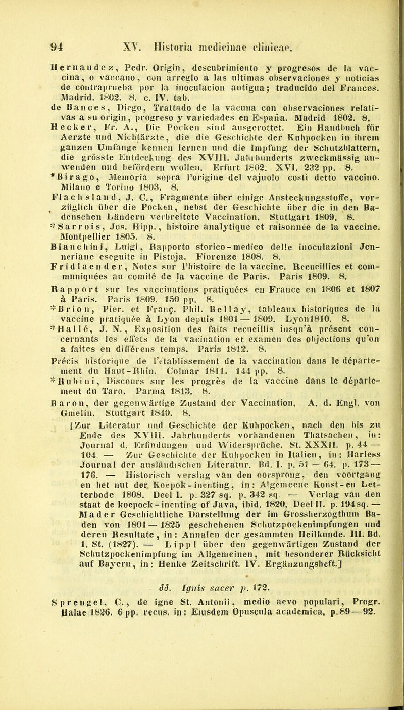 Hernaiidcz, Pedr. Origin, desculjriniiento y pcogresos de Ia vac- cina, 0 vaccano, con an'eglo a las ultimas observaciones y noticias de contrapriieba por la inoculacion antigiiaj tradiicido dei Frances. Madrid. 1802. 8. c. IV. tab. de Bances, Diego, Trattado de la vaciiiia con observaciones relati- vas a sn origin, pro»:reso y variedades en Espaila. Madrid 1802. 8. Hecker, Fr. A., Die Pocken sind aiisgerottet. Ein Handi)iich fiir Aerzte nnd Nicbtarzte, die die Gesc!n‘cl)le der Knhpocken in ilnem ganzen Umfange kennen lernen nnd die iinpfung der Scbutzblattern, die grdsste Eiitdeckuog des XVIIl. Jaluhimderts zweckmassig an- weitden nnd befordern wollen. Erfurt 1802. XVI. 232 pp. 8. *Birago, Memoria sopra Torigine dei vajuolo costi detto vaccino. Milano e Torino 1803. 8. Flacbsiand, J. C., Fragmente iibcr einige AnstecknngssIofFe, vor- ziiglicli liber die Pocken, nebst der Gescbicbte iiber die in den Ba- densclien Landern verbreitete Vaccination. StiUtgart 1809. 8. '•'Sarrois, Jos. Hipp., liistoire analytiqne et raisonnee de la vaccine. Montpellier 1805. 8. B i an c hin i, Liilgi, Bapporto storico-medico delle inoculazioni Jen- neriane esegnite in Pistoja. Fiorenze 1808, 8. F r i d 1 a e n d e r , Notes siir Phistoire de la vaccine. Bccneillies et com- mnniqn^es an comit6 de la vaccine de Paris. Paris 1809. 8. Rapport siir les vaccinations pratiqnecs en Francc en 1806 et 1807 a Paris. Paris 1809. 150 pp. 8. '!'Brion, Pier, et Franp. Pliil. Bellay, tableanx liistoriques de la vaccine pratiqn6e a Lyon dei)iiis 1801— 1809. LyonlSlO. 8. ^Halle, J. N., Exposition des faits reciieillis iiisqiPa pr^sent con- cernants les effets de la vacination et examen des objectioris qu’on a faites en differens temps. Paris 1812. 8. Precis bistorique de retalilissement de la vacciiration dans le departe- ment dii HaiU-Rliin. Colniar 1811. 144 pp. 8. '''Robi ni, Discours snr les progres de la vaccine dans le d^parte- inent dn Taro. Parma 1813. 8. Baron, der gegenwartige Zustand der Vaccination. A. d. Engl. von Gmelin. Stuttgart 1840. 8. [Zur Literatnr nnd Geschichte der Knhpocken, nach den bis zn Ende des XVIil. Jahrhnnderts vorhandenen Thatsachen, in: Journal d. Eifindnngen iind Widerspriiche. 8t. XXXII. p. 44 — 104. — Znr Geschichte der Knlipocken in Italien, in: Harless Journal der ansiandisciten Literatnr. Bd. I. p. 61 — 64. p. 173 — 176. — Bistorisch verslag van den oorsprong, den voortgang en het nut der, Koepok-inenting, in: Algcmeene Konst-eir Let- terbode 1808, Deel l. p. 327 sq. p. 342 sq. — Vcrlag van den staat de koepock-inenting of Java, ibid. 1820. Deel II. p. 194sq. — Mader Geschichtliche Darstellnng der im Giossherzogthiim Ba- den von 1801— 1825 geschehenen Schntzpockenimpfnngen iind deren Resultate , in : Annalen der gesammten Heilknnde. 111. Bd. 1. St. (1827). — Lippi iiber den gegemvartigen Zustand der Schntzpockenimpfnng im Allgemeinen, mit besonderer Riicksicht aiif Bayern, in: Henke Zeitschrift. IV. Erganznngshcft.] dJ. Ignis sacer p. 172. Sprengel, C., de igne St, Antonii, medio aevo populari, Progr. ilalae 1826. 6 pp. recns. in: Eiusdem Opnscnia academica. p.89—92.