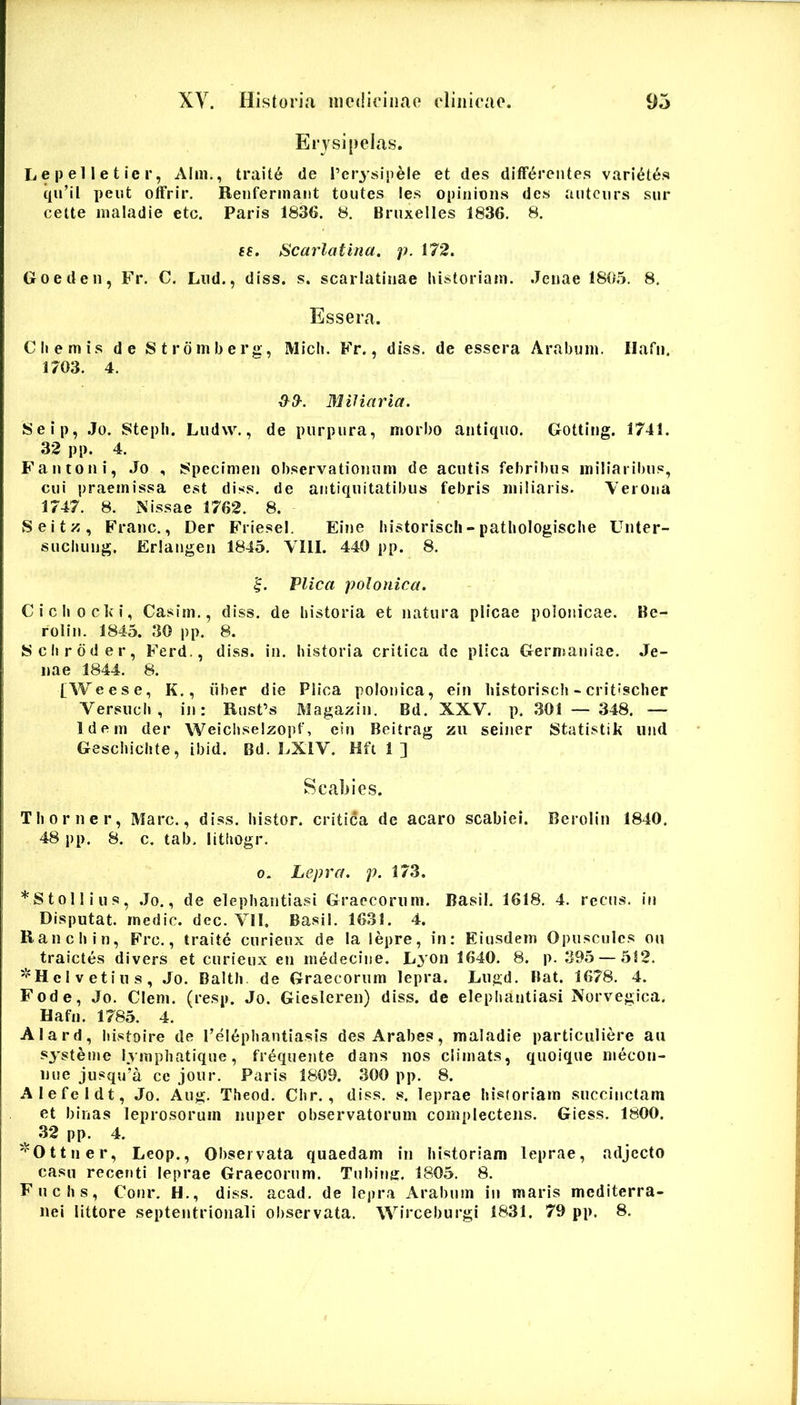 Erysipelas. L e p el l e t ie r, Alm,, trait6 de Terysipele et des differentes varietes qu’il peiit offrir. Renfermaiit toiites les opiiiions des antciirs sur celte maladie etc. Paris 1836. 8, Brnxelles 1836. 8. sf. Scarlatina, p. 172. Goeden, Fr. C. Lud., diss. s. scarlatinae historiatn. Jenae 1805. 8. Essera. Cliemis de Strdmberg, Midi. Fr., diss. de essera Arabum, llafii. 1703. 4. ^3-. Miliaria. Seip, Jo. Stepli. Ludw., de purpura, morbo antiquo. Gotting. 1741. 32 pp. 4. Fantoni, Jo , Specimen observationum de acutis febribus miliaribus, cui praemissa est diss. de antiquitatibus febris miliaris. Verona 1747. 8. Nissae 1762. 8. Seitz, Franc., Der F'riesel. Eine bistoriscli»pathologisclie Unter- sucliung. Erlangen 1845. VllI. 440 pp. 8. Vlica polonica. Ciclioclvi, Casim., diss. de historia et natura plicae polonicae. Be- rolin. 1845. 30 pp. 8. Scliroder, Ferd., diss. in. historia critica de plica Germaniae. Je- nae 1844. 8. [Weese, K., iiher die Plica polonica, ein historisch -critischer Versuch , in: RusPs Magaiiin. Bd. XXV. p. 301 — 348. — Idern der Weichselzopf, ein Beitrag zu seiner Statistik und Geschichte, ibid. Bd. LXIV. Hft 1 ] Scabies. Th orner, Mare., diss. histor. critica de acaro scabiei. Bcrolin 1840. 48 pp. 8. c. tab. Ilthogr. 0. Lepra, p. 173. *Sto!lius, .Jo., de elephantiasi Graecorum. Basii. 1618, 4. reens. in Disputat, medie, dec. VII. Basii. 1631. 4. Ranchin, Frc., traite curieux de la lepre, in: Eiusdem Opusculcs ou traictes divers et curieux en medecine. L^on 1640. 8. p. 395 — 5S2. '‘‘Helvetius, Jo. Balth de Graecorum lepra. Lugd. Bat. 1678. 4. Fode, Jo. Clem. (resp. Jo. Giesleren) diss. de elephantiasi Norvegica. Hafn. 1785. 4. Alard, histoire de rel6phantiasis des Arabes, maladie particuliere au systeme lyraphatique, frequente dans nos climats, quoique mecon- nue jusqu’a ce jour. Paris 1809. 300 pp. 8. Alefeldt, Jo. Aug. Theod. Chr., diss. s. leprae historiam succinctam et binas leprosorum nuper observatorum complectens. Giess. 1800. ^ 32 pp. 4. '^Ottner, Leop., Observata quaedam in historiam leprae, adjecto casu recenti leprae Graecorum. Tuhing. 1805. 8. Fuchs, Conr. H., diss. acad, de lepra Arabum in maris mediterra- nei littore septentrionali observata. Wirceburgi 1831. 79 pp. 8.