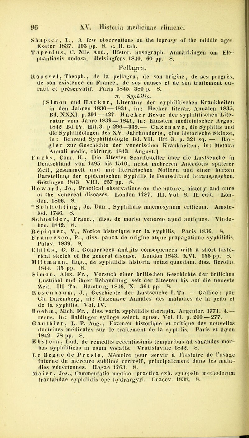 Shapter, T., A few ohservations oii the leprosj of the iniddle ages. Exeter 1837. 103 pp. 8. c. 11. tab. Tapesiius, C. Nils iVnd., Histor. uosograph. Annuirkingcii om Elc- phantiasis nodosa. Helsiogfors 1810. 60 pp, 8. Pellagra. llonssel, Tlieoph., dc la pellagra, de son origine, de ses progr6s, dc son existence en France, de ses caiises et de son traiteinent cu- rati f et preservatif. Paris 1845. 380 p. 8. 71. Syphilis. [Siinon iindHacker, Eiteratur der sjphilitischen Kranklieiteii in den Jaliren 1830^—1831, in: Hecker literar. Annalen 1835. Bd. XXXI. p.391—427. Hacker Hevue der S3’^pliilitischen Lite- ratiir vom Jahre 1839—1841, in: Eiusdem inedicinischer Argos. 1842 Bd.IV. Hft.3. p.296—339.— Cazenave, die Sj^pbilis iind die 83'plMlidologen des XV. Jalirhunderts, eine Instorisclie Skizze, in: Behrend 83’pliilidologie Bd. VII. Hft. 3. p. 321 sq. — Bo- gier zur Geschichte der venerischen Krankheiten, in: Metaxa Annali medie, chirurg. 1843, Aiigust.] Fuclis, Conr. H., Die altesten Schriftsteller iiber die Lustseuclie in Deutscliland voii 1495 bis 1510, nebst ineljreren Anecdotis spaterer Zeit, gesammelt und mit literarischeii Notizeii und einer kurzeii Darstelliing der epidemischen S^qiliilis in Deutscliland hcrausgegcben. Gdttingen 1843 VIII. 257 pp. 8. Howard, Jo., Practical observations on the nature, liistory and cure of tlie venereal diseases. London 1787. 111. Vol. 8. 11. edit. Lon- don. 1806. 8. 8 c h li c li t i n g, Jo. Dan., Syphilidis mnemos^Mium criticum. Amste- lod. 1746. 8. Schneider, Franc., diss. de morbo venereo apud antiquos. Vindo- bon. 1842. 8. Bepiquet, V., Notice historique sur la syphilis. Paris 1836. 8. Francesco, P., diss. pauca de origine atque propagatione syphilidis. Patav. 1839. 8. Childs, G. B., Gonorrhoea and^its consequences with a short histo- rical sketeh of the general disease. London 1843. XVI. 155 pp. 8. Mittmann, Eug., de sypliilidis historia notae quaedam, diss. Berolin. 1844. 35 pp. 8. Simon, Alex. Fr., Versuch einer kritischen Geschichte der drtiichen Lustiibel und ihrer Behandlnng seit der altesten bis auf die neuestc Zeit. III. Th. Hamburg 1846. X. 364 pp. 8. Boscnbaum, .J., Geschichte der Lustseuclie 1. Th. — Gallice: par Ch. Daremberg, iii: Cazenave Annales des maladies de la peaii et de la S3 philis. Vol. IV. Boehm, Midi. Fr., diss. varia syphilidis therapia. Argentor. 1771. 4.— recus. in: Baldinger s^dloge select. Oi)usc. Vol. 11. p. 200 — 277. Gauthier, L. P. Aug., Examen historique et critique des nouvellcs doctrines medicales sur le traitement de la svphilis. Paris et L^^on 1842. 78 pp. 8, E b st e i 11, Lud. dc remediis recentissimis temporibus ad sanandos mor- bos syphiliticos in usum vocatis. Vratislaviae 1842. 8. Lc Begue de Preslc, Memoire pour servir a Fhistoire de Pusage interne dii mercure sublime corrosif, principalcnient dans les mala- dies veneriennes. Hagae 1763, 8. Maior, Jos., Commentatio medico - practica exh. S3iiopsin methodorum