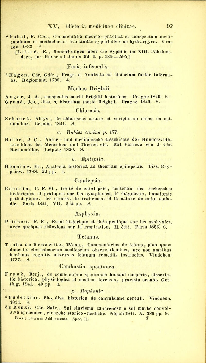 Skobel, F. Cas., Commentatio medico - practica s. conspectum medi- caminum et metljodoruni tractandae sj pliilidis sine Iiydrargyro. Cra- cov. 1833. 8. [Litti‘6, E., Bemerliiingen iiber die Syphilis im XIII. Jahrhun- dert, in: HenscheI Janus Bd. 1. p. 585 — 595.] Furia infernalis. ^'•'Hagen, Chr. Gdfr., Progr. s. Analecta ad historiam furiae inferna- lis. Regiomont. 1790. 4. Morbus Briglitii. Aliger, J. A., conspectus morbi Brightii historicus. Pragae 1840. 8. Grund, Jos., diss. s. historiam morbi Brightii. Pragae 1840. 8. Clilorosis. Schunck, Aloys., de chloroseos natura et scriptorum super ea opi- nionibus. Berolin. 1841. 8. G. Rabies canina p. 177. Ribbe, J. C., Natur - und medicinische Geschichte der Hundeswuth- krankheit bei Menscheii und Thieren etc. Mit Vorrede vou J. Chr. Rosenmuller. Leipzig 1820. 8. V. Epilepsia, Henning, Fr., Analecta historica ad theoriam epilepsiae. Diss. Gr^'- phisw. 1788. 22 pp. 4. Catalepsia. Bourdin, C. E. St., traite de catalepsie, contenant des recherches historiques et pratiques siir les s^mptomes, le diagnostic, 1’anatomie pathologique, les causes, le traitement et la nature de cette mala- die. Paris 1841, VII. 214 pp. 8. Asphyxia. Plisson, F. E., E.ssai historique et therapeutique sur les asphj^xies, avec quclques reflexioiis sur la respiration. II, edit. Paris 1826. 8, Tetanos. Trnka de Krzowitz, Wenc., Commentarius de tetano, plus quam ducentis clarissimorum medicorum observationibus, nec non omnibus hactenus cognitis adversus tetanum remediis instructus. Vindobon. 1777. 8. Combustio spontanea. Frank, Benj., de combustione spontanea humani corporis, disserta- tio historica, physiologica et medico - forensis, praemio ornata. Got- ting. 1841. 40 pp. 4. X- Raphania. =^'Bu detzius, Ph., diss. historica de convulsione cereali. Vindobon. 1814. 8. de Renzi, Car. Salv., Sui clavismo cancrenoso e sui morbo convol- sivo epidemico, ricerche storico-mediche. Napolil841. X. 386 pp. 8. B 0 ,s e n J) a u m Additamenta, Spec. II, 7