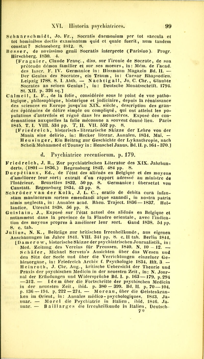 Scli a a r s ch m i d t, Jo. B^r., Socratis dacraoiiiiim per tot saecula et tot hominibus doctis examinatum quid et quale fuerit, iiuni tandem constat? Schneeberg 1812. 8. Resser, de novissimo genii Socratis interprete (Parisino). Progr. Hirschberg. 1830. 4. [Fragnier, Claude Franc., diss. snr 1’ironie de Socrate, de son pretendu demon familier et snr ses moeurs, in; Mein. de Tacad. des Itiscr. F. IV. Germanice in: Hissmaiin Magazin Bd. II. — Der Genius des Socrates, ein Traum , in: Caesar Rhapsodien. Lcipzig 1788. 8. I. Abth. — Nachtigall, Jo, C. Chr., Glaubte Socrates an seinen Genius?, in: Deutsche Monatsschrift. 1704. St. XII. p. 326 sq.] Calmeil, L. F., de la folie, consid6r6e sous le point de vne patho- Jogique, philosophique, historique et judiciaire, depuis Ia r^naissance des Sciences en Europe jusqu^au XIX. siecle, descriptiori des gran- des epidemies de delire simple ou complique, qui ont atteint les po- pulations d^autrefois et regne dans les monasteres. Expose des cou- demnations auxquelles Ia folie meconnne a souvent donne lien. Paris 1845. T. I. VIII. 534 pp. T. II. VII. 552 pp. 8. fFriedreich, historisch-literarische Skizze der Lelire von der Mania sine delirio, in; HecUer literar. Aniialen. 1834. Mai. — Heusinger, Ein Beitrag zur Geschichte der Lykanthropie, nacli ScheikMohammed elTounsj^in: HenschelJanus. Bd,II.p. 164-370.] d. Psjcliiatrice recentioriim. p. 179. Friedreicli, J. B., Zur psychiatrischen Literatur des XIX. Jahrlum- derts. (1801—1836.) Regensburg 1842. 484 pp. 8. Duepetiaux, Ed., de Petat des alienas en Belgique et des moyens d’ameliorer leur sort; extrait d’im rapport adresse au ministre de rint^rieur. Bruxelles 1832. 50 pp. 8. Germanice: iibersetzt von Caustatt. Regensburg 1834. 43 pp. 8. Schrdder van der Kolk, J. L. C., oratio de debita cura infau- stam maniacorum sortem emendandi atque sanandi, in nostra patria nimis neglecta, in: Annales acad. Rhen. Traject. 1836 —1837. HoI« landice. Utrecht 1838. 56 pp. 8. Guislain, J., Expose sur Petat actuel des alienes en Belgique et notamment dans la province de la Flandre orientale, avec Pindica- tion des moj^ens propres a ameliorer leur sort. Gand 1838. 54 pp. 8. c. tab. Julius, N. K., Beitrage zur britischen Irrenheilkunde, aus eigeneii Anschauungen im Jahre 1841. VIII. 341 pp. 8. c. II tab. Berlin 1844. p) a m e r 0 w, historische Skizze der psy chiatrischen Journalistik, in : Med. Zeitung des Vereins fiir Preussen. 1840. N. 10 — 12. —. Schafer, Michael Serveto’s Ansichten iiber das Wesen iind den Sitz der Seele und iiber die Verrichtungen einzelner Ge- hiruorgane, in: Friedreicli Archiv f, Psychologie 1834. Hft. 3 — Heinroth, J. Chr. Aug., kritische Uebersicht der Theorie und Praxis der psychischen Medicin in der neuesten Zeit, in: N. Jour- nal der Erfindungen und Widerspriiche Bd. I. p. 163 —179. p. 294 —312. — Idem iiber die ITortschritte der psychischen Medicin in der neuesten Zeit, ibid. p. 380— 399. Bd. II. p. 70—104, p. 136 — 194. p. 222 — 274. — Morean, iiber die Geisteskran- ken im Orient, in: Annales medico-psychologiques. 1843. Ja- nuar. — Morel die Psychiatrie in Italien, ibid, 1846. Ja- nuar. — Baillarges die Irrenheilkunde in Italien, Dcutscli-