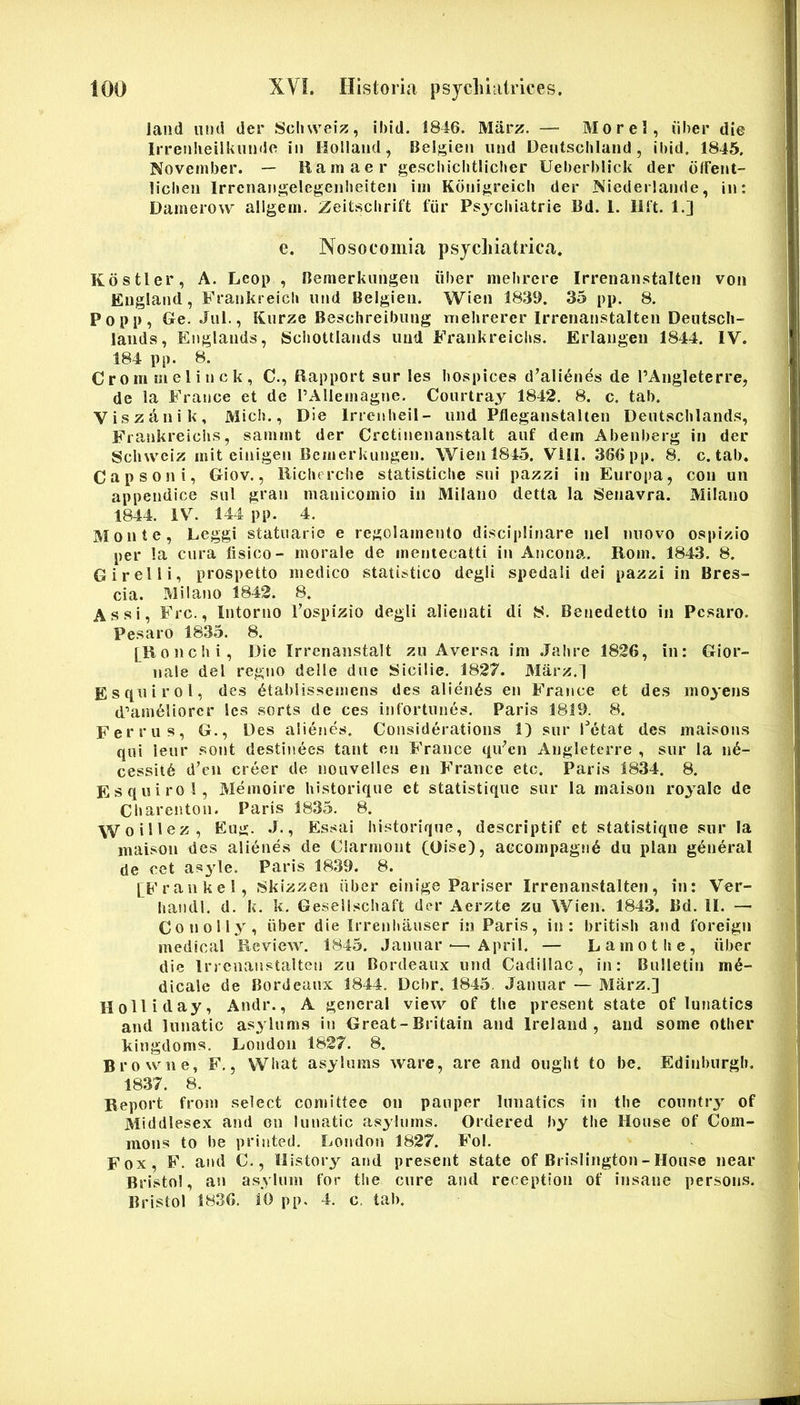 laiid iind der Scluvei;?, ibid. !846. Marz. — Morel, dber die Irrenlieilkuiide iii Hollaiid, Belj^ien iind Deutscliland , ibid. 1845. November. — Ramaer geschicbtlicber Ueberblick der dffeiit- licben Irrenangelegenlieiten im Kouigreich der Niederlaiide, in: Damerow aligem, Zeitscbrift fiir Psycluatrie 13d. L Ilft. 1.] e. Nosocomia psycliiatrica. Kostler, A. Leop , nemerkiingeii iiber meiirere Irrenanstalten von England , Frankreicli nnd Belgieii. Wien 1839. 35 pp. 8. Popp, Ge. Jiil., Kiirze Beschreibiing inehrercr Irrenanstalten Deutscli- lands, Englands, Sciiottiands iiud Frankreichs. Erlangen 1844. IV. 184 pp. 8. C r 0 m m e 1 i ti c k , C., Rapport sur les bospices d’ali6nes de 1’Angleterre, de la France et de PAlIemagtje. Conrtray 1842, 8. c. tab. Viszanik, Micb., Die Irrenbeil- iind Pfleganstalten Deutscblands, Frankreichs, sammt der Crctinenanstalt aiif dem Abenberg in der Scinvciz mit einigen Bcmerkungen. Wien 1845. Viil. 366 pp. 8. c. tab. Capsoni, Giov., llichcrche statistiche sui pazzi in Europa, con un appendice sui gran manicomio in Milano detta la Senavra. Milano 1844. IV. 144 pp. 4. Monte, Eeggi statuarie e regolamento disciplinare nel nnovo ospizio per la cura lisico- morale de mentecatti in Ancona. Rom. 1843. 8. Girelli, prospetto medico statistico degli spedali dei pazzi in Bres- cia. Milano 1842. 8. Assi, Frc., Intorno Fospizio degli alienati di 8. Benedetto in Pcsaro. Pesaro 1835. 8. [Ronchi, Die Irrenanstalt zu Aversa im .Jahre 1826, in: Gior- nale dei regno delle due Sicilie. 1827. Marz.l Esf[uirol, des dtablissemens des alienas en France et des moyens d^am^liorcr les sorts de ces inlortnnes. Paris 1819. 8. Ferrus, G., Des alienes. Considerations 1) sur Fetat des maisons qui leur sont destinees tant en France qiFcn Anglctcrre , sur la n6- cessit6 d’en creer de nouvelles en France etc. Paris 1834. 8. Esquirol, Memoire historique et statistique sur la maison royalc de Charenton. Paris 1835. 8. Woillez, Eug. J., Essai liistorique, descriptif et statistique sur Ia maison des alienes de Clarmoiit (Oise), accompagn^ du plan g^neral de cet asyle. Paris 1839. 8. [Frankel, 8kizzen iiber einige Pariser Irrenanstalten, in: Ver- hasidl. d. k. k. Geseiischaft der Aerzte zu Wien. 1843. Bd. II. — CotJolly, iiber die Irrenhauser in Paris, in: british and foreign medical Review. 1845. Januar ■—■ April. — Lamothe, iiber die Irrenanstalten zu Bordeaux und Cadillac, in: Bulletin me- dicale de Bordeaux 1844. Dcbr. 1845, Januar — Marz.] Holliday, Andr., A gencral view of the present state of lunatics and lunatic asylums in Great-Britain and Ireland , and soine other kingdoms. London 1827. 8. Browne, F., What asylums ware, are and ought to be. Edinburgb. 1837. 8. Report from select comittec on pauper lunatics in the couritry of Middlesex and on lunatic asylums, Ordered by tlie House of Com- mons to be printed. London 1827. Fol, Fox, F. and C., Ilistory and present state of Brislington - House near Bristol, an asylum for the cure and reception of insane persons. Bristol 1836. 10 pp. 4. c. tab.