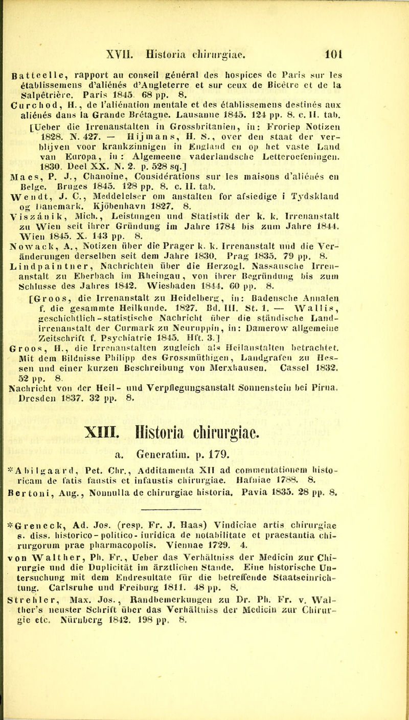 Battcelle, rapport au conseii gen^ral des Iiospices de Paris siir les ^tablisseineiis d’ali(^ii6s d’Augleterre et siir ceux de Biceire ct de la Salpetriere. Paris 1845. 68 pp. 8. Curcliod, H., de Talienation mentale et des 6tahllssemens destines aux alienes dans la Grande Bretagne. Lausanne 1845. 124 pp. 8, c. H. tab. I^Ueber die Irrenanstalten in Grossbritanien, in: Froricp Notizeii 1828. N. 427. — Hijmans, H. 8., over den staat der ver- blijveii voor krankzinnigen in Engiand cn op bct vaste Land van Europa, in : Algemeeiie vaderlandsclie Eetteroefeningen. 1830. Deel XX. N. 2. p. 528 sq.] Maes, P. J., Chanoiue, Cousiderations sur les maisons d’alienes cn Belgc. Bruges 1845. 128 pp. 8. c. II. tab. Wendt, J. C., Meddelelscr om anstalten for afsiedige i T3dsk!and og hancmark. Kjdbenliavn 1827. 8. Viszanik, Midi., Leistungen iind Statistik der k. k. Irrenan.stalt zu Wien seit iiirer Griindung im Jalire 1784 bis zum Jalire 1844. Wien 1845. X. 143 pp. 8. Nowack, A., Notizen iiber die Prager k. k. Irrenanstalt uiid die Ver- anderungen derselben seit dem .Jalire 1830. Prag 1835. 79 pp. 8. L i n d p a i n t n e r, Nachricliten iiber die Herzogl. Nas.saiisciie Irren- anstalt zu Eberbach im Rhcingau, von ihrer Begriindung bis zuni Schlusse des .Jalires 1842. Wiesbaden 1844. 60 pp. 8. [Groos, die Irrenanstalt zu Heidelberg, in: Badenscbe Annalen f. die gesammte Heilkunde. 1827. Bd. III. St. 1. — Wall is, gescliiditlicb - statistisclie Nacbridit iiber die standisclie Land- irrenanstalt der Curmark zu Neurnppin, in: Damerow allgeineine Zeitschrift f. Ps^^cbiatrie 1845. Hft. 3.] Groos, H., die Irrenanstalten zugleicli ais Hcllanstalten betracbtet. Mit dem Bildnisse Pbilipp des Grossmiithigen, Landgrafen zu Hes- sen und einer kurzen Bescbreibung von Merxiiaiiseu. Cassel 1832. 52 pp. 8. Nadiricht von der Heil- und Verpflegungsanstalt Sonnenstcin bei Pirna. Drcsden 1837. 32 pp. 8. XIII. Historia chirurgiae. a. Geiicratim. p. 179. ^'Abilgaard, Pet. Cbr., Additamenta XII ad commentationem histo- ricam de fatis faustis et infaustis chirurgiae. Hafniae 1788. 8. Bertoni, Aug., Nonnulla de chirurgiae historia. Pavia 1835. 28 pp. 8, 'l^Greneck, Ad. .Jos. (resp. Fr. J. Haas) Vindiciae artis ciiirurgiae s. diss. historico-politico-iuridica de notabilltate et praestantia chi- rurgorum prae pharmacopolis. Viennae 1729. 4. von Walther, Ph. Fr., Ueber das Verlialtniss der Medicin zur Chi- rurgie und die Duplicitat im arztliciien 8tande. Elne historische Un- tersucluing mit dem Endresultate fiir die betreIFende iStaatseinrich- tung. Carlsruhe und Freiburg 1811. 48 pp. 8. Strehlcr, Max. Jos., Randbeinerkuugen zu Dr. Ph. Fr. v. Wal- thcr^s neuster Schrift iiber das VerhaUniss der Medioin zur Cdiirur= gie etc. Niinibcrg 1842. 198 pp. 8.