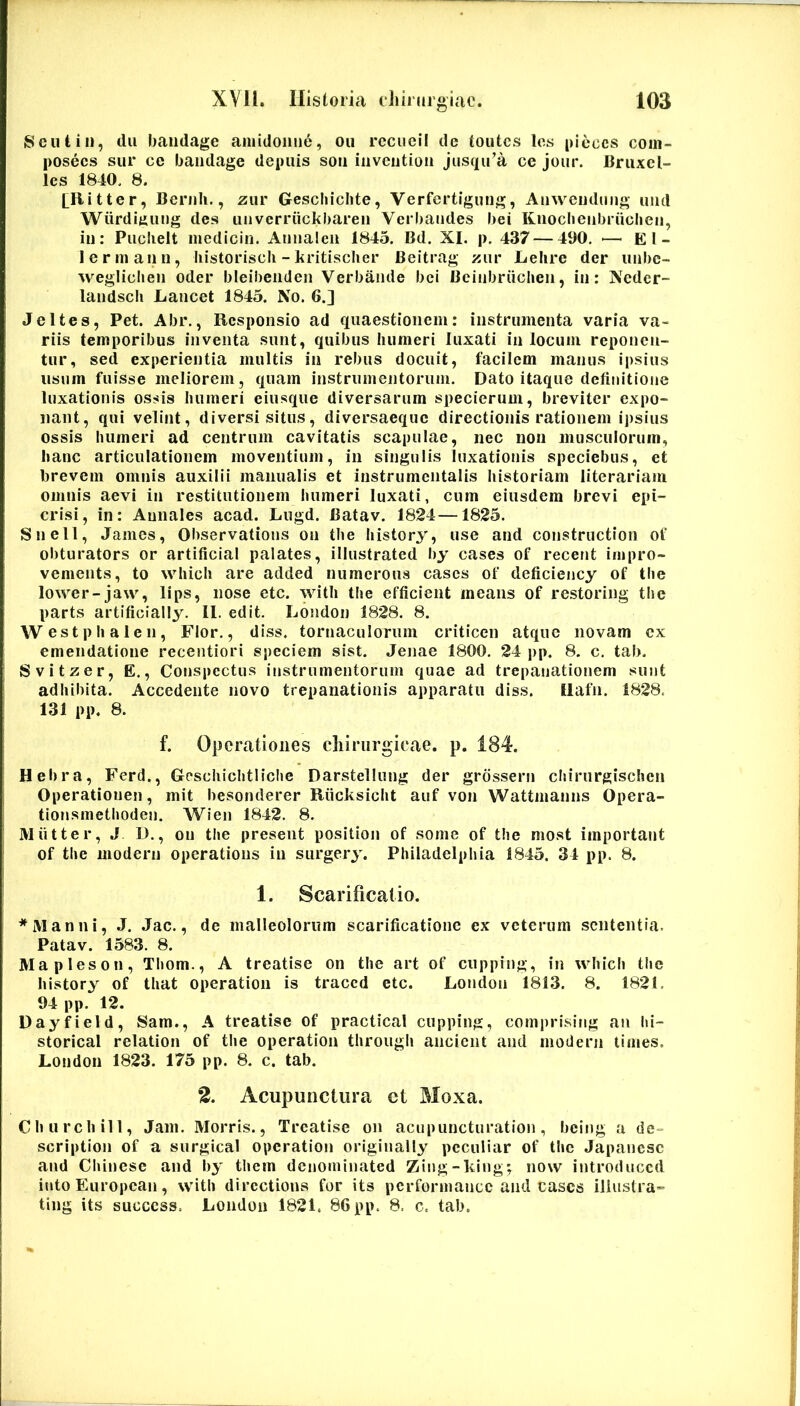 8 c ut in, dii bandage aniidoiiu6, oii rccucii de toutcs Ics picccs coin- posecs sur ce bandage depuis son iiivciition jusqu’a ce jour. liruxcl- Ics 1840. 8. [Ritter, Bernli., zur Gescliicbte, Verfcrtigiing, Anwendiing uiid Wiirdiming des uiiverriickbaren Verbaiides bei Knoclieiibruclieii, in: Pucbeit inedicin. Annalen 1845. Bd. XI. p. 437 — 490. ■—^El- lermann, liistorisch -kritisclier Beitrag znv Lelire der iinbc- weglichen oder bleibenden Verbande bei Bcinbriiclien, in: Ncdcr- landscli Lancet 1845. No. 6.] Jeltes, Pet. Abr., Responsio ad quaestionem: instrumenta varia va- riis temporibus inventa sunt, quibus humeri luxati in locum reponen- tur, sed experientia multis in rebus docuit, facilem manus ipsius usum fuisse meliorem, quam instrumentorum. Dato itaque definitione luxationis ossis humeri eiusque diversarum specierum, breviter expo- nant, qui velint, diversi situs, diversaeque directionis rationem ipsius ossis humeri ad centrum cavitatis scapulae, nec non musculorum, hanc articulationem moventium, in singulis luxationis speciebus, et brevem omnis auxilii manualis et instrumcntalis historiam literariam omnis aevi in restitutionem humeri luxati, cum eiusdem brevi epi- crisi, in: Annales acad. Lugd. Batav. 1824—1825. Snell, James, Observations on the history, use and construction of obturators or artificial palates, illustrated by cases of recent impro- vements, to which are added numerous cases of deficiency of the lower-jaw, lips, nose etc. with the efficient means of restoring the parts artificially. 11. edit. London 1828. 8. Westphalen, Flor., diss. tomaculorum criticen atque novam ex emendatione recentiori speciem sist. Jenae 1800. 24 pp. 8, c. tab. Svitzer, E., Conspectus instrumentorum quae ad trepanationem sunt adhibita. Accedente novo trepanationis apparatu diss. Ilafn. 1828. 131 pp. 8. f. Operationes cliirurgieae. p. 184. Hebra, Ferd., Geschichtliche Darstellung der grossern chirurgischen Operationen, mit besonderer Riicksicht auf von Wattmanns Opera- tionsmethoden. Wien 1842. 8. M iit ter, J D., on the present position of some of the most important of the modern operations in surgery. Philadelphia 1845. 34 pp. 8. 1. Scarificatio. * Manni, J. Jac., de malleolorum scarificatione ex veterum sententia. Patav. 1583. 8. Mapleson, Thom., A treatise on the art of cnpping, in which the history of that operation is traced etc. London 1813. 8. 1821. 94 pp. 12. Dayfield, Sam., A treatise of practical cupping, comprising au hl- storical relation of the operation through ancient and modern times. London 1823. 175 pp. 8. c. tab. 2. Acupunctura ct Moxa. Chiirchill, Jam. Morris., Treatise on acupuncturation, beiiig a de- scription of a surgical operation originally pcculiar of the Japanese and Chinesc and by them denominated Zing-kiug; now introduccd into European, with dircctions for its pcrformancc and cases iliustra- ting its success. London 1821. 86 pp. 8. c. tab.