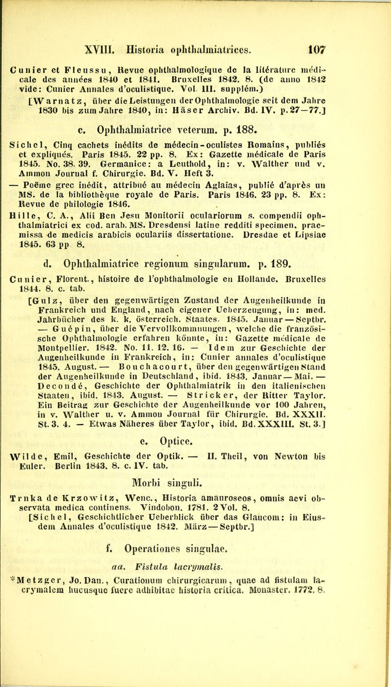 C Ulli er et Fle ussu, Kevue oplithalmologique de la litdraturc iihhH» cale des aniiees 1840 et 1841. Bruxelles 1842. 8. (de anno 1842 vide: Cunier Annales d’oculistique. Vol 111. suppl^m.) [Warnatz, iiber dieLeistungen derOphtiialmologie seit dem Jalire 1830 bis zumJahre 1840, in: Haser Archiv. Bd. IV. p.27—77.] C. Oplithalmiatrice veteriiin. p. 188. Sicliel, CInq cacliets in6dits de m^decin-oculistes Roraains, piibli^s et expliqiies. Paris 1845. 22 pp. 8, Ex: Gazette medicale de Paris 1845. No. 38. 39. Germanice: a Leutiiold, in: v. Waltber und v. Ammon Journal f. Chirurgie. Bd. V. Heft 3. — Poeme grec in^dit, attribui au medecin Aglaias, publl6 d^apr^s un MS. de la bibliotheqiie royale de Paris. Paris 1846. 23 pp. 8. Ex: lievue de philologie 1846. Hi IIe, C. A., Alii Ben .Jesu Monitorii oculariorum s. compendii opli- tbalmiatrici ex cod. arab. MS. Dresdensi latine redditi specimen, prae- missa de medicis arabicis oculariis dissertatione. Dresdae et Lipsiae 1845. 63 pp 8. d. Ophtlialmitatrice regioimin siiigiilariim. p. 189. Cunier, Florent, histoire de rophthalmologie en Hollande. Bruxelles 1844. 8. c. tab. [Gulz, iiber den gegenwartigen Zustand der Augenlieilkuiide in Fraukreicli und England, nach eigener Ueberzeugung, in: med. Jahrbiicher des k. k. osterreich. Staates. 1845. Jaiiuar — Septbr. — Gu6pin, iiber die Vervollkominnungen, welcbe die franzosi- sche Ophtiialmologie erfahren kdnnte, in: Gazette medicale de Montpellier. 1842. No. 11. 12. 16. — Idem ziir Gescliichte der Augenheilkunde in Frankreich, in: Cunier annales d’oculistique 1845. August. — Boucliacourt, iiber den gegenwartigen Stand der Augenheilkunde in Deutschland, ibid. 1843. Januar—Mai.— Deconde, Gescliichte der Ophthalmiatrik in den italienischen Staaten, ibid. 1843. August. — Stricker, der Ritter Taylor. Ein Beitrag zur Gescliichte der Augenheilkunde vor 100 Jahren, in V. Waltber u. v. Ammon .Journal fiir Chirurgie. Bd. XXXII. St. 3. 4. — Etvvas Nalieres iiber Taylor, ibid. Bd.XXXllI. St. 3.] e. Optice. Wilde, Emil, Gescliichte der Optik. — II. Theil, von Newton bis Euler. Berlin 1843. 8. c. IV. tab. Morbi singuli. Trnka de Krzowitz, Wenc., Historia amauroseos, omnis aevi ob- servata medica continens. Viiidobon. 1781. 2 Vol. 8. tSichel, Geschichtliclier Ueberblick iiber das Glaucom: in Eius- dem Annales d’ocuIistique 1842. Marz — Septbr.] f. Operationes singulae. aa. Fistula lacrymalis. '''^Metzgcr, Jo. Dan., Curationum chirurgicarum, quae ad fistulam Ia- crymalcm hucusque fuere adhibitae historia critica. Monastcr. 1772. 8,
