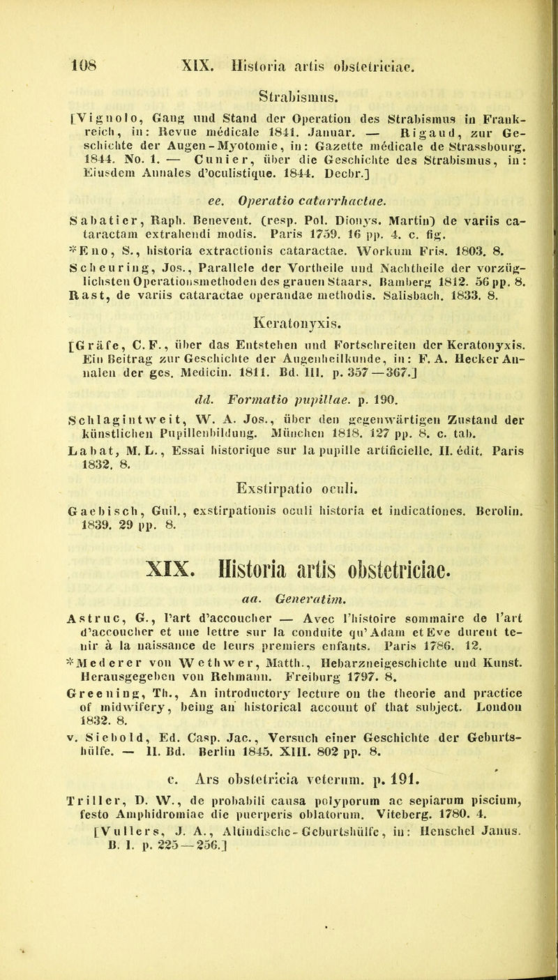 Strabismus. [Vig 110Io, Gaiig iind Stand der Operatioii des Strabismus in Frauk- reicli, in: Beviie medicale 1841, Jaiiuar. — Rigaiid, zur Ge- scliiclite der Augen-Myotomie, in: Gazette medicale de Strassbourg. 1844, No. 1. — Cunier, iiber die Geschiclite des Strabismus, in: Eiusdem Annales d’ocuIistique. 1844. Decbr.] ee. Operatio catarriiactae. Sabati er, Eaph. Beneveiit. (resp. Pol. Dion3^s. MartiiO de variis ca- taractam extrahendi modis. Paris 1759. 16 pp. 4. c. fig. '^'Eno, S., historia extractionis cataractae. Workuiii Fris. 1803. 8. Scheuring, Jos., Parallele der Vortheile imd Nachtheile der vorziig- lichsten Operatioiismethoden des grauen Staars. Bamberg 1812. 56pp. 8. Rast, de variis cataractae operandae methodis. Salisbach. 1833. 8. Keratonyxis. [Grafe, C.F., iiber das Entstehen und Fortschreiten der Keratonyxis. Ein Beitrag zur Geschiclite der Aiigenheilknnde, in: F. A. HeckerAii- naien der ges. Medicin. 1811. Bd. 111. p. 357 —367.] dd. Formatio pupillae, p. 190. Schlagintweit, W. A. Jos., iiber den gcgenwartigen Zustand der kiinstlichen Pupillenbildung. JVliinchcn 1818. 127 pp, 8. c. tab. Labat, M. L., Essai historique sur la pupille artificielle. II. edit. Paris 1832. 8. Exstirpatio oculi. Gaebisch, Guil., exstirpationis oculi historia et indicationes. Beroliii. 1839. 29 pp. 8. XIX. Historia artis obstetriciae. aa. Generatim. Astrue, G., Part d’accoucl«er — Avec Tliistoire somrnaire de l’art d’accoucher et une lettre sur Ia conduite qu’Adam etEve durent te- nir a la uaissance de leiirs premiers enfants. Paris 1786. 12. '•'Mederer vou Wethwer, Matth., Hebarzneigeschichte und Kunst. Herausgegeben von Rehmann. Freiburg 1797. 8. Greeiiing, Th., An introductory lecture ou the theorie and practice of midwifery, being an historical account of that subject. London 1832. 8. V. Siebold, Ed. Casp. .Jac., Versuch einer Geschiclite der Geburts- luilfe. — II. Bd. Berlin 1845. XIII. 802 pp. 8. c. Ars obstetricia veterum, p. 191. Triller, D, W., de probabili causa polyporum ac sepiarum piscium, festo Amphidromiae die puerperis oblatorum. Viteberg. 1780. 4. [Vullers, J. A., Altindischc-Gcburtshuifc, in: Ilcnschcl Janus. B. 1. p. 225 — 256.]