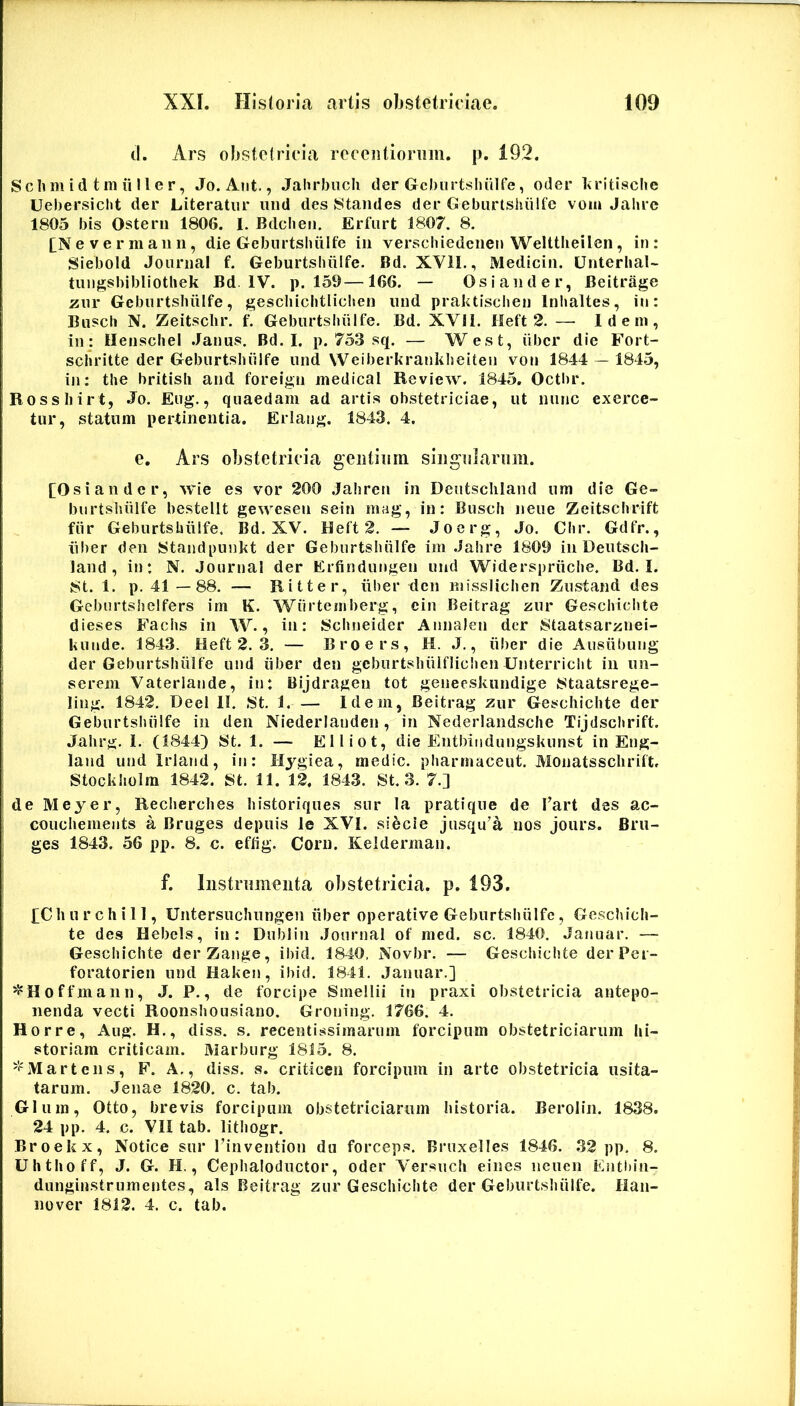 tl. Ars obstetricia receiitioriiin. p. 192. Sclim id t ni ii 11e r, Jo. Aiit., Jahrbiicli der Gcbiirtsluilfe, oder 1<ritische Uebersicht der Literatiir iind des Staiides der Geburtsluilfe voiu Jahrc 1805 bis Osterii 1806. I. Bdcheii. Erfurt 1807. 8. £N e V e r m a ii n, die Gcburtshiilfe in verschiedeiiei» Welttlieilen, in : Siebold Journal f. Geburtshiilfe. Bd. XVII., Medicin. Unterhal- tungsbibliothek Bd IV. p. 159—166. — Osiander, Beitrage zwv Geburtsluilfe, gescliiclitliclien iind praktischen Inlialtes, in: Busch N. Zeitsclir. f. Geburtsbiilfe. Bd. XVII. Heft 2. —• Idem, iuj IlenscheI .Janus. Bd. I. p. 753 sq. — West, iibcr die Fort- schritte der Geburtshiilfe und Weiberkrankheiten von 1844 — 1845, in: the britisli and forei;^n medical Review. 1845. Octbr. Rossliir t, Jo. Eug., quaedam ad artis obstetriciae, ut nunc exerce- tur, statum pertinentia. Erlang. 1843. 4. e. Ars obstetricia gentiiim siiignlarimi. [Osiandc r, wie es vor 200 .Jahren in Deutscliland um die Ge- burtslsiilfe bestellt gewesen sein mag, in: Busch neue Zeitschrift fiir Geburtshiilfe. Bd. XV. Heft 2. — Jocrg, Jo. Chr. Gdfr., iiber den Standpunkt der Geburtshiilfe im Jahre 1809 in Deutsch- land , in: N. Journal der Erfindungen und Widerspriiche. Bd. I. 8t. 1. p. 41 —88. — Ritter, iiber den niisslichen Zustand des Gebnrtshelfers im K. Wiirtemberg, cin Beitrag zur Geschichte dieses Fachs in W., in: Schneider Annalen der 8taatsariinei- liunde. 1843. Heft 2. 3. — Broers, H. J,, iiber die Ausiibung der Geburtshiilfe und iiber den gcburtshiUfliclien Unterricht in im- serem Vaterlande, in: Bijdragen tot genecskundige Wtaatsrege- ling. 1842. Deel II. 8t. 1. Idem, Beitrag zur Geschichte der Geburtshiilfe in den Niederlanden , in Nederlandsche Tijdschrift. Jahrg. I. (1844) St. 1. — Elliot, die Entbindungskunst in Eng- land undlrland, iti: Hygiea, medie, pharmaceut. Monatsschrift. Stockholm 1842. St. 11. 12. 1843. St. 3. 7.] de Meyer, Recherches historiques sur la pratique de Tart des ac- couchements a Bruges depuis le XVI. siecie jusqu’a nos joiirs. Bru- ges 1843. 56 pp. 8. c. eftig. Corii. Keidermaii. f. Instrimieiita obstetricia, p. 193. pChurchill, Untersuchungen iiber operative Geburtshiilfe, Geschich- te des Hebels, in: Dublin Journal of med. sc. 1840. Januar. — Geschichte derZange, ibid. 1840, Novbr. — Geschichte derPer- foratorien und Haken, ibid. 1841. Januar.] ^Hoffmann, J. P., de forcipe Smellii in praxi obstetricia antepo- nenda vecti Roonshousiano. Groning. 1766. 4. Horre, Aug. H., diss. s. recentissimarum forcipiim obstetriciarum hi- storiam criticam. Marburg 1815. 8. 'l'Marteiis, F. A., diss. s. criticen forcipum in arte obstetricia usita- tarum. Jenae 1820. c. tab. Glum, Otto, brevis forcipum obstetriciarum historia. Beroliii. 1838. 24 pp. 4. c. VII tab. lithogr. Broekx, Notice sur rinvention du forceps. Bruxelles 1846. 32 pp. 8. Uhthoff, J. G. H., Cephaloductor, oder A'ersuch eines iicuen Entl)in- dunginstrumentes, ais Beitrag zur Geschichte der Geburtshiilfe. lian- nover 1812. 4. c. tab.