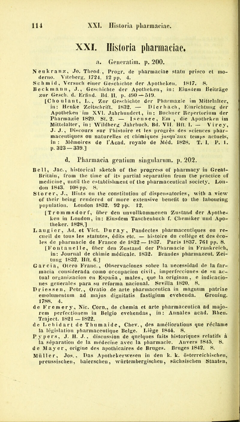 XXI. Historia pliarmaeiae. a. GeneratIm. p. 200. ; Nenl<ranj?, Jo. Theod,, Proy;r. de pliarmaeiae statu prisco et mo- derno. Vitebero. 1724. 12 pp. 4. Sclirnid, Versucli einer Gescbiclite der Apothc]<en, 1817. 8. Beckrnaiin, ,J., Gescbiclite der Apotliekeii, in: Eiusdem Beitrage jzur Gescli. d. Erfind. Bd. II. p. 490 — 519. [Clioulant, L., Zur Gesciiichte der Pliarmazie im Mittelalter, in: Hcnke Zeitscbrift. 1832. — Dierbacli, Einriclitunji der Apotlieken im XVI. Jahrbiindert, in: Buctiner Repertorium der Pliarmazie 1829. St. 2. — Is en se e, Em , die Apotlieken im Mittelalter, in: Wildber^r .Jalirbuch. Bd. VII. Hft. I. — Virey, J. J., Discours sur 1’liistoire et les proares des Sciences pliar- maceutiques ou naturellcs et cliimiqucs jnsqiraux temps actiiels, in : M6moires de PAcad. rojale de Med. 1828. T. I. P. 1. p. 323 — 339.] ■ d. Pharmacia gentium siiigiilarum, p. 202. Bell, Jac., bistorical sketcli of tlie progress of pliarmacy in Grcat- Britain, from tlie time of its partial separation from t!ie practice of medicine, until tlie establishmcnt of tlie pliarniaceutical society. Lon- don 1843. 108 pp. 8. Sto re r, .1., Hints on the constitution of dispensatories, witli a view of their being rendered of more extensive benefit to the labouring population. Eondon 1832. 92 pp. 12. ; [Trommsdorf, iiber den utivollkommenen Zustand der Apotbe- ' ken in London, in: Eiusdem Tasclienbiicli f. Chemiker und Apo- tlieker. 1828.] Laugier, Ad. et Viet. Diiray, Pandectes pharmaceutiques ou re- cneil de toiis les statutes, edits etc. — histoire dn college et des eco- les de pliarmacie de France de 1832— 1837. Paris 1837. 761 pp. 8. CFontanelle, iiber den Zustand der Pliarmacie in Frankreich, |j in: Journal de cliimie medicale. 1832. Brandes pliarma^eut. Zei- ' tung 1832. Hft. 6.] ^ Garcia, Otero Franc., Observaciones sobre la necessidad de Ia far- t macia considerada como occupacion civii, imperfecciones de su ac- tual ortianizacion en Espaha , males, que la originan , e indicacio- ) nes generales para su reforma nacional. Sevilla 1820. 8. : Driessen, Petr., Oratio de arte pharmaceutica in magnum patriae emolumentum ad majus dignitatis fastigium evehenda. Groiiing. t 1788. 4. ^ de Fremery, Nic. Corn., de chemia et arte pharmaceutica ad raajo- j rem perfectionem in Belgio evehendas, in: Annales acad. Rhen. l| Traject. 1821—1822. # de Lebidart de T huma i de, Chev., des amellorations que reclame S la legislation pharmaceutique Belge. Liege 1844. 8. ^ m P3^pers, J. H. J., disciission de quelqucs faits historiques relatifs a S Ia separation de la medecine avec la pharmacre. Auvers 1845. 8. w de May er, origine des apothicaires de Bruges. Bruges 1842. 8. « Miiller, Jos., Das Apofhekerwesen in den k. k. dsterreichischen, preussjschen, baierschen, wurtembergischen, sachsischen Staateii, ■'M